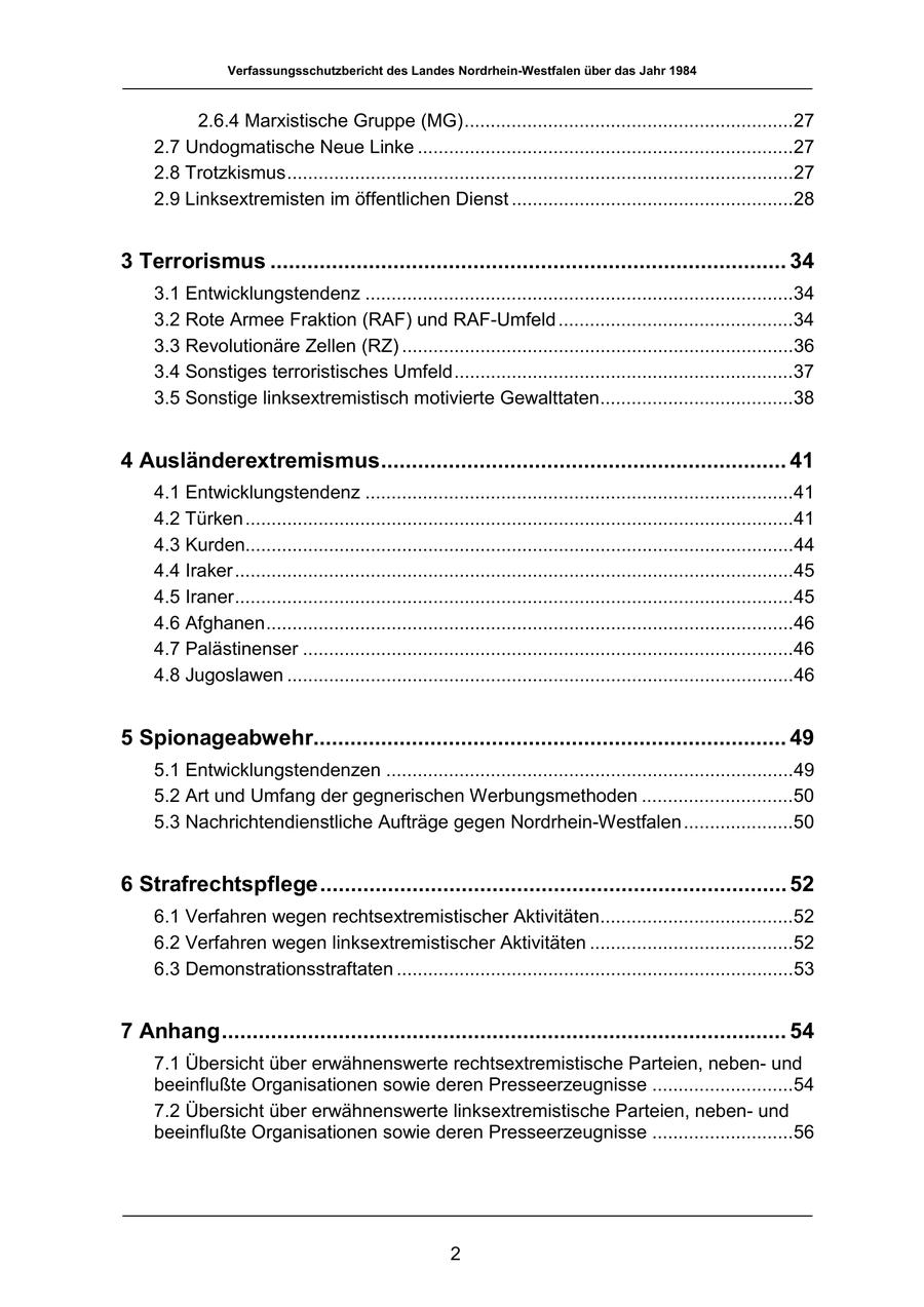 Verfassungsschutzbericht des Landes Nordrhein-Westfalen über das Jahr 1984 2.6.4 Marxistische Gruppe (MG)...............................................................27 2.7 Undogmatische Neue Linke ........................................................................27 2.8 Trotzkismus.................................................................................................27 2.9 Linksextremisten im öffentlichen Dienst ......................................................28 3 Terrorismus .................................................................................... 34 3.1 Entwicklungstendenz ..................................................................................34 3.2 Rote Armee Fraktion (RAF) und RAF-Umfeld .............................................34 3.3 Revolutionäre Zellen (RZ) ...........................................................................36 3.4 Sonstiges terroristisches Umfeld.................................................................37 3.5 Sonstige linksextremistisch motivierte Gewalttaten.....................................38 4 Ausländerextremismus.................................................................. 41 4.1 Entwicklungstendenz ..................................................................................41 4.2 Türken .........................................................................................................41 4.3 Kurden.........................................................................................................44 4.4 Iraker...........................................................................................................45 4.5 Iraner...........................................................................................................45 4.6 Afghanen.....................................................................................................46 4.7 Palästinenser ..............................................................................................46 4.8 Jugoslawen .................................................................................................46 5 Spionageabwehr............................................................................. 49 5.1 Entwicklungstendenzen ..............................................................................49 5.2 Art und Umfang der gegnerischen Werbungsmethoden .............................50 5.3 Nachrichtendienstliche Aufträge gegen Nordrhein-Westfalen .....................50 6 Strafrechtspflege............................................................................ 52 6.1 Verfahren wegen rechtsextremistischer Aktivitäten.....................................52 6.2 Verfahren wegen linksextremistischer Aktivitäten .......................................52 6.3 Demonstrationsstraftaten ............................................................................53 7 Anhang............................................................................................ 54 7.1 Übersicht über erwähnenswerte rechtsextremistische Parteien, nebenund beeinflußte Organisationen sowie deren Presseerzeugnisse ...........................54 7.2 Übersicht über erwähnenswerte linksextremistische Parteien, nebenund beeinflußte Organisationen sowie deren Presseerzeugnisse ...........................56 2