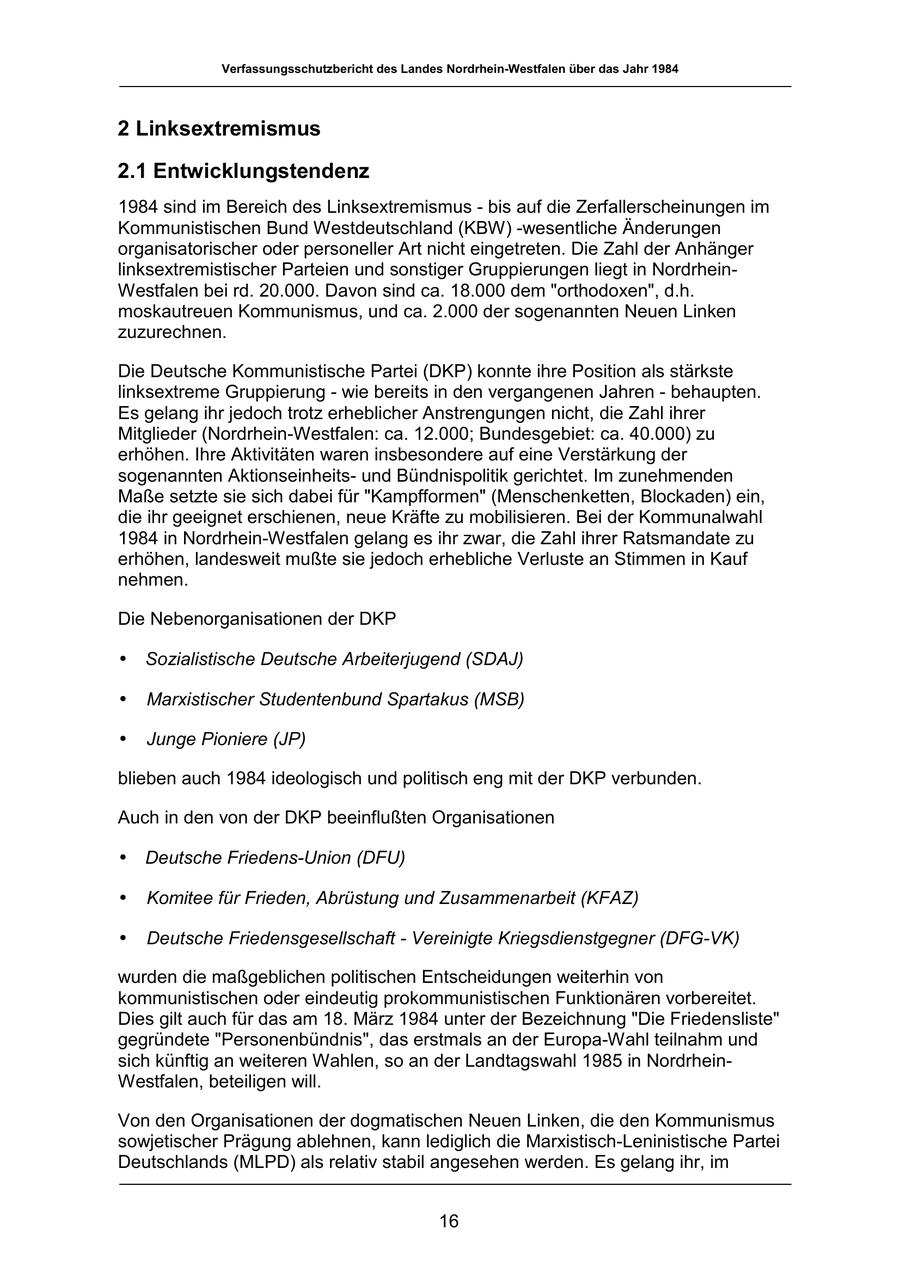 Verfassungsschutzbericht des Landes Nordrhein-Westfalen über das Jahr 1984 2 Linksextremismus 2.1 Entwicklungstendenz 1984 sind im Bereich des Linksextremismus - bis auf die Zerfallerscheinungen im Kommunistischen Bund Westdeutschland (KBW) -wesentliche Änderungen organisatorischer oder personeller Art nicht eingetreten. Die Zahl der Anhänger linksextremistischer Parteien und sonstiger Gruppierungen liegt in NordrheinWestfalen bei rd. 20.000. Davon sind ca. 18.000 dem "orthodoxen", d.h. moskautreuen Kommunismus, und ca. 2.000 der sogenannten Neuen Linken zuzurechnen. Die Deutsche Kommunistische Partei (DKP) konnte ihre Position als stärkste linksextreme Gruppierung - wie bereits in den vergangenen Jahren - behaupten. Es gelang ihr jedoch trotz erheblicher Anstrengungen nicht, die Zahl ihrer Mitglieder (Nordrhein-Westfalen: ca. 12.000; Bundesgebiet: ca. 40.000) zu erhöhen. Ihre Aktivitäten waren insbesondere auf eine Verstärkung der sogenannten Aktionseinheitsund Bündnispolitik gerichtet. Im zunehmenden Maße setzte sie sich dabei für "Kampfformen" (Menschenketten, Blockaden) ein, die ihr geeignet erschienen, neue Kräfte zu mobilisieren. Bei der Kommunalwahl 1984 in Nordrhein-Westfalen gelang es ihr zwar, die Zahl ihrer Ratsmandate zu erhöhen, landesweit mußte sie jedoch erhebliche Verluste an Stimmen in Kauf nehmen. Die Nebenorganisationen der DKP * Sozialistische Deutsche Arbeiterjugend (SDAJ) * Marxistischer Studentenbund Spartakus (MSB) * Junge Pioniere (JP) blieben auch 1984 ideologisch und politisch eng mit der DKP verbunden. Auch in den von der DKP beeinflußten Organisationen * Deutsche Friedens-Union (DFU) * Komitee für Frieden, Abrüstung und Zusammenarbeit (KFAZ) * Deutsche Friedensgesellschaft - Vereinigte Kriegsdienstgegner (DFG-VK) wurden die maßgeblichen politischen Entscheidungen weiterhin von kommunistischen oder eindeutig prokommunistischen Funktionären vorbereitet. Dies gilt auch für das am 18. März 1984 unter der Bezeichnung "Die Friedensliste" gegründete "Personenbündnis", das erstmals an der Europa-Wahl teilnahm und sich künftig an weiteren Wahlen, so an der Landtagswahl 1985 in NordrheinWestfalen, beteiligen will. Von den Organisationen der dogmatischen Neuen Linken, die den Kommunismus sowjetischer Prägung ablehnen, kann lediglich die Marxistisch-Leninistische Partei Deutschlands (MLPD) als relativ stabil angesehen werden. Es gelang ihr, im 16