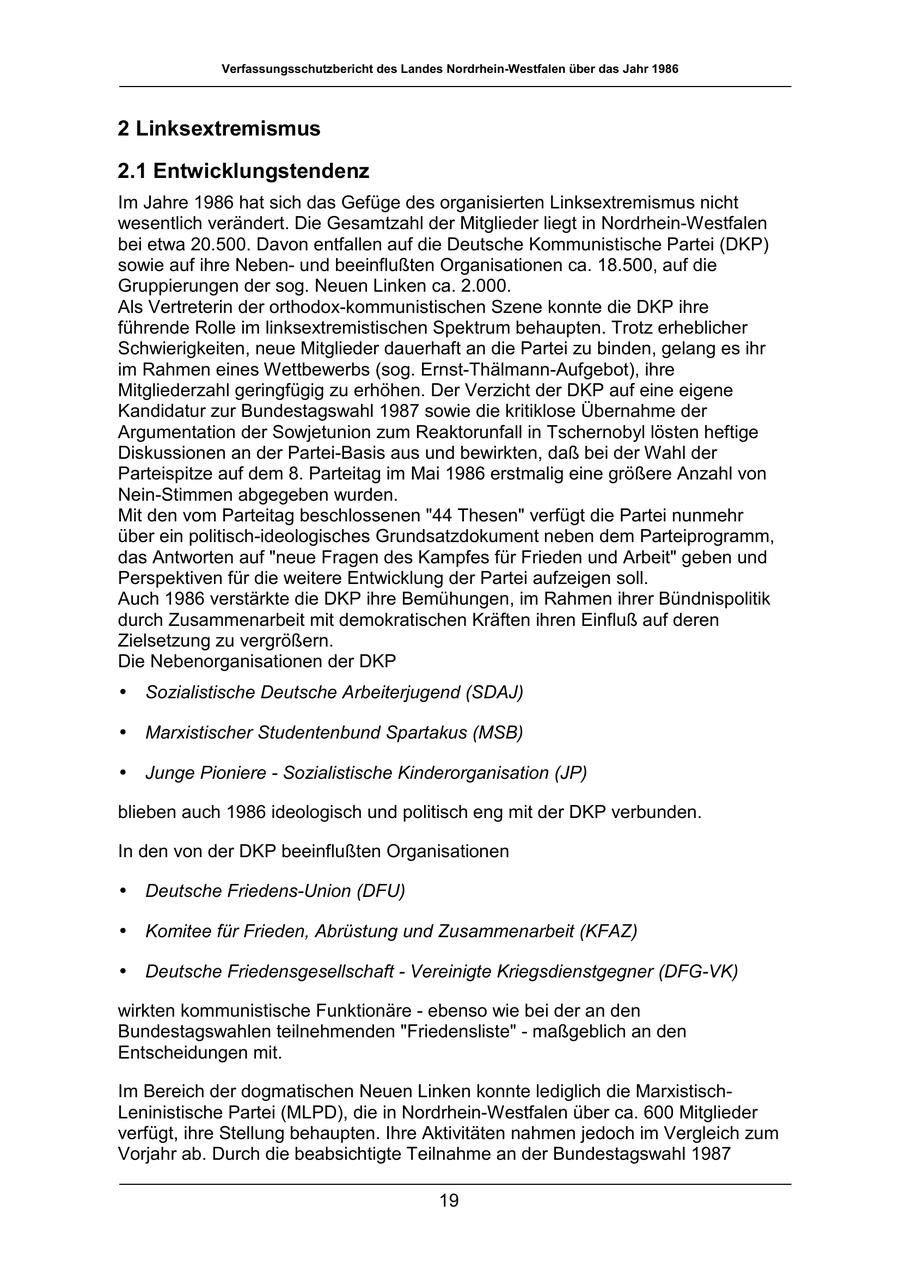 Verfassungsschutzbericht des Landes Nordrhein-Westfalen über das Jahr 1986 2 Linksextremismus 2.1 Entwicklungstendenz Im Jahre 1986 hat sich das Gefüge des organisierten Linksextremismus nicht wesentlich verändert. Die Gesamtzahl der Mitglieder liegt in Nordrhein-Westfalen bei etwa 20.500. Davon entfallen auf die Deutsche Kommunistische Partei (DKP) sowie auf ihre Nebenund beeinflußten Organisationen ca. 18.500, auf die Gruppierungen der sog. Neuen Linken ca. 2.000. Als Vertreterin der orthodox-kommunistischen Szene konnte die DKP ihre führende Rolle im linksextremistischen Spektrum behaupten. Trotz erheblicher Schwierigkeiten, neue Mitglieder dauerhaft an die Partei zu binden, gelang es ihr im Rahmen eines Wettbewerbs (sog. Ernst-Thälmann-Aufgebot), ihre Mitgliederzahl geringfügig zu erhöhen. Der Verzicht der DKP auf eine eigene Kandidatur zur Bundestagswahl 1987 sowie die kritiklose Übernahme der Argumentation der Sowjetunion zum Reaktorunfall in Tschernobyl lösten heftige Diskussionen an der Partei-Basis aus und bewirkten, daß bei der Wahl der Parteispitze auf dem 8. Parteitag im Mai 1986 erstmalig eine größere Anzahl von Nein-Stimmen abgegeben wurden. Mit den vom Parteitag beschlossenen "44 Thesen" verfügt die Partei nunmehr über ein politisch-ideologisches Grundsatzdokument neben dem Parteiprogramm, das Antworten auf "neue Fragen des Kampfes für Frieden und Arbeit" geben und Perspektiven für die weitere Entwicklung der Partei aufzeigen soll. Auch 1986 verstärkte die DKP ihre Bemühungen, im Rahmen ihrer Bündnispolitik durch Zusammenarbeit mit demokratischen Kräften ihren Einfluß auf deren Zielsetzung zu vergrößern. Die Nebenorganisationen der DKP * Sozialistische Deutsche Arbeiterjugend (SDAJ) * Marxistischer Studentenbund Spartakus (MSB) * Junge Pioniere - Sozialistische Kinderorganisation (JP) blieben auch 1986 ideologisch und politisch eng mit der DKP verbunden. In den von der DKP beeinflußten Organisationen * Deutsche Friedens-Union (DFU) * Komitee für Frieden, Abrüstung und Zusammenarbeit (KFAZ) * Deutsche Friedensgesellschaft - Vereinigte Kriegsdienstgegner (DFG-VK) wirkten kommunistische Funktionäre - ebenso wie bei der an den Bundestagswahlen teilnehmenden "Friedensliste" - maßgeblich an den Entscheidungen mit. Im Bereich der dogmatischen Neuen Linken konnte lediglich die MarxistischLeninistische Partei (MLPD), die in Nordrhein-Westfalen über ca. 600 Mitglieder verfügt, ihre Stellung behaupten. Ihre Aktivitäten nahmen jedoch im Vergleich zum Vorjahr ab. Durch die beabsichtigte Teilnahme an der Bundestagswahl 1987 19