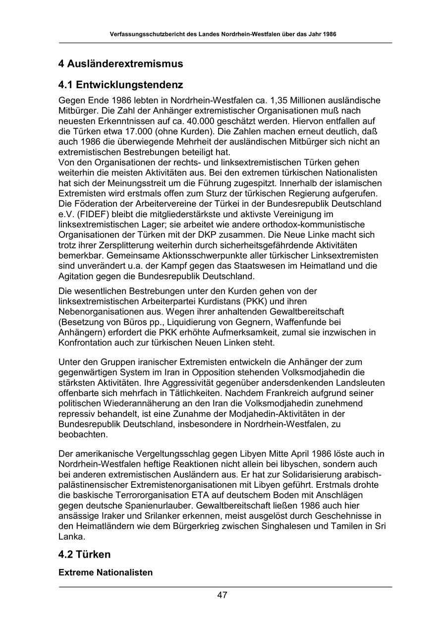 Verfassungsschutzbericht des Landes Nordrhein-Westfalen über das Jahr 1986 4 Ausländerextremismus 4.1 Entwicklungstendenz Gegen Ende 1986 lebten in Nordrhein-Westfalen ca. 1,35 Millionen ausländische Mitbürger. Die Zahl der Anhänger extremistischer Organisationen muß nach neuesten Erkenntnissen auf ca. 40.000 geschätzt werden. Hiervon entfallen auf die Türken etwa 17.000 (ohne Kurden). Die Zahlen machen erneut deutlich, daß auch 1986 die überwiegende Mehrheit der ausländischen Mitbürger sich nicht an extremistischen Bestrebungen beteiligt hat. Von den Organisationen der rechtsund linksextremistischen Türken gehen weiterhin die meisten Aktivitäten aus. Bei den extremen türkischen Nationalisten hat sich der Meinungsstreit um die Führung zugespitzt. Innerhalb der islamischen Extremisten wird erstmals offen zum Sturz der türkischen Regierung aufgerufen. Die Föderation der Arbeitervereine der Türkei in der Bundesrepublik Deutschland e.V. (FIDEF) bleibt die mitgliederstärkste und aktivste Vereinigung im linksextremistischen Lager; sie arbeitet wie andere orthodox-kommunistische Organisationen der Türken mit der DKP zusammen. Die Neue Linke macht sich trotz ihrer Zersplitterung weiterhin durch sicherheitsgefährdende Aktivitäten bemerkbar. Gemeinsame Aktionsschwerpunkte aller türkischer Linksextremisten sind unverändert u.a. der Kampf gegen das Staatswesen im Heimatland und die Agitation gegen die Bundesrepublik Deutschland. Die wesentlichen Bestrebungen unter den Kurden gehen von der linksextremistischen Arbeiterpartei Kurdistans (PKK) und ihren Nebenorganisationen aus. Wegen ihrer anhaltenden Gewaltbereitschaft (Besetzung von Büros pp., Liquidierung von Gegnern, Waffenfunde bei Anhängern) erfordert die PKK erhöhte Aufmerksamkeit, zumal sie inzwischen in Konfrontation auch zur türkischen Neuen Linken steht. Unter den Gruppen iranischer Extremisten entwickeln die Anhänger der zum gegenwärtigen System im Iran in Opposition stehenden Volksmodjahedin die stärksten Aktivitäten. Ihre Aggressivität gegenüber andersdenkenden Landsleuten offenbarte sich mehrfach in Tätlichkeiten. Nachdem Frankreich aufgrund seiner politischen Wiederannäherung an den Iran die Volksmodjahedin zunehmend repressiv behandelt, ist eine Zunahme der Modjahedin-Aktivitäten in der Bundesrepublik Deutschland, insbesondere in Nordrhein-Westfalen, zu beobachten. Der amerikanische Vergeltungsschlag gegen Libyen Mitte April 1986 löste auch in Nordrhein-Westfalen heftige Reaktionen nicht allein bei libyschen, sondern auch bei anderen extremistischen Ausländern aus. Er hat zur Solidarisierung arabischpalästinensischer Extremistenorganisationen mit Libyen geführt. Erstmals drohte die baskische Terrororganisation ETA auf deutschem Boden mit Anschlägen gegen deutsche Spanienurlauber. Gewaltbereitschaft ließen 1986 auch hier ansässige Iraker und Srilanker erkennen, meist ausgelöst durch Geschehnisse in den Heimatländern wie dem Bürgerkrieg zwischen Singhalesen und Tamilen in Sri Lanka. 4.2 Türken Extreme Nationalisten 47
