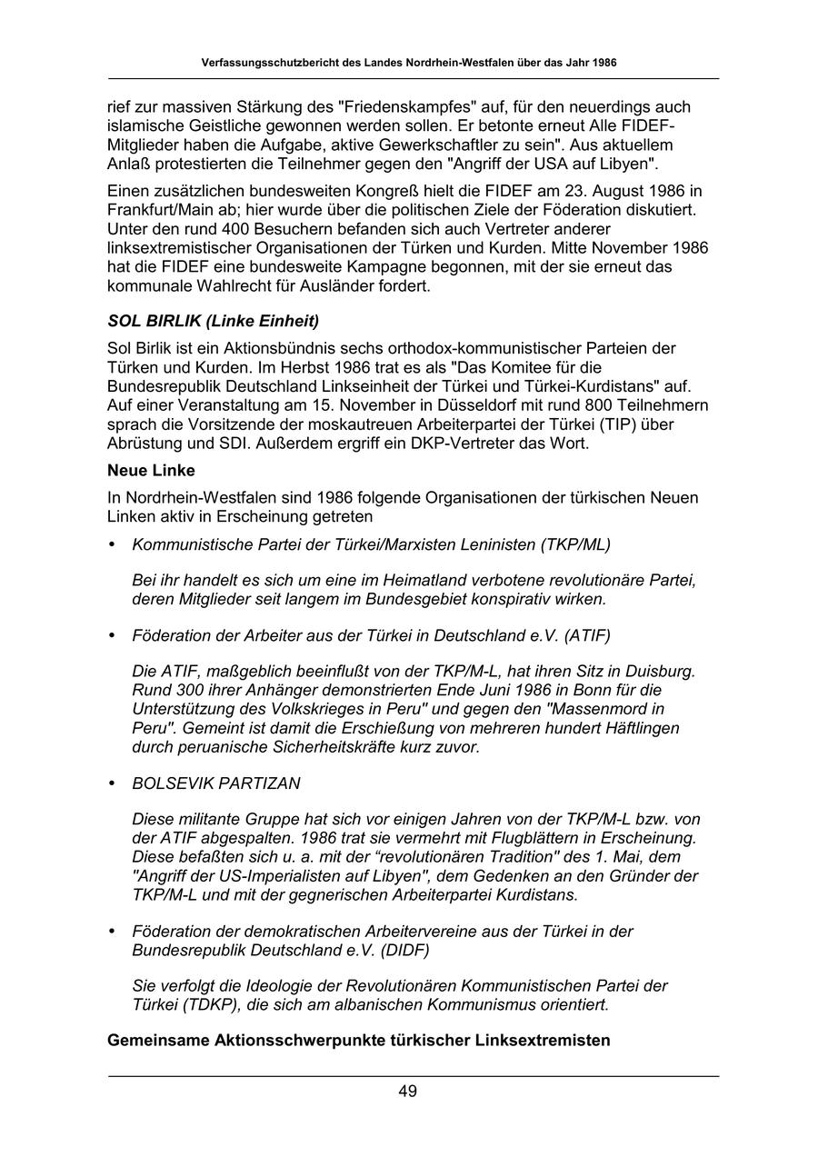 Verfassungsschutzbericht des Landes Nordrhein-Westfalen über das Jahr 1986 rief zur massiven Stärkung des "Friedenskampfes" auf, für den neuerdings auch islamische Geistliche gewonnen werden sollen. Er betonte erneut Alle FIDEFMitglieder haben die Aufgabe, aktive Gewerkschaftler zu sein". Aus aktuellem Anlaß protestierten die Teilnehmer gegen den "Angriff der USA auf Libyen". Einen zusätzlichen bundesweiten Kongreß hielt die FIDEF am 23. August 1986 in Frankfurt/Main ab; hier wurde über die politischen Ziele der Föderation diskutiert. Unter den rund 400 Besuchern befanden sich auch Vertreter anderer linksextremistischer Organisationen der Türken und Kurden. Mitte November 1986 hat die FIDEF eine bundesweite Kampagne begonnen, mit der sie erneut das kommunale Wahlrecht für Ausländer fordert. SOL BIRLIK (Linke Einheit) Sol Birlik ist ein Aktionsbündnis sechs orthodox-kommunistischer Parteien der Türken und Kurden. Im Herbst 1986 trat es als "Das Komitee für die Bundesrepublik Deutschland Linkseinheit der Türkei und Türkei-Kurdistans" auf. Auf einer Veranstaltung am 15. November in Düsseldorf mit rund 800 Teilnehmern sprach die Vorsitzende der moskautreuen Arbeiterpartei der Türkei (TIP) über Abrüstung und SDI. Außerdem ergriff ein DKP-Vertreter das Wort. Neue Linke In Nordrhein-Westfalen sind 1986 folgende Organisationen der türkischen Neuen Linken aktiv in Erscheinung getreten * Kommunistische Partei der Türkei/Marxisten Leninisten (TKP/ML) Bei ihr handelt es sich um eine im Heimatland verbotene revolutionäre Partei, deren Mitglieder seit langem im Bundesgebiet konspirativ wirken. * Föderation der Arbeiter aus der Türkei in Deutschland e.V. (ATIF) Die ATIF, maßgeblich beeinflußt von der TKP/M-L, hat ihren Sitz in Duisburg. Rund 300 ihrer Anhänger demonstrierten Ende Juni 1986 in Bonn für die Unterstützung des Volkskrieges in Peru" und gegen den "Massenmord in Peru". Gemeint ist damit die Erschießung von mehreren hundert Häftlingen durch peruanische Sicherheitskräfte kurz zuvor. * BOLSEVIK PARTIZAN Diese militante Gruppe hat sich vor einigen Jahren von der TKP/M-L bzw. von der ATIF abgespalten. 1986 trat sie vermehrt mit Flugblättern in Erscheinung. Diese befaßten sich u. a. mit der "revolutionären Tradition" des 1. Mai, dem "Angriff der US-Imperialisten auf Libyen", dem Gedenken an den Gründer der TKP/M-L und mit der gegnerischen Arbeiterpartei Kurdistans. * Föderation der demokratischen Arbeitervereine aus der Türkei in der Bundesrepublik Deutschland e.V. (DIDF) Sie verfolgt die Ideologie der Revolutionären Kommunistischen Partei der Türkei (TDKP), die sich am albanischen Kommunismus orientiert. Gemeinsame Aktionsschwerpunkte türkischer Linksextremisten 49