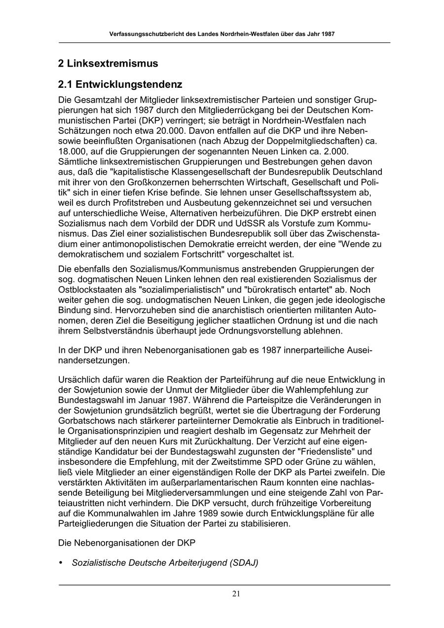 Verfassungsschutzbericht des Landes Nordrhein-Westfalen über das Jahr 1987 2 Linksextremismus 2.1 Entwicklungstendenz Die Gesamtzahl der Mitglieder linksextremistischer Parteien und sonstiger Gruppierungen hat sich 1987 durch den Mitgliederrückgang bei der Deutschen Kommunistischen Partei (DKP) verringert; sie beträgt in Nordrhein-Westfalen nach Schätzungen noch etwa 20.000. Davon entfallen auf die DKP und ihre Nebensowie beeinflußten Organisationen (nach Abzug der Doppelmitgliedschaften) ca. 18.000, auf die Gruppierungen der sogenannten Neuen Linken ca. 2.000. Sämtliche linksextremistischen Gruppierungen und Bestrebungen gehen davon aus, daß die "kapitalistische Klassengesellschaft der Bundesrepublik Deutschland mit ihrer von den Großkonzernen beherrschten Wirtschaft, Gesellschaft und Politik" sich in einer tiefen Krise befinde. Sie lehnen unser Gesellschaftssystem ab, weil es durch Profitstreben und Ausbeutung gekennzeichnet sei und versuchen auf unterschiedliche Weise, Alternativen herbeizuführen. Die DKP erstrebt einen Sozialismus nach dem Vorbild der DDR und UdSSR als Vorstufe zum Kommunismus. Das Ziel einer sozialistischen Bundesrepublik soll über das Zwischenstadium einer antimonopolistischen Demokratie erreicht werden, der eine "Wende zu demokratischem und sozialem Fortschritt" vorgeschaltet ist. Die ebenfalls den Sozialismus/Kommunismus anstrebenden Gruppierungen der sog. dogmatischen Neuen Linken lehnen den real existierenden Sozialismus der Ostblockstaaten als "sozialimperialistisch" und "bürokratisch entartet" ab. Noch weiter gehen die sog. undogmatischen Neuen Linken, die gegen jede ideologische Bindung sind. Hervorzuheben sind die anarchistisch orientierten militanten Autonomen, deren Ziel die Beseitigung jeglicher staatlichen Ordnung ist und die nach ihrem Selbstverständnis überhaupt jede Ordnungsvorstellung ablehnen. In der DKP und ihren Nebenorganisationen gab es 1987 innerparteiliche Auseinandersetzungen. Ursächlich dafür waren die Reaktion der Parteiführung auf die neue Entwicklung in der Sowjetunion sowie der Unmut der Mitglieder über die Wahlempfehlung zur Bundestagswahl im Januar 1987. Während die Parteispitze die Veränderungen in der Sowjetunion grundsätzlich begrüßt, wertet sie die Übertragung der Forderung Gorbatschows nach stärkerer parteiinterner Demokratie als Einbruch in traditionelle Organisationsprinzipien und reagiert deshalb im Gegensatz zur Mehrheit der Mitglieder auf den neuen Kurs mit Zurückhaltung. Der Verzicht auf eine eigenständige Kandidatur bei der Bundestagswahl zugunsten der "Friedensliste" und insbesondere die Empfehlung, mit der Zweitstimme SPD oder Grüne zu wählen, ließ viele Mitglieder an einer eigenständigen Rolle der DKP als Partei zweifeln. Die verstärkten Aktivitäten im außerparlamentarischen Raum konnten eine nachlassende Beteiligung bei Mitgliederversammlungen und eine steigende Zahl von Parteiaustritten nicht verhindern. Die DKP versucht, durch frühzeitige Vorbereitung auf die Kommunalwahlen im Jahre 1989 sowie durch Entwicklungspläne für alle Parteigliederungen die Situation der Partei zu stabilisieren. Die Nebenorganisationen der DKP * Sozialistische Deutsche Arbeiterjugend (SDAJ) 21