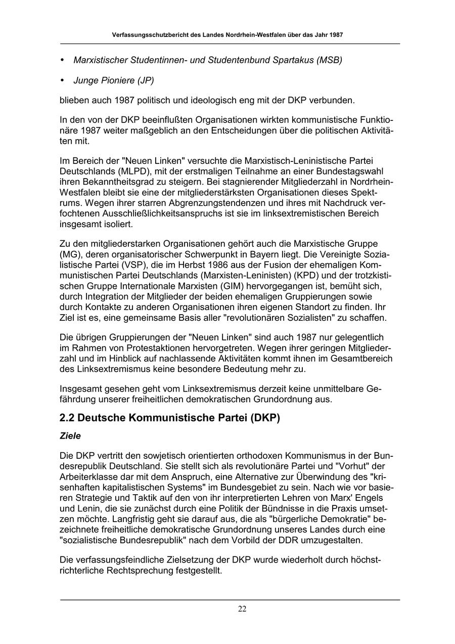 Verfassungsschutzbericht des Landes Nordrhein-Westfalen über das Jahr 1987 * Marxistischer Studentinnenund Studentenbund Spartakus (MSB) * Junge Pioniere (JP) blieben auch 1987 politisch und ideologisch eng mit der DKP verbunden. In den von der DKP beeinflußten Organisationen wirkten kommunistische Funktionäre 1987 weiter maßgeblich an den Entscheidungen über die politischen Aktivitäten mit. Im Bereich der "Neuen Linken" versuchte die Marxistisch-Leninistische Partei Deutschlands (MLPD), mit der erstmaligen Teilnahme an einer Bundestagswahl ihren Bekanntheitsgrad zu steigern. Bei stagnierender Mitgliederzahl in NordrheinWestfalen bleibt sie eine der mitgliederstärksten Organisationen dieses Spektrums. Wegen ihrer starren Abgrenzungstendenzen und ihres mit Nachdruck verfochtenen Ausschließlichkeitsanspruchs ist sie im linksextremistischen Bereich insgesamt isoliert. Zu den mitgliederstarken Organisationen gehört auch die Marxistische Gruppe (MG), deren organisatorischer Schwerpunkt in Bayern liegt. Die Vereinigte Sozialistische Partei (VSP), die im Herbst 1986 aus der Fusion der ehemaligen Kommunistischen Partei Deutschlands (Marxisten-Leninisten) (KPD) und der trotzkistischen Gruppe Internationale Marxisten (GIM) hervorgegangen ist, bemüht sich, durch Integration der Mitglieder der beiden ehemaligen Gruppierungen sowie durch Kontakte zu anderen Organisationen ihren eigenen Standort zu finden. Ihr Ziel ist es, eine gemeinsame Basis aller "revolutionären Sozialisten" zu schaffen. Die übrigen Gruppierungen der "Neuen Linken" sind auch 1987 nur gelegentlich im Rahmen von Protestaktionen hervorgetreten. Wegen ihrer geringen Mitgliederzahl und im Hinblick auf nachlassende Aktivitäten kommt ihnen im Gesamtbereich des Linksextremismus keine besondere Bedeutung mehr zu. Insgesamt gesehen geht vom Linksextremismus derzeit keine unmittelbare Gefährdung unserer freiheitlichen demokratischen Grundordnung aus. 2.2 Deutsche Kommunistische Partei (DKP) Ziele Die DKP vertritt den sowjetisch orientierten orthodoxen Kommunismus in der Bundesrepublik Deutschland. Sie stellt sich als revolutionäre Partei und "Vorhut" der Arbeiterklasse dar mit dem Anspruch, eine Alternative zur Überwindung des "krisenhaften kapitalistischen Systems" im Bundesgebiet zu sein. Nach wie vor basieren Strategie und Taktik auf den von ihr interpretierten Lehren von Marx' Engels und Lenin, die sie zunächst durch eine Politik der Bündnisse in die Praxis umsetzen möchte. Langfristig geht sie darauf aus, die als "bürgerliche Demokratie" bezeichnete freiheitliche demokratische Grundordnung unseres Landes durch eine "sozialistische Bundesrepublik" nach dem Vorbild der DDR umzugestalten. Die verfassungsfeindliche Zielsetzung der DKP wurde wiederholt durch höchstrichterliche Rechtsprechung festgestellt. 22