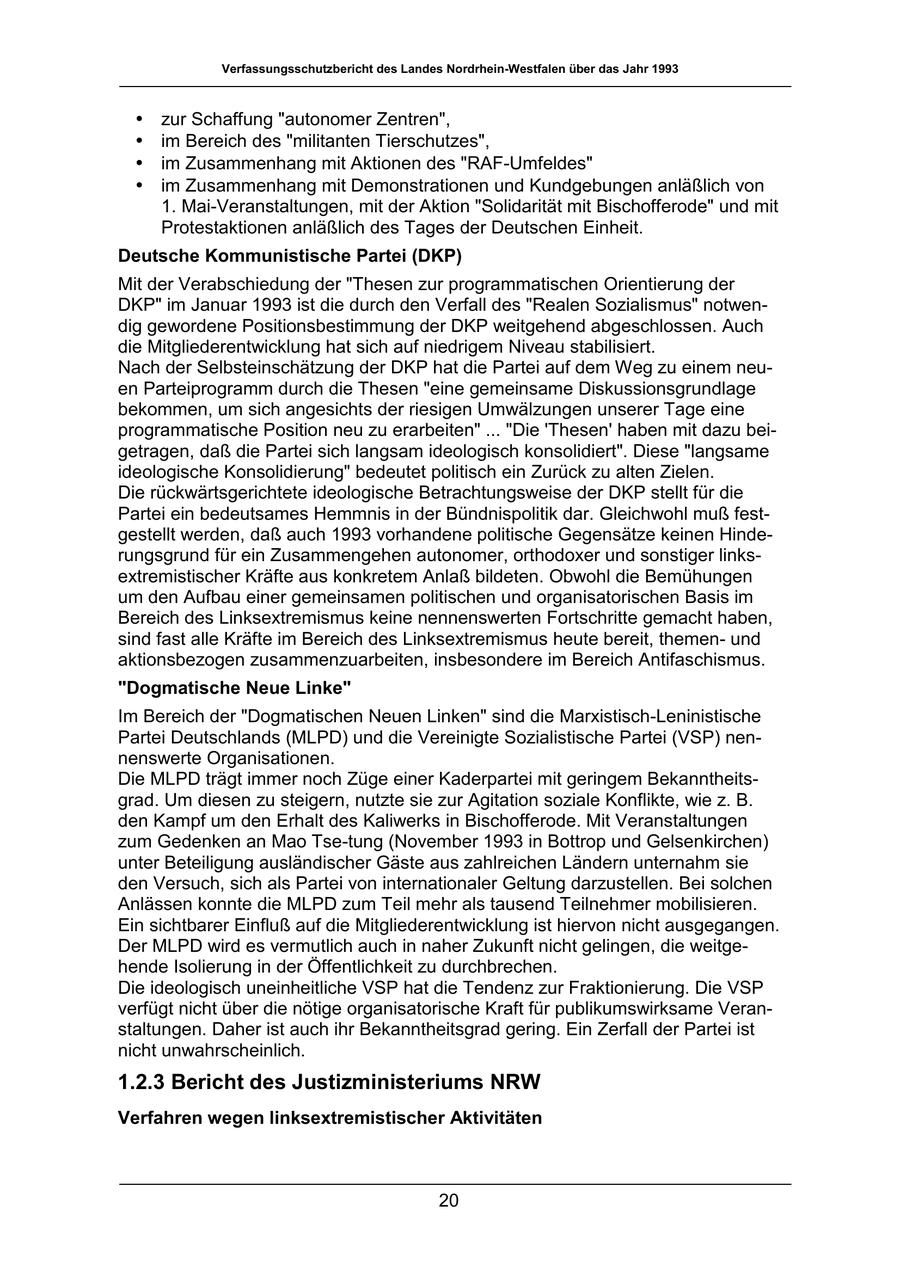 Verfassungsschutzbericht des Landes Nordrhein-Westfalen über das Jahr 1993 * zur Schaffung "autonomer Zentren", * im Bereich des "militanten Tierschutzes", * im Zusammenhang mit Aktionen des "RAF-Umfeldes" * im Zusammenhang mit Demonstrationen und Kundgebungen anläßlich von 1. Mai-Veranstaltungen, mit der Aktion "Solidarität mit Bischofferode" und mit Protestaktionen anläßlich des Tages der Deutschen Einheit. Deutsche Kommunistische Partei (DKP) Mit der Verabschiedung der "Thesen zur programmatischen Orientierung der DKP" im Januar 1993 ist die durch den Verfall des "Realen Sozialismus" notwendig gewordene Positionsbestimmung der DKP weitgehend abgeschlossen. Auch die Mitgliederentwicklung hat sich auf niedrigem Niveau stabilisiert. Nach der Selbsteinschätzung der DKP hat die Partei auf dem Weg zu einem neuen Parteiprogramm durch die Thesen "eine gemeinsame Diskussionsgrundlage bekommen, um sich angesichts der riesigen Umwälzungen unserer Tage eine programmatische Position neu zu erarbeiten" ... "Die 'Thesen' haben mit dazu beigetragen, daß die Partei sich langsam ideologisch konsolidiert". Diese "langsame ideologische Konsolidierung" bedeutet politisch ein Zurück zu alten Zielen. Die rückwärtsgerichtete ideologische Betrachtungsweise der DKP stellt für die Partei ein bedeutsames Hemmnis in der Bündnispolitik dar. Gleichwohl muß festgestellt werden, daß auch 1993 vorhandene politische Gegensätze keinen Hinderungsgrund für ein Zusammengehen autonomer, orthodoxer und sonstiger linksextremistischer Kräfte aus konkretem Anlaß bildeten. Obwohl die Bemühungen um den Aufbau einer gemeinsamen politischen und organisatorischen Basis im Bereich des Linksextremismus keine nennenswerten Fortschritte gemacht haben, sind fast alle Kräfte im Bereich des Linksextremismus heute bereit, themenund aktionsbezogen zusammenzuarbeiten, insbesondere im Bereich Antifaschismus. "Dogmatische Neue Linke" Im Bereich der "Dogmatischen Neuen Linken" sind die Marxistisch-Leninistische Partei Deutschlands (MLPD) und die Vereinigte Sozialistische Partei (VSP) nennenswerte Organisationen. Die MLPD trägt immer noch Züge einer Kaderpartei mit geringem Bekanntheitsgrad. Um diesen zu steigern, nutzte sie zur Agitation soziale Konflikte, wie z. B. den Kampf um den Erhalt des Kaliwerks in Bischofferode. Mit Veranstaltungen zum Gedenken an Mao Tse-tung (November 1993 in Bottrop und Gelsenkirchen) unter Beteiligung ausländischer Gäste aus zahlreichen Ländern unternahm sie den Versuch, sich als Partei von internationaler Geltung darzustellen. Bei solchen Anlässen konnte die MLPD zum Teil mehr als tausend Teilnehmer mobilisieren. Ein sichtbarer Einfluß auf die Mitgliederentwicklung ist hiervon nicht ausgegangen. Der MLPD wird es vermutlich auch in naher Zukunft nicht gelingen, die weitgehende Isolierung in der Öffentlichkeit zu durchbrechen. Die ideologisch uneinheitliche VSP hat die Tendenz zur Fraktionierung. Die VSP verfügt nicht über die nötige organisatorische Kraft für publikumswirksame Veranstaltungen. Daher ist auch ihr Bekanntheitsgrad gering. Ein Zerfall der Partei ist nicht unwahrscheinlich. 1.2.3 Bericht des Justizministeriums NRW Verfahren wegen linksextremistischer Aktivitäten 20