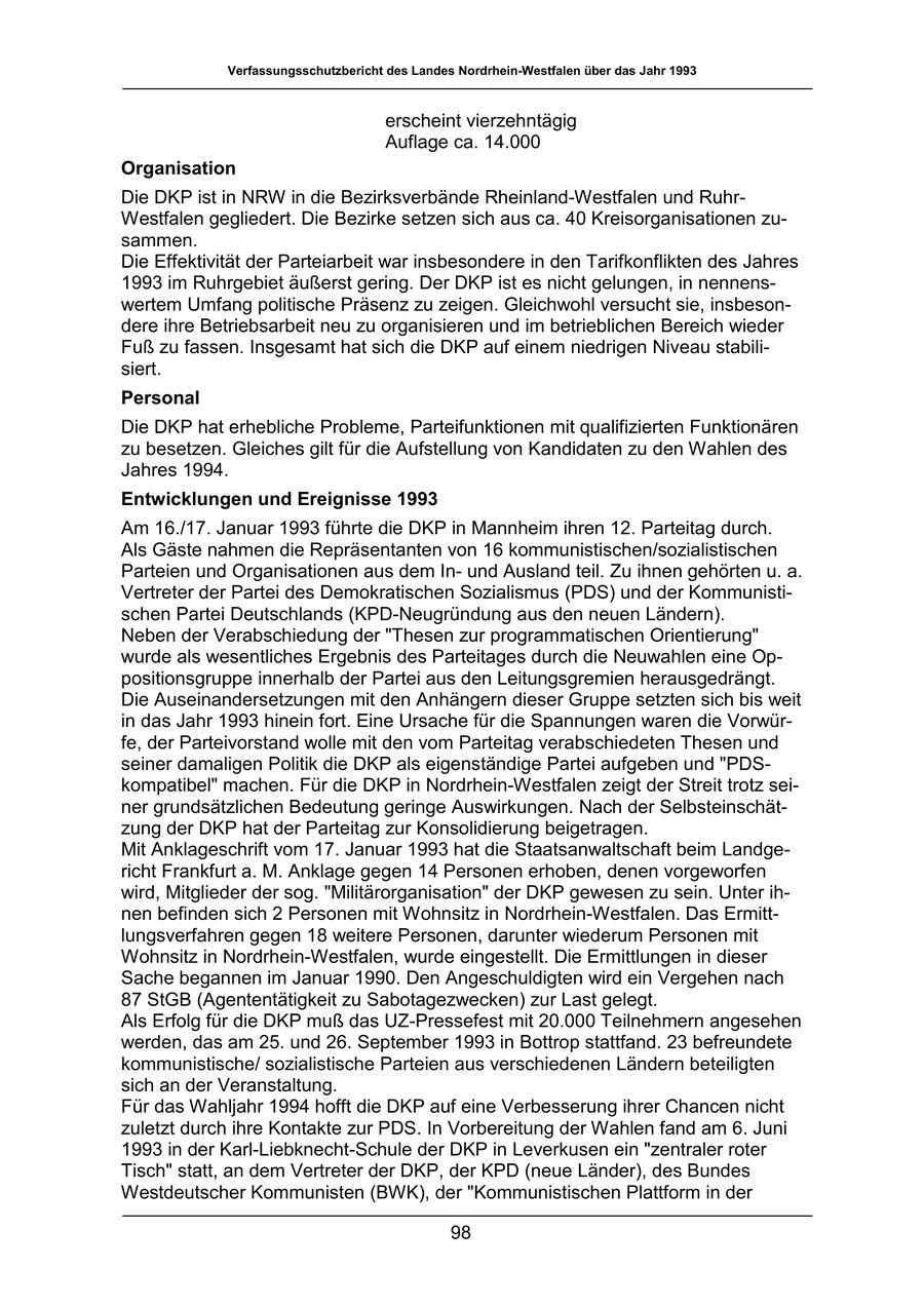 Verfassungsschutzbericht des Landes Nordrhein-Westfalen über das Jahr 1993 erscheint vierzehntägig Auflage ca. 14.000 Organisation Die DKP ist in NRW in die Bezirksverbände Rheinland-Westfalen und RuhrWestfalen gegliedert. Die Bezirke setzen sich aus ca. 40 Kreisorganisationen zusammen. Die Effektivität der Parteiarbeit war insbesondere in den Tarifkonflikten des Jahres 1993 im Ruhrgebiet äußerst gering. Der DKP ist es nicht gelungen, in nennenswertem Umfang politische Präsenz zu zeigen. Gleichwohl versucht sie, insbesondere ihre Betriebsarbeit neu zu organisieren und im betrieblichen Bereich wieder Fuß zu fassen. Insgesamt hat sich die DKP auf einem niedrigen Niveau stabilisiert. Personal Die DKP hat erhebliche Probleme, Parteifunktionen mit qualifizierten Funktionären zu besetzen. Gleiches gilt für die Aufstellung von Kandidaten zu den Wahlen des Jahres 1994. Entwicklungen und Ereignisse 1993 Am 16./17. Januar 1993 führte die DKP in Mannheim ihren 12. Parteitag durch. Als Gäste nahmen die Repräsentanten von 16 kommunistischen/sozialistischen Parteien und Organisationen aus dem Inund Ausland teil. Zu ihnen gehörten u. a. Vertreter der Partei des Demokratischen Sozialismus (PDS) und der Kommunistischen Partei Deutschlands (KPD-Neugründung aus den neuen Ländern). Neben der Verabschiedung der "Thesen zur programmatischen Orientierung" wurde als wesentliches Ergebnis des Parteitages durch die Neuwahlen eine Oppositionsgruppe innerhalb der Partei aus den Leitungsgremien herausgedrängt. Die Auseinandersetzungen mit den Anhängern dieser Gruppe setzten sich bis weit in das Jahr 1993 hinein fort. Eine Ursache für die Spannungen waren die Vorwürfe, der Parteivorstand wolle mit den vom Parteitag verabschiedeten Thesen und seiner damaligen Politik die DKP als eigenständige Partei aufgeben und "PDSkompatibel" machen. Für die DKP in Nordrhein-Westfalen zeigt der Streit trotz seiner grundsätzlichen Bedeutung geringe Auswirkungen. Nach der Selbsteinschätzung der DKP hat der Parteitag zur Konsolidierung beigetragen. Mit Anklageschrift vom 17. Januar 1993 hat die Staatsanwaltschaft beim Landgericht Frankfurt a. M. Anklage gegen 14 Personen erhoben, denen vorgeworfen wird, Mitglieder der sog. "Militärorganisation" der DKP gewesen zu sein. Unter ihnen befinden sich 2 Personen mit Wohnsitz in Nordrhein-Westfalen. Das Ermittlungsverfahren gegen 18 weitere Personen, darunter wiederum Personen mit Wohnsitz in Nordrhein-Westfalen, wurde eingestellt. Die Ermittlungen in dieser Sache begannen im Januar 1990. Den Angeschuldigten wird ein Vergehen nach 87 StGB (Agententätigkeit zu Sabotagezwecken) zur Last gelegt. Als Erfolg für die DKP muß das UZ-Pressefest mit 20.000 Teilnehmern angesehen werden, das am 25. und 26. September 1993 in Bottrop stattfand. 23 befreundete kommunistische/ sozialistische Parteien aus verschiedenen Ländern beteiligten sich an der Veranstaltung. Für das Wahljahr 1994 hofft die DKP auf eine Verbesserung ihrer Chancen nicht zuletzt durch ihre Kontakte zur PDS. In Vorbereitung der Wahlen fand am 6. Juni 1993 in der Karl-Liebknecht-Schule der DKP in Leverkusen ein "zentraler roter Tisch" statt, an dem Vertreter der DKP, der KPD (neue Länder), des Bundes Westdeutscher Kommunisten (BWK), der "Kommunistischen Plattform in der 98