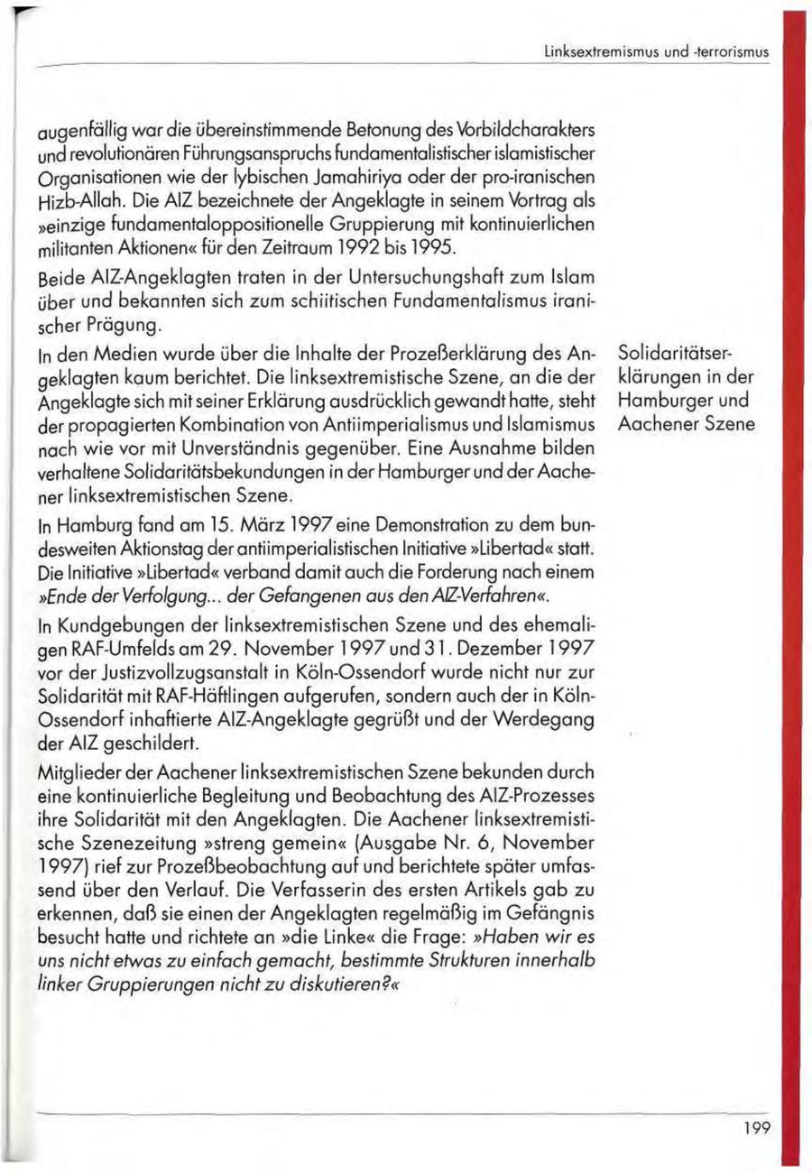 Linksextremismus und -terrorismus augenfällig war die übereinstimmende Betonung des Vorbildcharakters und revolutionären Führungsanspruchs fundamentalistischer islamistischer Organisationen wie der lybischen Jamahiriya oder der pro-iranischen Hizb-Allah. Die AIZ bezeichnete der Angeklagte in seinem Vortrag als "einzige fundamentaloppositionelle Gruppierung mit kontinuierlichen militanten Aktionen" für den Zeitraum 1992 bis 1995. Beide AlZ-Angeklagten traten in der Untersuchungshaft zum Islam über und bekannten sich zum schiitischen Fundamentalismus iranischer Prägung. In den Medien wurde über die Inhalte der Prozeßerklärung des AnSolidaritätsergeklagten kaum berichtet. Die linksextremistische Szene, an die der klärungen in der Angeklagte sich mit seiner Erklärung ausdrücklich gewandt hatte, steht Hamburger und der propagierten Kombination von Antiimperialismus und Islamismus Aachener Szene nach wie vor mit Unverständnis gegenüber. Eine Ausnahme bilden verhaltene Solidaritätsbekundungen in der Hamburger und der Aachener linksextremistischen Szene. In Hamburg fand am 15. März 1997 eine Demonstration zu dem bundesweiten Aktionstag der antiimperialistischen Initiative "Libertad" statt. Die Initiative "Libertad" verband damit auch die Forderung nach einem "Ende derVerfolgung... der Gefangenen aus den AlZ-Verfahren". In Kundgebungen der linksextremistischen Szene und des ehemaligen RAF-Umfelds am 29. November 1997 und 3 1 . Dezember 1 9 9 7 vor der Justizvollzugsanstalt in Köln-Ossendorf wurde nicht nur zur Solidarität mit RAF-Häftlingen aufgerufen, sondern auch der in KölnOssendorf inhaftierte AlZ-Angeklagte gegrüßt und der Werdegang der AIZ geschildert. Mitglieder der Aachener linksextremistischen Szene bekunden durch eine kontinuierliche Begleitung und Beobachtung des AlZ-Prozesses ihre Solidarität mit den Angeklagten. Die Aachener linksextremistische Szenezeitung "streng gemein" (Ausgabe Nr. 6, November 1997) rief zur Prozeßbeobachtung auf und berichtete später umfassend über den Verlauf. Die Verfasserin des ersten Artikels gab zu erkennen, daß sie einen der Angeklagten regelmäßig im Gefängnis besucht hatte und richtete an "die Linke" die Frage: "Haben wir es uns nicht etwas zu einfach gemacht, bestimmte Strukturen innerhalb linker Gruppierungen nicht zu diskutieren?" 199
