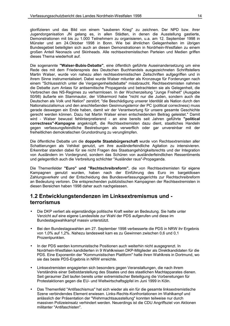 Verfassungsschutzbericht des Landes Nordrhein-Westfalen 1998 14 glorifizieren und das Bild von einem "sauberen Krieg" zu zeichnen. Der NPD bzw. ihrer Jugendorganisation JN gelang es, in allen Städten, in denen die Ausstellung gastierte, Demonstrationen mit bis zu 1.000 Teilnehmern zu organisieren, u.a. am 12. September 1998 in Münster und am 24.Oktober 1998 in Bonn. Wie bei ähnlichen Gelegenheiten im übrigen Bundesgebiet beteiligten sich auch an diesen Demonstrationen in Nordrhein-Westfalen zu einem großen Anteil Neonazis und Skinheads. Alle rechtsextremistischen Parteien und Medien griffen dieses Thema wiederholt auf. Die sogenannte "Walser-Bubis-Debatte", eine öffentlich geführte Auseinandersetzung um eine Rede des mit dem Friedenspreis des Deutschen Buchhandels ausgezeichneten Schriftstellers Martin Walser, wurde von nahezu allen rechtsextremistischen Zeitschriften aufgegriffen und in ihrem Sinne instrumentalisiert. Dabei wurde Walser mitunter als Kronzeuge für Forderungen nach einem "Schlussstrich unter die Vergangenheitsdebatte" missbraucht. Rechtsextremisten nahmen die Debatte zum Anlass für antisemitische Propaganda und betrachteten sie als Gelegenheit, die Verbrechen des NS-Regimes zu verharmlosen. In der Wochenzeitung "Junge Freiheit" (Ausgabe 50/98) äußerte ein Stammautor, der Völkermord habe "nicht nur die Juden, sondern auch die Deutschen als Volk und Nation" zerstört; "die Beschädigung unserer Identität als Nation durch den Nationalsozialismus und den anschließenden Gesinnungsterror der PC (political correctness) muss gerade deswegen ein Ende haben, damit wir der Verantwortung für unsere gesamte Geschichte gerecht werden können. Dazu hat Martin Walser einen entscheidenden Beitrag geleistet." Damit wird - Walser bewusst fehlinterpretierend - an eine bereits seit Jahren geführte "political correctness"-Kampagne angeknüpft, die Rechtsextremisten dazu dient, staatliches Handeln gegen verfassungsfeindliche Bestrebungen als verwerflich oder gar unvereinbar mit der freiheitlichen demokratischen Grundordnung zu verunglimpfen. Die öffentliche Debatte um die doppelte Staatsbürgerschaft wurde von Rechtsextremisten aller Schattierungen als Vehikel genutzt, um ihre ausländerfeindliche Agitation zu intensivieren. Erkennbar standen dabei für sie nicht Fragen des Staatsangehörigkeitsrechts und der Integration von Ausländern im Vordergrund, sondern das Schüren von ausländerfeindlichen Ressentiments und gelegentlich auch die Verbreitung schlichter "Ausländer raus"-Propaganda. Die Themenfelder "Euro" und "Rechtschreibreform", die von Rechtsextremisten für eigene Kampagnen genutzt wurden, haben nach der Einführung des Euro im bargeldlosen Zahlungsverkehr und der Entscheidung des Bundesverfassungsgerichts zur Rechtschreibreform an Bedeutung verloren. Die entsprechenden publizistischen Kampagnen der Rechtsextremisten in diesen Bereichen haben 1998 daher auch nachgelassen. 1.2 Entwicklungstendenzen im Linksextremismus und - terrorismus * Die DKP verliert als eigenständige politische Kraft weiter an Bedeutung. Sie hatte unter Verzicht auf eine eigene Landesliste zur Wahl der PDS aufgerufen und diese im Bundestagswahlkampf massiv unterstützt. * Bei den Bundestagswahlen am 27. September 1998 verbesserte die PDS in NRW ihr Ergebnis von 1,0% auf 1,2%. Nahezu landesweit kam es zu Gewinnen zwischen 0,6 und 0,1 Prozentpunkten. * In der PDS werden kommunistische Positionen auch weiterhin nicht ausgegrenzt. In Nordrhein-Westfalen kandidierten in 9 Wahlkreisen DKP-Mitglieder als Direktkandidaten für die PDS. Eine Exponentin der "Kommunistischen Plattform" hatte ihren Wahlkreis in Dortmund, wo sie das beste PDS-Ergebnis in NRW erreichte. * Linksextremisten engagierten sich besonders gegen Veranstaltungen, die nach ihrem Verständnis einer Selbstdarstellung des Staates und des staatlichen Machtapparates dienen. Seit geraumer Zeit laufen bereits unter extremistischer Beteiligung die Vorbereitungen für Protestaktionen gegen die EUund Weltwirtschaftsgipfel im Juni 1999 in Köln. * Das Themenfeld "Antifaschismus" hat sich wieder als ein für die gesamte linksextremistische Szene verbindendes Element erwiesen. Links-Rechts-Konfrontationen im Wahlkampf und anlässlich der Präsentation der "Wehrmachtsausstellung" konnten teilweise nur durch massiven Polizeieinsatz verhindert werden. Neuerdings ist die CDU Angriffsziel von Aktionen militanter "Antifaschisten".