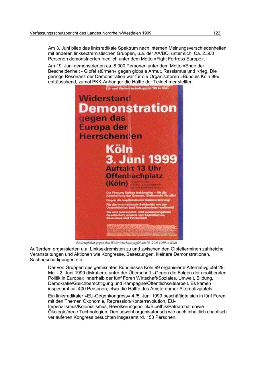 Verfassungsschutzbericht des Landes Nordrhein-Westfalen 1999 122 Am 3. Juni blieb das linksradikale Spektrum nach internen Meinungsverschiedenheiten mit anderen linksextremistischen Gruppen, u.a. der AA/BO, unter sich. Ca. 2.500 Personen demonstrierten friedlich unter dem Motto "Fight Fortress Europe". Am 19. Juni demonstrierten ca. 8.000 Personen unter dem Motto "Ende der Bescheidenheit - Gipfel stürmen" gegen globale Armut, Rassismus und Krieg. Die geringe Resonanz der Demonstration war für die Organisatoren "Bündnis Köln 99" enttäuschend, zumal PKK-Anhänger die Hälfte der Teilnehmer stellten. Außerdem organisierten u.a. Linksextremisten zu und zwischen den Gipfelterminen zahlreiche Veranstaltungen und Aktionen wie Kongresse, Besetzungen, kleinere Demonstrationen, Sachbeschädigungen etc: Der von Gruppen des gemischten Bündnisses Köln 99 organisierte Alternativgipfel 29. Mai - 2. Juni 1999 diskutierte unter der Überschrift "Gegen die Folgen der neoliberalen Politik in Europa" innerhalb der fünf Foren Wirtschaft/Soziales, Umwelt, Bildung, Demokratie/Gleichberechtigung und Kampagne/Öffentlichkeitsarbeit. Es kamen insgesamt ca. 400 Personen, etwa die Hälfte des Amsterdamer Alternativgipfels. Ein linksradikaler "EU-Gegenkongress" 4./5. Juni 1999 beschäftigte sich in fünf Foren mit den Themen Ökonomie, Repression/Konterrevolution, EUImperialismus/Kolonialismus, Bevölkerungspolitik/Bioethik/Patriarchat sowie Ökologie/neue Technologien. Den sowohl organisatorisch wie auch inhaltlich chaotisch verlaufenen Kongress besuchten insgesamt rd. 150 Personen.