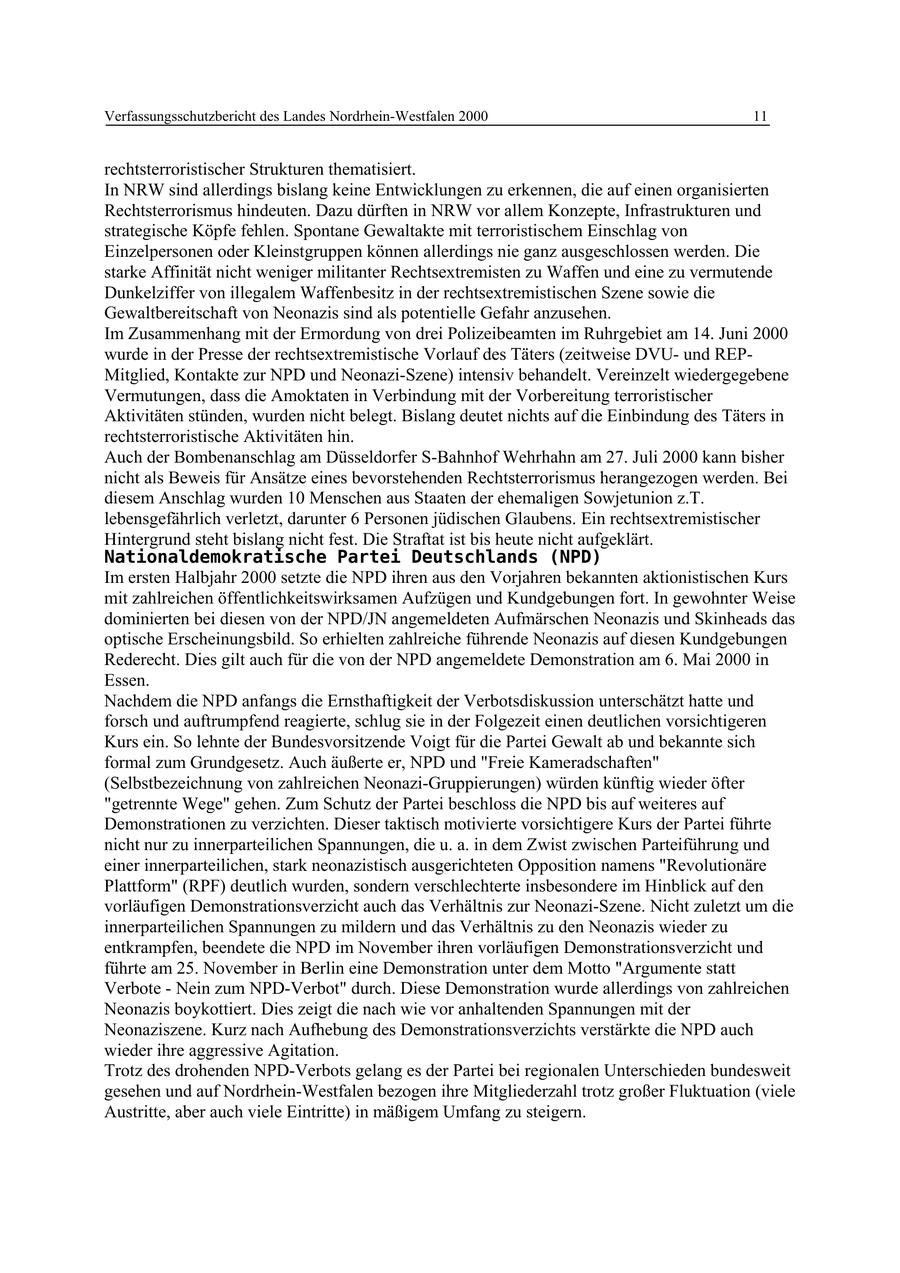 Verfassungsschutzbericht des Landes Nordrhein-Westfalen 2000 11 rechtsterroristischer Strukturen thematisiert. In NRW sind allerdings bislang keine Entwicklungen zu erkennen, die auf einen organisierten Rechtsterrorismus hindeuten. Dazu dürften in NRW vor allem Konzepte, Infrastrukturen und strategische Köpfe fehlen. Spontane Gewaltakte mit terroristischem Einschlag von Einzelpersonen oder Kleinstgruppen können allerdings nie ganz ausgeschlossen werden. Die starke Affinität nicht weniger militanter Rechtsextremisten zu Waffen und eine zu vermutende Dunkelziffer von illegalem Waffenbesitz in der rechtsextremistischen Szene sowie die Gewaltbereitschaft von Neonazis sind als potentielle Gefahr anzusehen. Im Zusammenhang mit der Ermordung von drei Polizeibeamten im Ruhrgebiet am 14. Juni 2000 wurde in der Presse der rechtsextremistische Vorlauf des Täters (zeitweise DVUund REPMitglied, Kontakte zur NPD und Neonazi-Szene) intensiv behandelt. Vereinzelt wiedergegebene Vermutungen, dass die Amoktaten in Verbindung mit der Vorbereitung terroristischer Aktivitäten stünden, wurden nicht belegt. Bislang deutet nichts auf die Einbindung des Täters in rechtsterroristische Aktivitäten hin. Auch der Bombenanschlag am Düsseldorfer S-Bahnhof Wehrhahn am 27. Juli 2000 kann bisher nicht als Beweis für Ansätze eines bevorstehenden Rechtsterrorismus herangezogen werden. Bei diesem Anschlag wurden 10 Menschen aus Staaten der ehemaligen Sowjetunion z.T. lebensgefährlich verletzt, darunter 6 Personen jüdischen Glaubens. Ein rechtsextremistischer Hintergrund steht bislang nicht fest. Die Straftat ist bis heute nicht aufgeklärt. Nationaldemokratische Partei Deutschlands (NPD) Im ersten Halbjahr 2000 setzte die NPD ihren aus den Vorjahren bekannten aktionistischen Kurs mit zahlreichen öffentlichkeitswirksamen Aufzügen und Kundgebungen fort. In gewohnter Weise dominierten bei diesen von der NPD/JN angemeldeten Aufmärschen Neonazis und Skinheads das optische Erscheinungsbild. So erhielten zahlreiche führende Neonazis auf diesen Kundgebungen Rederecht. Dies gilt auch für die von der NPD angemeldete Demonstration am 6. Mai 2000 in Essen. Nachdem die NPD anfangs die Ernsthaftigkeit der Verbotsdiskussion unterschätzt hatte und forsch und auftrumpfend reagierte, schlug sie in der Folgezeit einen deutlichen vorsichtigeren Kurs ein. So lehnte der Bundesvorsitzende Voigt für die Partei Gewalt ab und bekannte sich formal zum Grundgesetz. Auch äußerte er, NPD und "Freie Kameradschaften" (Selbstbezeichnung von zahlreichen Neonazi-Gruppierungen) würden künftig wieder öfter "getrennte Wege" gehen. Zum Schutz der Partei beschloss die NPD bis auf weiteres auf Demonstrationen zu verzichten. Dieser taktisch motivierte vorsichtigere Kurs der Partei führte nicht nur zu innerparteilichen Spannungen, die u. a. in dem Zwist zwischen Parteiführung und einer innerparteilichen, stark neonazistisch ausgerichteten Opposition namens "Revolutionäre Plattform" (RPF) deutlich wurden, sondern verschlechterte insbesondere im Hinblick auf den vorläufigen Demonstrationsverzicht auch das Verhältnis zur Neonazi-Szene. Nicht zuletzt um die innerparteilichen Spannungen zu mildern und das Verhältnis zu den Neonazis wieder zu entkrampfen, beendete die NPD im November ihren vorläufigen Demonstrationsverzicht und führte am 25. November in Berlin eine Demonstration unter dem Motto "Argumente statt Verbote - Nein zum NPD-Verbot" durch. Diese Demonstration wurde allerdings von zahlreichen Neonazis boykottiert. Dies zeigt die nach wie vor anhaltenden Spannungen mit der Neonaziszene. Kurz nach Aufhebung des Demonstrationsverzichts verstärkte die NPD auch wieder ihre aggressive Agitation. Trotz des drohenden NPD-Verbots gelang es der Partei bei regionalen Unterschieden bundesweit gesehen und auf Nordrhein-Westfalen bezogen ihre Mitgliederzahl trotz großer Fluktuation (viele Austritte, aber auch viele Eintritte) in mäßigem Umfang zu steigern.