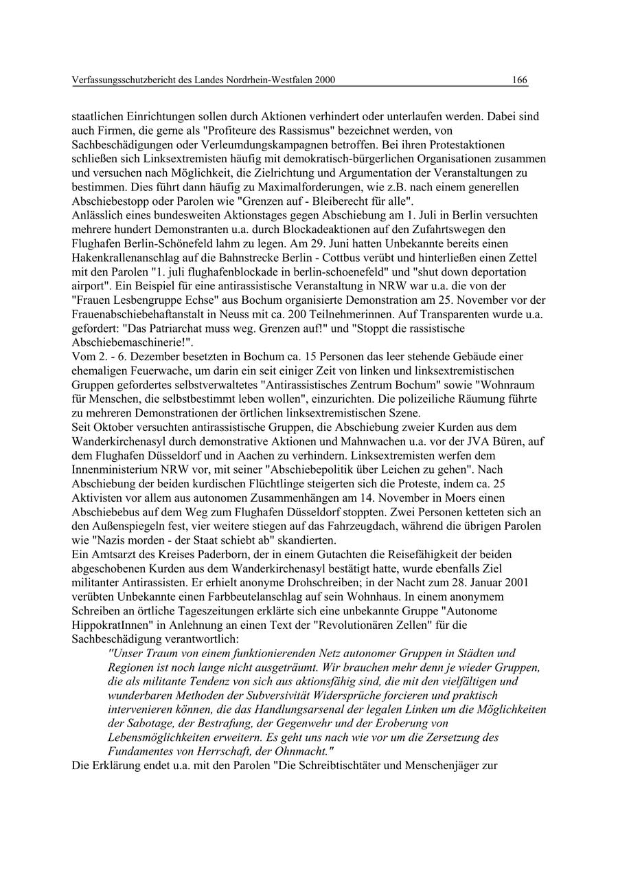 Verfassungsschutzbericht des Landes Nordrhein-Westfalen 2000 166 staatlichen Einrichtungen sollen durch Aktionen verhindert oder unterlaufen werden. Dabei sind auch Firmen, die gerne als "Profiteure des Rassismus" bezeichnet werden, von Sachbeschädigungen oder Verleumdungskampagnen betroffen. Bei ihren Protestaktionen schließen sich Linksextremisten häufig mit demokratisch-bürgerlichen Organisationen zusammen und versuchen nach Möglichkeit, die Zielrichtung und Argumentation der Veranstaltungen zu bestimmen. Dies führt dann häufig zu Maximalforderungen, wie z.B. nach einem generellen Abschiebestopp oder Parolen wie "Grenzen auf - Bleiberecht für alle". Anlässlich eines bundesweiten Aktionstages gegen Abschiebung am 1. Juli in Berlin versuchten mehrere hundert Demonstranten u.a. durch Blockadeaktionen auf den Zufahrtswegen den Flughafen Berlin-Schönefeld lahm zu legen. Am 29. Juni hatten Unbekannte bereits einen Hakenkrallenanschlag auf die Bahnstrecke Berlin - Cottbus verübt und hinterließen einen Zettel mit den Parolen "1. juli flughafenblockade in berlin-schoenefeld" und "shut down deportation airport". Ein Beispiel für eine antirassistische Veranstaltung in NRW war u.a. die von der "Frauen Lesbengruppe Echse" aus Bochum organisierte Demonstration am 25. November vor der Frauenabschiebehaftanstalt in Neuss mit ca. 200 Teilnehmerinnen. Auf Transparenten wurde u.a. gefordert: "Das Patriarchat muss weg. Grenzen auf!" und "Stoppt die rassistische Abschiebemaschinerie!". Vom 2. - 6. Dezember besetzten in Bochum ca. 15 Personen das leer stehende Gebäude einer ehemaligen Feuerwache, um darin ein seit einiger Zeit von linken und linksextremistischen Gruppen gefordertes selbstverwaltetes "Antirassistisches Zentrum Bochum" sowie "Wohnraum für Menschen, die selbstbestimmt leben wollen", einzurichten. Die polizeiliche Räumung führte zu mehreren Demonstrationen der örtlichen linksextremistischen Szene. Seit Oktober versuchten antirassistische Gruppen, die Abschiebung zweier Kurden aus dem Wanderkirchenasyl durch demonstrative Aktionen und Mahnwachen u.a. vor der JVA Büren, auf dem Flughafen Düsseldorf und in Aachen zu verhindern. Linksextremisten werfen dem Innenministerium NRW vor, mit seiner "Abschiebepolitik über Leichen zu gehen". Nach Abschiebung der beiden kurdischen Flüchtlinge steigerten sich die Proteste, indem ca. 25 Aktivisten vor allem aus autonomen Zusammenhängen am 14. November in Moers einen Abschiebebus auf dem Weg zum Flughafen Düsseldorf stoppten. Zwei Personen ketteten sich an den Außenspiegeln fest, vier weitere stiegen auf das Fahrzeugdach, während die übrigen Parolen wie "Nazis morden - der Staat schiebt ab" skandierten. Ein Amtsarzt des Kreises Paderborn, der in einem Gutachten die Reisefähigkeit der beiden abgeschobenen Kurden aus dem Wanderkirchenasyl bestätigt hatte, wurde ebenfalls Ziel militanter Antirassisten. Er erhielt anonyme Drohschreiben; in der Nacht zum 28. Januar 2001 verübten Unbekannte einen Farbbeutelanschlag auf sein Wohnhaus. In einem anonymem Schreiben an örtliche Tageszeitungen erklärte sich eine unbekannte Gruppe "Autonome HippokratInnen" in Anlehnung an einen Text der "Revolutionären Zellen" für die Sachbeschädigung verantwortlich: ''Unser Traum von einem funktionierenden Netz autonomer Gruppen in Städten und Regionen ist noch lange nicht ausgeträumt. Wir brauchen mehr denn je wieder Gruppen, die als militante Tendenz von sich aus aktionsfähig sind, die mit den vielfältigen und wunderbaren Methoden der Subversivität Widersprüche forcieren und praktisch intervenieren können, die das Handlungsarsenal der legalen Linken um die Möglichkeiten der Sabotage, der Bestrafung, der Gegenwehr und der Eroberung von Lebensmöglichkeiten erweitern. Es geht uns nach wie vor um die Zersetzung des Fundamentes von Herrschaft, der Ohnmacht." Die Erklärung endet u.a. mit den Parolen "Die Schreibtischtäter und Menschenjäger zur