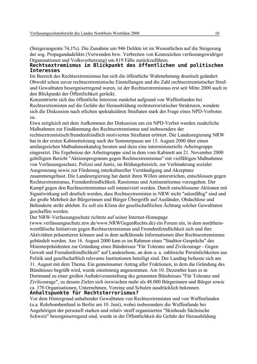 Verfassungsschutzbericht des Landes Nordrhein-Westfalen 2000 10 (Steigerungsrate 74,1%). Die Zunahme um 946 Delikte ist im Wesentlichen auf die Steigerung der sog. Propagandadelikte (Verwenden bzw. Verbreiten von Kennzeichen verfassungswidriger Organisationen und Volksverhetzung) um 819 Fälle zurückzuführen. Rechtsextremismus im Blickpunkt des öffentlichen und politischen Interesses Im Bereich des Rechtsextremismus hat sich die öffentliche Wahrnehmung drastisch geändert. Obwohl schon zuvor rechtsextremistische Einstellungen und die Zahl rechtsextremistischer Strafund Gewalttaten besorgniserregend waren, ist der Rechtsextremismus erst seit Mitte 2000 auch in den Blickpunkt der Öffentlichkeit gerückt. Konzentrierte sich das öffentliche Interesse zunächst aufgrund von Waffenfunden bei Rechtsextremisten auf die Gefahr der Herausbildung rechtsterroristischer Strukturen, wendete sich die Diskussion nach etlichen spektakulären Straftaten stark der Frage eines NPD-Verbotes zu. Etwa zeitgleich mit dem Aufkommen der Diskussion um ein NPD-Verbot wurden zusätzliche Maßnahmen zur Eindämmung des Rechtsextremismus und insbesondere der rechtsextremistisch/fremdenfeindlich motivierten Straftaten erörtert. Die Landesregierung NRW hat in der ersten Kabinettsitzung nach der Sommerpause am 15. August 2000 über einen umfangreichen Maßnahmenkatalog beraten und dazu eine interministerielle Arbeitsgruppe eingesetzt. Die Ergebnisse der Arbeitsgruppe sind in dem vom Kabinett am 21. November 2000 gebilligten Bericht "Aktionsprogramm gegen Rechtsextremismus" mit vielfältigen Maßnahmen von Verfassungsschutz, Polizei und Justiz, im Bildungsbereich, zur Verhinderung sozialer Ausgrenzung sowie zur Förderung interkultureller Verständigung und Akzeptanz zusammengefasst. Die Landesregierung hat damit ihren Willen unterstrichen, entschlossen gegen Rechtsextremismus, Fremdenfeindlichkeit, Rassismus und Antisemitismus vorzugehen. Der Kampf gegen den Rechtsextremismus soll intensiviert werden. Durch entschlossene Aktionen mit Signalwirkung soll deutlich werden, dass Rechtsextremisten in NRW nicht "salonfähig" sind und die große Mehrheit der Bürgerinnen und Bürger Übergriffe auf Ausländer, Obdachlose und Behinderte strikt ablehnt. Es soll ein Klima der gesellschaftlichen Ächtung solcher Gewalttaten geschaffen werden. Der NRW-Verfassungsschutz richtete auf seiner Internet-Homepage (www.verfassungsschutz.nrw.de/www.NRWGegenRechts.de) ein Forum ein, in dem nordrheinwestfälische Initiativen gegen Rechtsextremismus und Fremdenfeindlichkeit sich und ihre Aktivitäten präsentieren können und in dem aufklärende Informationen über Rechtsextremismus gebündelt werden. Am 16. August 2000 kam es im Rahmen eines "Stadttor-Gesprächs" des Ministerpräsidenten zur Gründung eines Bündnisses "Für Toleranz und Zivilcourage - Gegen Gewalt und Fremdenfeindlichkeit" auf Landesebene, an dem u. a. zahlreiche Persönlichkeiten aus Politik und gesellschaftlich relevante Institutionen beteiligt sind. Der Landtag befasste sich am 31. August mit dem Thema. Ein gemeinsamer Antrag aller Fraktionen, in dem die Gründung des Bündnisses begrüßt wird, wurde einstimmig angenommen. Am 10. Dezember kam es in Dortmund zu einer großen Auftaktveranstaltung des genannten Bündnisses "Für Toleranz und Zivilcourage", zu dessen Zielen sich inzwischen mehr als 48.000 Bürgerinnen und Bürger sowie ca. 370 Organisationen, Unternehmen, Vereine und Schulen ausdrücklich bekennen. Anhaltspunkte für Rechtsterrorismus? Vor dem Hintergrund anhaltender Gewalttaten von Rechtsextremisten und von Waffenfunden (u.a. Rohrbombenfund in Berlin am 10. Juni), wobei insbesondere die Waffenfunde bei Angehörigen der personell starken und relativ straff organisierten "Skinheads Sächsische Schweiz" besorgniserregend sind, wurde in der Öffentlichkeit die Gefahr der Herausbildung