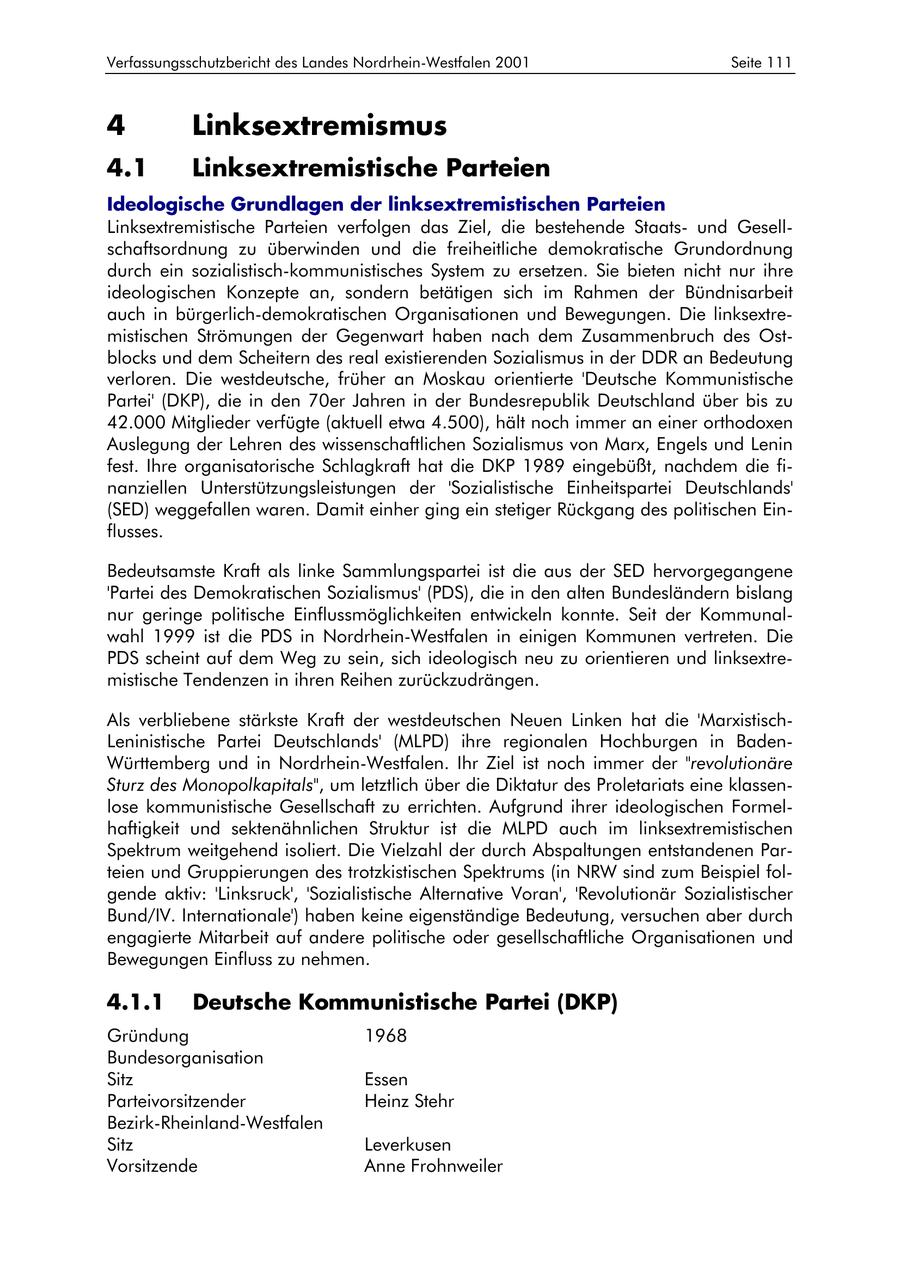 Verfassungsschutzbericht des Landes Nordrhein-Westfalen 2001 Seite 111 4 Linksextremismus 4.1 Linksextremistische Parteien Ideologische Grundlagen der linksextremistischen Parteien Linksextremistische Parteien verfolgen das Ziel, die bestehende Staatsund Gesellschaftsordnung zu überwinden und die freiheitliche demokratische Grundordnung durch ein sozialistisch-kommunistisches System zu ersetzen. Sie bieten nicht nur ihre ideologischen Konzepte an, sondern betätigen sich im Rahmen der Bündnisarbeit auch in bürgerlich-demokratischen Organisationen und Bewegungen. Die linksextremistischen Strömungen der Gegenwart haben nach dem Zusammenbruch des Ostblocks und dem Scheitern des real existierenden Sozialismus in der DDR an Bedeutung verloren. Die westdeutsche, früher an Moskau orientierte 'Deutsche Kommunistische Partei' (DKP), die in den 70er Jahren in der Bundesrepublik Deutschland über bis zu 42.000 Mitglieder verfügte (aktuell etwa 4.500), hält noch immer an einer orthodoxen Auslegung der Lehren des wissenschaftlichen Sozialismus von Marx, Engels und Lenin fest. Ihre organisatorische Schlagkraft hat die DKP 1989 eingebüßt, nachdem die finanziellen Unterstützungsleistungen der 'Sozialistische Einheitspartei Deutschlands' (SED) weggefallen waren. Damit einher ging ein stetiger Rückgang des politischen Einflusses. Bedeutsamste Kraft als linke Sammlungspartei ist die aus der SED hervorgegangene 'Partei des Demokratischen Sozialismus' (PDS), die in den alten Bundesländern bislang nur geringe politische Einflussmöglichkeiten entwickeln konnte. Seit der Kommunalwahl 1999 ist die PDS in Nordrhein-Westfalen in einigen Kommunen vertreten. Die PDS scheint auf dem Weg zu sein, sich ideologisch neu zu orientieren und linksextremistische Tendenzen in ihren Reihen zurückzudrängen. Als verbliebene stärkste Kraft der westdeutschen Neuen Linken hat die 'MarxistischLeninistische Partei Deutschlands' (MLPD) ihre regionalen Hochburgen in BadenWürttemberg und in Nordrhein-Westfalen. Ihr Ziel ist noch immer der "revolutionäre Sturz des Monopolkapitals", um letztlich über die Diktatur des Proletariats eine klassenlose kommunistische Gesellschaft zu errichten. Aufgrund ihrer ideologischen Formelhaftigkeit und sektenähnlichen Struktur ist die MLPD auch im linksextremistischen Spektrum weitgehend isoliert. Die Vielzahl der durch Abspaltungen entstandenen Parteien und Gruppierungen des trotzkistischen Spektrums (in NRW sind zum Beispiel folgende aktiv: 'Linksruck', 'Sozialistische Alternative Voran', 'Revolutionär Sozialistischer Bund/IV. Internationale') haben keine eigenständige Bedeutung, versuchen aber durch engagierte Mitarbeit auf andere politische oder gesellschaftliche Organisationen und Bewegungen Einfluss zu nehmen. 4.1.1 Deutsche Kommunistische Partei (DKP) Gründung 1968 Bundesorganisation Sitz Essen Parteivorsitzender Heinz Stehr Bezirk-Rheinland-Westfalen Sitz Leverkusen Vorsitzende Anne Frohnweiler