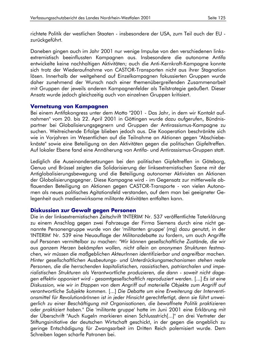 Verfassungsschutzbericht des Landes Nordrhein-Westfalen 2001 Seite 125 richtete Politik der westlichen Staaten - insbesondere der USA, zum Teil auch der EU - zurückgeführt. Daneben gingen auch im Jahr 2001 nur wenige Impulse von den verschiedenen linksextremistisch beeinflussten Kampagnen aus. Insbesondere die autonome Antifa entwickelte keine nachhaltigen Aktivitäten; auch die Anti-Kernkraft-Kampagne konnte sich trotz der Wiederaufnahme von CASTOR-Transporten nicht aus ihrer Stagnation lösen. Innerhalb der weitgehend auf Einzelkampagnen fokussierten Gruppen wurde daher zunehmend der Wunsch nach einer themenübergreifenden Zusammenarbeit mit Gruppen der jeweils anderen Kampagnenfelder als Teilstrategie geäußert. Dieser Ansatz wurde jedoch gleichzeitig auch von einzelnen Gruppen kritisiert. Vernetzung von Kampagnen Bei einem Antifakongress unter dem Motto "2001 - Das Jahr, in dem wir Kontakt aufnahmen" vom 20. bis 22. April 2001 in Göttingen wurde dazu aufgerufen, Bündnispartner bei Globalisierungsgegnern und Gruppen der Antirassismus-Kampagne zu suchen. Weitreichende Erfolge blieben jedoch aus. Die Kooperation beschränkte sich wie in Vorjahren im Wesentlichen auf die Teilnahme an Aktionen gegen "Abschiebeknäste" sowie eine Beteiligung an den Aktivitäten gegen die politischen Gipfeltreffen. Auf lokaler Ebene fand eine Annäherung von Antifaund Antirassismus-Gruppen statt. Lediglich die Auseinandersetzungen bei den politischen Gipfeltreffen in Göteborg, Genua und Brüssel zeigten die Solidarisierung der linksextremistischen Szene mit der Antiglobalisierungsbewegung und die Beteiligung autonomer Aktivisten an Aktionen der Globalisierungsgegner. Diese Kampagne wird - im Gegensatz zur mittlerweile abflauenden Beteiligung an Aktionen gegen CASTOR-Transporte - von vielen Autonomen als neues politisches Agitationsfeld verstanden, auf dem man bei geeigneter Gelegenheit auch medienwirksame militante Aktivitäten entfalten kann. Diskussion zur Gewalt gegen Personen Die in der linksextremistischen Zeitschrift 'INTERIM' Nr. 537 veröffentlichte Taterklärung zu einem Anschlag gegen zwei Fahrzeuge der Firma Siemens durch eine nicht genannte Personengruppe wurde von der 'militanten gruppe' (mg) dazu genutzt, in der 'INTERIM' Nr. 539 eine Neuauflage der Militanzdebatte zu fordern, um auch Angriffe auf Personen vermittelbar zu machen: "Wir können gesellschaftliche Zustände, die wir aus ganzem Herzen bekämpfen wollen, nicht allein an anonymen Strukturen festmachen, wir müssen die maßgeblichen AkteurInnen identifizierbar und angreifbar machen. Hinter gesellschaftlichen Ausbeutungsund Unterdrückungsmechanismen stehen reale Personen, die die herrschenden kapitalistischen, rassistischen, patriarchalen und imperialistischen Strukturen als Verantwortliche produzieren, die dann - soweit nicht dagegen effektiv opponiert wird - gesamtgesellschaftlich reproduziert werden. [...] Es ist eine Diskussion, wie wir in Etappen von dem Angriff auf materielle Objekte zum Angriff auf verantwortliche Subjekte kommen. [...] Die Debatte um eine Erweiterung der Interventionsmittel für RevolutionärInnen ist in jeder Hinsicht gerechtfertigt, denn sie führt unweigerlich zu einer Beschäftigung mit Organisationen, die bewaffnete Politik praktizieren oder praktiziert haben." Die 'militante gruppe' hatte im Juni 2001 eine Erklärung mit der Überschrift "Auch Kugeln markieren einen Schlussstrich[...]" an drei Vertreter der Stiftungsinitiative der deutschen Wirtschaft geschickt, in der gegen die angeblich zu geringe Entschädigung für Zwangsarbeit im Dritten Reich polemisiert wurde. Dem Schreiben lagen scharfe Patronen bei.