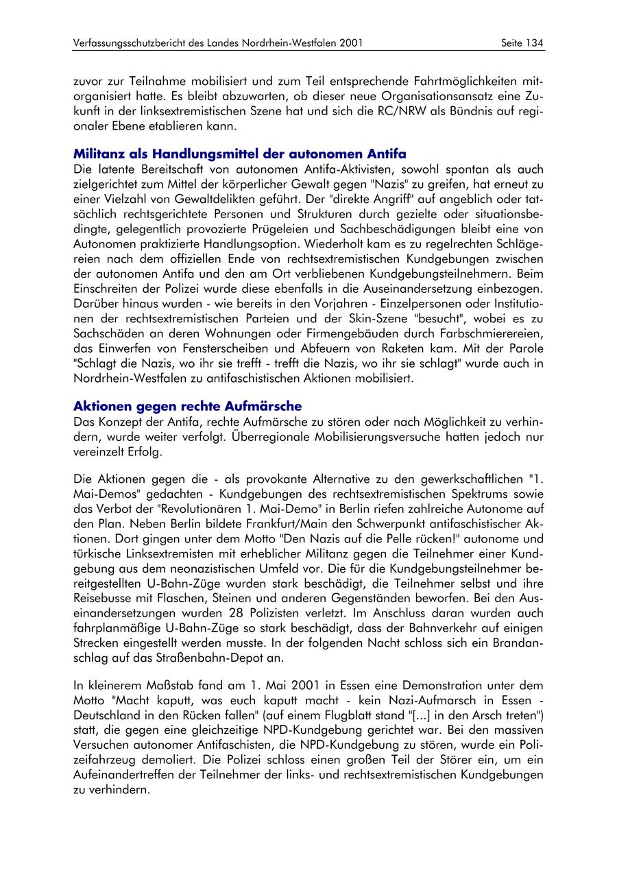 Verfassungsschutzbericht des Landes Nordrhein-Westfalen 2001 Seite 134 zuvor zur Teilnahme mobilisiert und zum Teil entsprechende Fahrtmöglichkeiten mitorganisiert hatte. Es bleibt abzuwarten, ob dieser neue Organisationsansatz eine Zukunft in der linksextremistischen Szene hat und sich die RC/NRW als Bündnis auf regionaler Ebene etablieren kann. Militanz als Handlungsmittel der autonomen Antifa Die latente Bereitschaft von autonomen Antifa-Aktivisten, sowohl spontan als auch zielgerichtet zum Mittel der körperlicher Gewalt gegen "Nazis" zu greifen, hat erneut zu einer Vielzahl von Gewaltdelikten geführt. Der "direkte Angriff" auf angeblich oder tatsächlich rechtsgerichtete Personen und Strukturen durch gezielte oder situationsbedingte, gelegentlich provozierte Prügeleien und Sachbeschädigungen bleibt eine von Autonomen praktizierte Handlungsoption. Wiederholt kam es zu regelrechten Schlägereien nach dem offiziellen Ende von rechtsextremistischen Kundgebungen zwischen der autonomen Antifa und den am Ort verbliebenen Kundgebungsteilnehmern. Beim Einschreiten der Polizei wurde diese ebenfalls in die Auseinandersetzung einbezogen. Darüber hinaus wurden - wie bereits in den Vorjahren - Einzelpersonen oder Institutionen der rechtsextremistischen Parteien und der Skin-Szene "besucht", wobei es zu Sachschäden an deren Wohnungen oder Firmengebäuden durch Farbschmierereien, das Einwerfen von Fensterscheiben und Abfeuern von Raketen kam. Mit der Parole "Schlagt die Nazis, wo ihr sie trefft - trefft die Nazis, wo ihr sie schlagt" wurde auch in Nordrhein-Westfalen zu antifaschistischen Aktionen mobilisiert. Aktionen gegen rechte Aufmärsche Das Konzept der Antifa, rechte Aufmärsche zu stören oder nach Möglichkeit zu verhindern, wurde weiter verfolgt. Überregionale Mobilisierungsversuche hatten jedoch nur vereinzelt Erfolg. Die Aktionen gegen die - als provokante Alternative zu den gewerkschaftlichen "1. Mai-Demos" gedachten - Kundgebungen des rechtsextremistischen Spektrums sowie das Verbot der "Revolutionären 1. Mai-Demo" in Berlin riefen zahlreiche Autonome auf den Plan. Neben Berlin bildete Frankfurt/Main den Schwerpunkt antifaschistischer Aktionen. Dort gingen unter dem Motto "Den Nazis auf die Pelle rücken!" autonome und türkische Linksextremisten mit erheblicher Militanz gegen die Teilnehmer einer Kundgebung aus dem neonazistischen Umfeld vor. Die für die Kundgebungsteilnehmer bereitgestellten U-Bahn-Züge wurden stark beschädigt, die Teilnehmer selbst und ihre Reisebusse mit Flaschen, Steinen und anderen Gegenständen beworfen. Bei den Auseinandersetzungen wurden 28 Polizisten verletzt. Im Anschluss daran wurden auch fahrplanmäßige U-Bahn-Züge so stark beschädigt, dass der Bahnverkehr auf einigen Strecken eingestellt werden musste. In der folgenden Nacht schloss sich ein Brandanschlag auf das Straßenbahn-Depot an. In kleinerem Maßstab fand am 1. Mai 2001 in Essen eine Demonstration unter dem Motto "Macht kaputt, was euch kaputt macht - kein Nazi-Aufmarsch in Essen - Deutschland in den Rücken fallen" (auf einem Flugblatt stand "[...] in den Arsch treten") statt, die gegen eine gleichzeitige NPD-Kundgebung gerichtet war. Bei den massiven Versuchen autonomer Antifaschisten, die NPD-Kundgebung zu stören, wurde ein Polizeifahrzeug demoliert. Die Polizei schloss einen großen Teil der Störer ein, um ein Aufeinandertreffen der Teilnehmer der linksund rechtsextremistischen Kundgebungen zu verhindern.