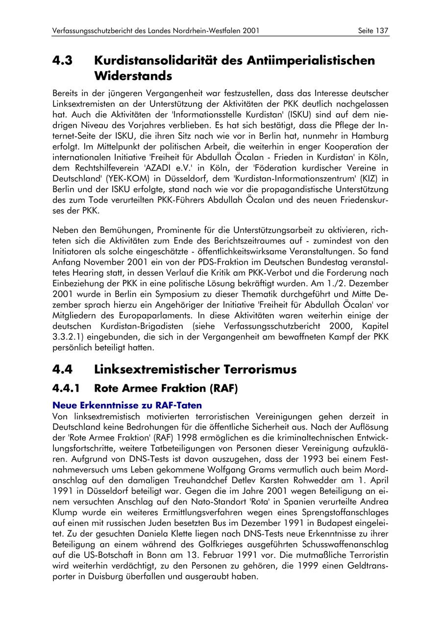 Verfassungsschutzbericht des Landes Nordrhein-Westfalen 2001 Seite 137 4.3 Kurdistansolidarität des Antiimperialistischen Widerstands Bereits in der jüngeren Vergangenheit war festzustellen, dass das Interesse deutscher Linksextremisten an der Unterstützung der Aktivitäten der PKK deutlich nachgelassen hat. Auch die Aktivitäten der 'Informationsstelle Kurdistan' (ISKU) sind auf dem niedrigen Niveau des Vorjahres verblieben. Es hat sich bestätigt, dass die Pflege der Internet-Seite der ISKU, die ihren Sitz nach wie vor in Berlin hat, nunmehr in Hamburg erfolgt. Im Mittelpunkt der politischen Arbeit, die weiterhin in enger Kooperation der internationalen Initiative 'Freiheit für Abdullah Öcalan - Frieden in Kurdistan' in Köln, dem Rechtshilfeverein 'AZADI e.V.' in Köln, der 'Föderation kurdischer Vereine in Deutschland' (YEK-KOM) in Düsseldorf, dem 'Kurdistan-Informationszentrum' (KIZ) in Berlin und der ISKU erfolgte, stand nach wie vor die propagandistische Unterstützung des zum Tode verurteilten PKK-Führers Abdullah Öcalan und des neuen Friedenskurses der PKK. Neben den Bemühungen, Prominente für die Unterstützungsarbeit zu aktivieren, richteten sich die Aktivitäten zum Ende des Berichtszeitraumes auf - zumindest von den Initiatoren als solche eingeschätzte - öffentlichkeitswirksame Veranstaltungen. So fand Anfang November 2001 ein von der PDS-Fraktion im Deutschen Bundestag veranstaltetes Hearing statt, in dessen Verlauf die Kritik am PKK-Verbot und die Forderung nach Einbeziehung der PKK in eine politische Lösung bekräftigt wurden. Am 1./2. Dezember 2001 wurde in Berlin ein Symposium zu dieser Thematik durchgeführt und Mitte Dezember sprach hierzu ein Angehöriger der Initiative 'Freiheit für Abdullah Öcalan' vor Mitgliedern des Europaparlaments. In diese Aktivitäten waren weiterhin einige der deutschen Kurdistan-Brigadisten (siehe Verfassungsschutzbericht 2000, Kapitel 3.3.2.1) eingebunden, die sich in der Vergangenheit am bewaffneten Kampf der PKK persönlich beteiligt hatten. 4.4 Linksextremistischer Terrorismus 4.4.1 Rote Armee Fraktion (RAF) Neue Erkenntnisse zu RAF-Taten Von linksextremistisch motivierten terroristischen Vereinigungen gehen derzeit in Deutschland keine Bedrohungen für die öffentliche Sicherheit aus. Nach der Auflösung der 'Rote Armee Fraktion' (RAF) 1998 ermöglichen es die kriminaltechnischen Entwicklungsfortschritte, weitere Tatbeteiligungen von Personen dieser Vereinigung aufzuklären. Aufgrund von DNS-Tests ist davon auszugehen, dass der 1993 bei einem Festnahmeversuch ums Leben gekommene Wolfgang Grams vermutlich auch beim Mordanschlag auf den damaligen Treuhandchef Detlev Karsten Rohwedder am 1. April 1991 in Düsseldorf beteiligt war. Gegen die im Jahre 2001 wegen Beteiligung an einem versuchten Anschlag auf den Nato-Standort 'Rota' in Spanien verurteilte Andrea Klump wurde ein weiteres Ermittlungsverfahren wegen eines Sprengstoffanschlages auf einen mit russischen Juden besetzten Bus im Dezember 1991 in Budapest eingeleitet. Zu der gesuchten Daniela Klette liegen nach DNS-Tests neue Erkenntnisse zu ihrer Beteiligung an einem während des Golfkrieges ausgeführten Schusswaffenanschlag auf die US-Botschaft in Bonn am 13. Februar 1991 vor. Die mutmaßliche Terroristin wird weiterhin verdächtigt, zu den Personen zu gehören, die 1999 einen Geldtransporter in Duisburg überfallen und ausgeraubt haben.
