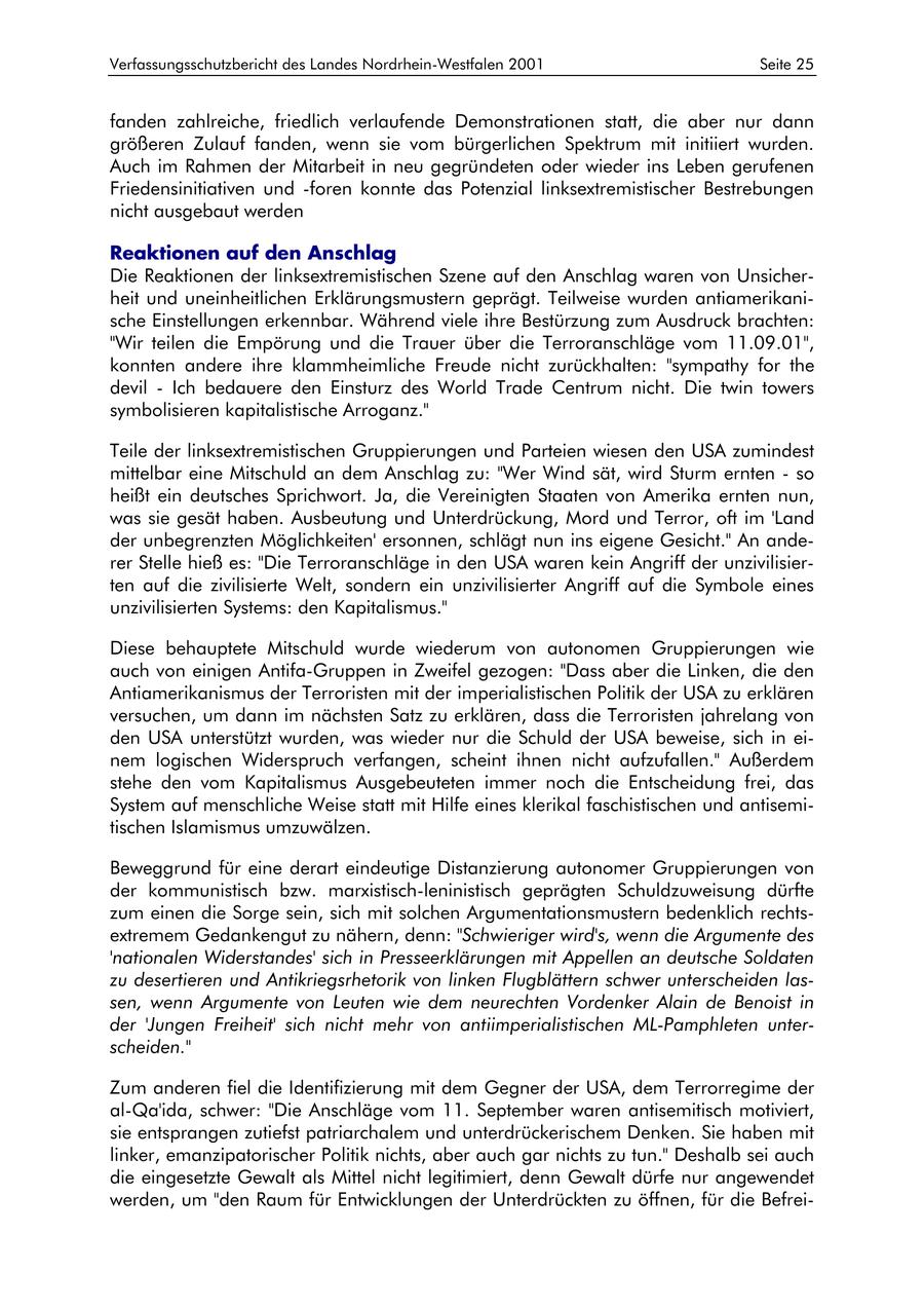 Verfassungsschutzbericht des Landes Nordrhein-Westfalen 2001 Seite 25 fanden zahlreiche, friedlich verlaufende Demonstrationen statt, die aber nur dann größeren Zulauf fanden, wenn sie vom bürgerlichen Spektrum mit initiiert wurden. Auch im Rahmen der Mitarbeit in neu gegründeten oder wieder ins Leben gerufenen Friedensinitiativen und -foren konnte das Potenzial linksextremistischer Bestrebungen nicht ausgebaut werden Reaktionen auf den Anschlag Die Reaktionen der linksextremistischen Szene auf den Anschlag waren von Unsicherheit und uneinheitlichen Erklärungsmustern geprägt. Teilweise wurden antiamerikanische Einstellungen erkennbar. Während viele ihre Bestürzung zum Ausdruck brachten: "Wir teilen die Empörung und die Trauer über die Terroranschläge vom 11.09.01", konnten andere ihre klammheimliche Freude nicht zurückhalten: "sympathy for the devil - Ich bedauere den Einsturz des World Trade Centrum nicht. Die twin towers symbolisieren kapitalistische Arroganz." Teile der linksextremistischen Gruppierungen und Parteien wiesen den USA zumindest mittelbar eine Mitschuld an dem Anschlag zu: "Wer Wind sät, wird Sturm ernten - so heißt ein deutsches Sprichwort. Ja, die Vereinigten Staaten von Amerika ernten nun, was sie gesät haben. Ausbeutung und Unterdrückung, Mord und Terror, oft im 'Land der unbegrenzten Möglichkeiten' ersonnen, schlägt nun ins eigene Gesicht." An anderer Stelle hieß es: "Die Terroranschläge in den USA waren kein Angriff der unzivilisierten auf die zivilisierte Welt, sondern ein unzivilisierter Angriff auf die Symbole eines unzivilisierten Systems: den Kapitalismus." Diese behauptete Mitschuld wurde wiederum von autonomen Gruppierungen wie auch von einigen Antifa-Gruppen in Zweifel gezogen: "Dass aber die Linken, die den Antiamerikanismus der Terroristen mit der imperialistischen Politik der USA zu erklären versuchen, um dann im nächsten Satz zu erklären, dass die Terroristen jahrelang von den USA unterstützt wurden, was wieder nur die Schuld der USA beweise, sich in einem logischen Widerspruch verfangen, scheint ihnen nicht aufzufallen." Außerdem stehe den vom Kapitalismus Ausgebeuteten immer noch die Entscheidung frei, das System auf menschliche Weise statt mit Hilfe eines klerikal faschistischen und antisemitischen Islamismus umzuwälzen. Beweggrund für eine derart eindeutige Distanzierung autonomer Gruppierungen von der kommunistisch bzw. marxistisch-leninistisch geprägten Schuldzuweisung dürfte zum einen die Sorge sein, sich mit solchen Argumentationsmustern bedenklich rechtsextremem Gedankengut zu nähern, denn: "Schwieriger wird's, wenn die Argumente des 'nationalen Widerstandes' sich in Presseerklärungen mit Appellen an deutsche Soldaten zu desertieren und Antikriegsrhetorik von linken Flugblättern schwer unterscheiden lassen, wenn Argumente von Leuten wie dem neurechten Vordenker Alain de Benoist in der 'Jungen Freiheit' sich nicht mehr von antiimperialistischen ML-Pamphleten unterscheiden." Zum anderen fiel die Identifizierung mit dem Gegner der USA, dem Terrorregime der al-Qa'ida, schwer: "Die Anschläge vom 11. September waren antisemitisch motiviert, sie entsprangen zutiefst patriarchalem und unterdrückerischem Denken. Sie haben mit linker, emanzipatorischer Politik nichts, aber auch gar nichts zu tun." Deshalb sei auch die eingesetzte Gewalt als Mittel nicht legitimiert, denn Gewalt dürfe nur angewendet werden, um "den Raum für Entwicklungen der Unterdrückten zu öffnen, für die Befrei-