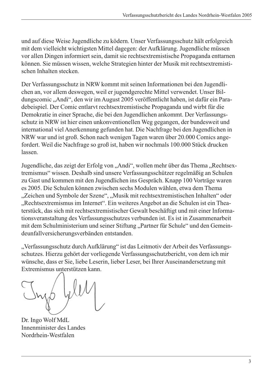 Verfassungsschutzbericht des Landes Nordrhein-Westfalen 2005 und auf diese Weise Jugendliche zu ködern. Unser Verfassungsschutz hält erfolgreich mit dem vielleicht wichtigsten Mittel dagegen: der Aufklärung. Jugendliche müssen vor allen Dingen informiert sein, damit sie rechtsextremistische Propaganda enttarnen können. Sie müssen wissen, welche Strategien hinter der Musik mit rechtsextremistischen Inhalten stecken. Der Verfassungsschutz in NRW kommt mit seinen Informationen bei den Jugendlichen an, vor allem deswegen, weil er jugendgerechte Mittel verwendet. Unser Bildungscomic "Andi", den wir im August 2005 veröffentlicht haben, ist dafür ein Paradebeispiel. Der Comic entlarvt rechtsextremistische Propaganda und wirbt für die Demokratie in einer Sprache, die bei den Jugendlichen ankommt. Der Verfassungsschutz in NRW ist hier einen unkonventionellen Weg gegangen, der bundesweit und international viel Anerkennung gefunden hat. Die Nachfrage bei den Jugendlichen in NRW war und ist groß. Schon nach wenigen Tagen waren über 20.000 Comics angefordert. Weil die Nachfrage so groß ist, haben wir nochmals 100.000 Stück drucken lassen. Jugendliche, das zeigt der Erfolg von "Andi", wollen mehr über das Thema "Rechtsextremismus" wissen. Deshalb sind unsere Verfassungsschützer regelmäßig an Schulen zu Gast und kommen mit den Jugendlichen ins Gespräch. Knapp 100 Vorträge waren es 2005. Die Schulen können zwischen sechs Modulen wählen, etwa dem Thema "Zeichen und Symbole der Szene", "Musik mit rechtsextremistischen Inhalten" oder "Rechtsextremismus im Internet". Ein weiteres Angebot an die Schulen ist ein Theaterstück, das sich mit rechtsextremistischer Gewalt beschäftigt und mit einer Informationsveranstaltung des Verfassungsschutzes verbunden ist. Es ist in Zusammenarbeit mit dem Schulministerium und seiner Stiftung "Partner für Schule" und den Gemeindeunfallversicherungsverbänden entstanden. "Verfassungsschutz durch Aufklärung" ist das Leitmotiv der Arbeit des Verfassungsschutzes. Hierzu gehört der vorliegende Verfassungsschutzbericht, von dem ich mir wünsche, dass er Sie, liebe Leserin, lieber Leser, bei Ihrer Auseinandersetzung mit Extremismus unterstützen kann. Dr. Ingo Wolf MdL Innenminister des Landes Nordrhein-Westfalen 3