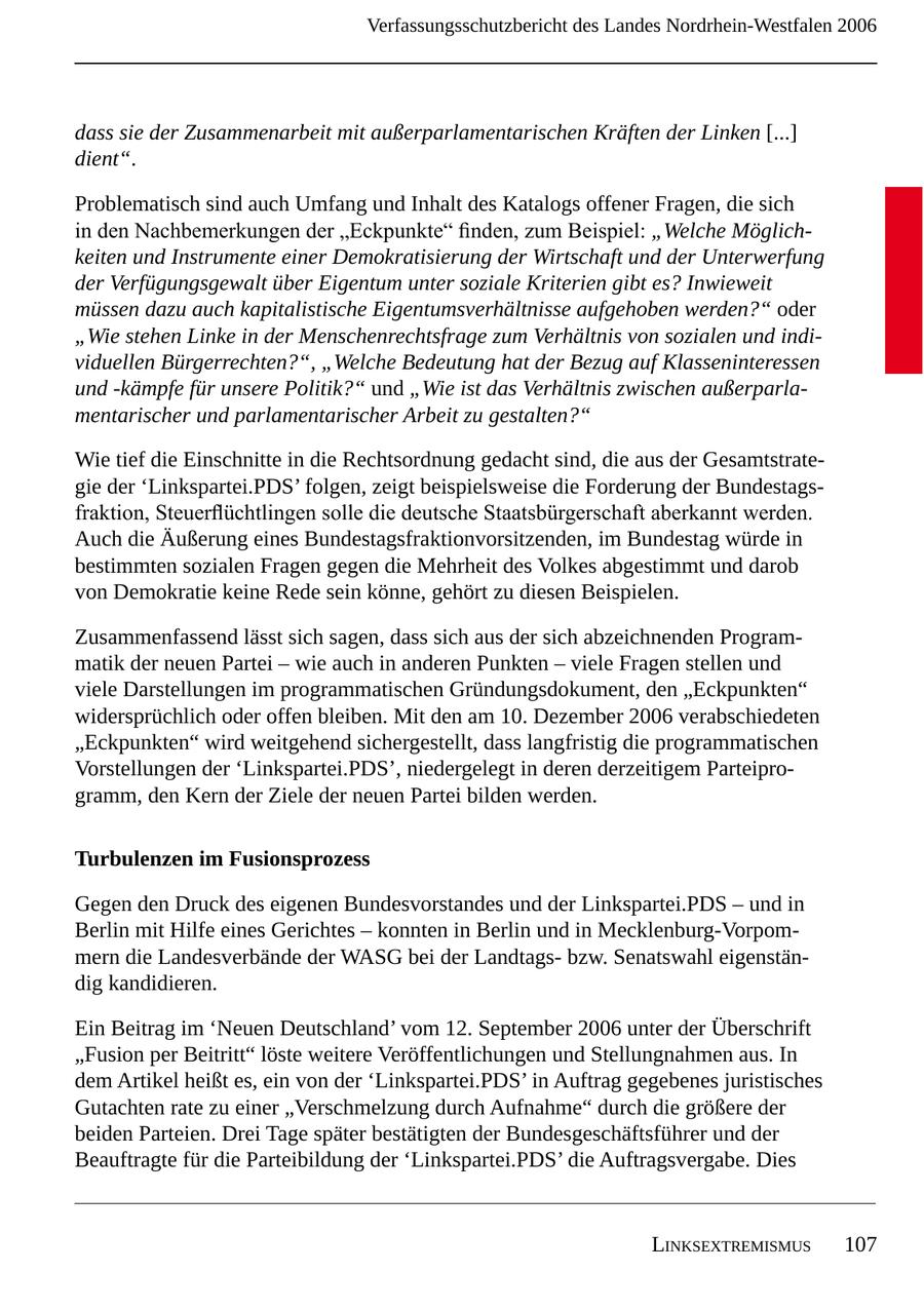Verfassungsschutzbericht des Landes Nordrhein-Westfalen 2006 dass sie der Zusammenarbeit mit außerparlamentarischen Kräften der Linken [...] dient". Problematisch sind auch Umfang und Inhalt des Katalogs offener Fragen, die sich in den Nachbemerkungen der "Eckpunkte" finden, zum Beispiel: "Welche Möglichkeiten und Instrumente einer Demokratisierung der Wirtschaft und der Unterwerfung der Verfügungsgewalt über Eigentum unter soziale Kriterien gibt es? Inwieweit müssen dazu auch kapitalistische Eigentumsverhältnisse aufgehoben werden?" oder "Wie stehen Linke in der Menschenrechtsfrage zum Verhältnis von sozialen und individuellen Bürgerrechten?", "Welche Bedeutung hat der Bezug auf Klasseninteressen und -kämpfe für unsere Politik?" und "Wie ist das Verhältnis zwischen außerparlamentarischer und parlamentarischer Arbeit zu gestalten?" Wie tief die Einschnitte in die Rechtsordnung gedacht sind, die aus der Gesamtstrategie der 'Linkspartei.PDS' folgen, zeigt beispielsweise die Forderung der Bundestagsfraktion, Steuerflüchtlingen solle die deutsche Staatsbürgerschaft aberkannt werden. Auch die Äußerung eines Bundestagsfraktionvorsitzenden, im Bundestag würde in bestimmten sozialen Fragen gegen die Mehrheit des Volkes abgestimmt und darob von Demokratie keine Rede sein könne, gehört zu diesen Beispielen. Zusammenfassend lässt sich sagen, dass sich aus der sich abzeichnenden Programmatik der neuen Partei - wie auch in anderen Punkten - viele Fragen stellen und viele Darstellungen im programmatischen Gründungsdokument, den "Eckpunkten" widersprüchlich oder offen bleiben. Mit den am 0. Dezember 2006 verabschiedeten "Eckpunkten" wird weitgehend sichergestellt, dass langfristig die programmatischen Vorstellungen der 'Linkspartei.PDS', niedergelegt in deren derzeitigem Parteiprogramm, den Kern der Ziele der neuen Partei bilden werden. Turbulenzen im Fusionsprozess Gegen den Druck des eigenen Bundesvorstandes und der Linkspartei.PDS - und in Berlin mit Hilfe eines Gerichtes - konnten in Berlin und in Mecklenburg-Vorpommern die Landesverbände der WASG bei der Landtagsbzw. Senatswahl eigenständig kandidieren. Ein Beitrag im 'Neuen Deutschland' vom 2. September 2006 unter der Überschrift "Fusion per Beitritt" löste weitere Veröffentlichungen und Stellungnahmen aus. In dem Artikel heißt es, ein von der 'Linkspartei.PDS' in Auftrag gegebenes juristisches Gutachten rate zu einer "Verschmelzung durch Aufnahme" durch die größere der beiden Parteien. Drei Tage später bestätigten der Bundesgeschäftsführer und der Beauftragte für die Parteibildung der 'Linkspartei.PDS' die Auftragsvergabe. Dies linksExtrEmismus 07