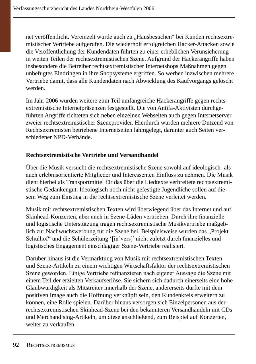 Verfassungsschutzbericht des Landes Nordrhein-Westfalen 2006 net veröffentlicht. Vereinzelt wurde auch zu "Hausbesuchen" bei Kunden rechtsextremistischer Vertriebe aufgerufen. Die wiederholt erfolgreichen Hacker-Attacken sowie die Veröffentlichung der Kundendaten führten zu einer erheblichen Verunsicherung in weiten Teilen der rechtsextremistischen Szene. Aufgrund der Hackerangriffe haben insbesondere die Betreiber rechtsextremistischer Internetshops Maßnahmen gegen unbefugtes Eindringen in ihre Shopsysteme ergriffen. So werben inzwischen mehrere Vertriebe damit, dass alle Kundendaten nach Abwicklung des Kaufvorgangs gelöscht werden. Im Jahr 2006 wurden weitere zum Teil umfangreiche Hackerangriffe gegen rechtsextremistische Internetpräsenzen festgestellt. Die von Antifa-Aktivisten durchgeführten Angriffe richteten sich neben einzelnen Webseiten auch gegen Internetserver zweier rechtsextremistischer Szeneprovider. Hierdurch wurden mehrere Dutzend von Rechtsextremisten betriebene Internetseiten lahmgelegt, darunter auch Seiten verschiedener NPD-Verbände. Rechtsextremistische Vertriebe und Versandhandel Über die Musik versucht die rechtsextremistische Szene sowohl auf ideologischals auch erlebnisorientierte Mitglieder und Interessenten Einfluss zu nehmen. Die Musik dient hierbei als Transportmittel für das über die Liedtexte verbreitete rechtsextremistische Gedankengut. Ideologisch noch nicht gefestigte Jugendliche sollen auf diesem Weg zum Einstieg in die rechtsextremistische Szene verleitet werden. Musik mit rechtsextremistischen Texten wird überwiegend über das Internet und auf Skinhead-Konzerten, aber auch in Szene-Läden vertrieben. Durch ihre finanzielle und logistische Unterstützung tragen rechtsextremistische Musikvertriebe maßgeblich zur Nachwuchswerbung für die Szene bei. Beispielsweise wurden das "Projekt Schulhof" und die Schülerzeitung '[in'vers]' nicht zuletzt durch finanzielles und logistisches Engagement einschlägiger Szene-Vertriebe realisiert. Darüber hinaus ist die Vermarktung von Musik mit rechtsextremistischen Texten und Szene-Artikeln zu einem wichtigen Wirtschaftsfaktor der rechtsextremistischen Szene geworden. Einige Vertriebe refinanzieren nach eigener Aussage die Szene mit einem Teil der erzielten Verkaufserlöse. Sie sichern sich dadurch einerseits eine hohe Glaubwürdigkeit als Mitstreiter innerhalb der Szene, andererseits dürfte mit dem positiven Image auch die Hoffnung verknüpft sein, den Kundenkreis erweitern zu können, eine Rolle spielen. Darüber hinaus versorgen sich Einzelpersonen aus der rechtsextremistischen Skinhead-Szene bei den bekannteren Versandhandeln mit CDs und Merchandising-Artikeln, um diese anschließend, zum Beispiel auf Konzerten, weiter zu verkaufen. 92 rEchtsExtrEmismus