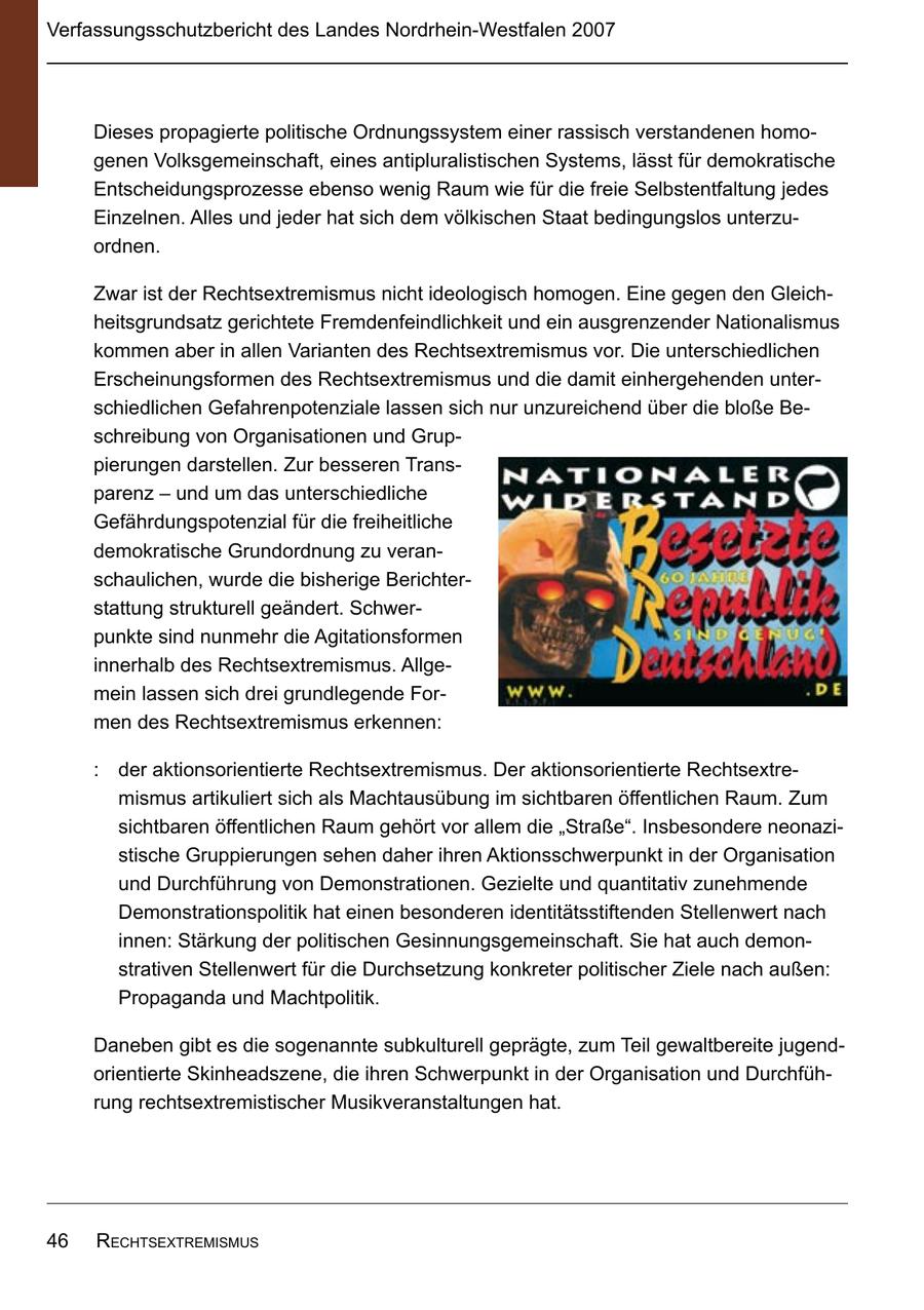 Verfassungsschutzbericht des Landes Nordrhein-Westfalen 2007 Dieses propagierte politische Ordnungssystem einer rassisch verstandenen homogenen Volksgemeinschaft, eines antipluralistischen Systems, lässt für demokratische Entscheidungsprozesse ebenso wenig Raum wie für die freie Selbstentfaltung jedes Einzelnen. Alles und jeder hat sich dem völkischen Staat bedingungslos unterzuordnen. Zwar ist der Rechtsextremismus nicht ideologisch homogen. Eine gegen den Gleichheitsgrundsatz gerichtete Fremdenfeindlichkeit und ein ausgrenzender Nationalismus kommen aber in allen Varianten des Rechtsextremismus vor. Die unterschiedlichen Erscheinungsformen des Rechtsextremismus und die damit einhergehenden unterschiedlichen Gefahrenpotenziale lassen sich nur unzureichend über die bloße Beschreibung von Organisationen und Gruppierungen darstellen. Zur besseren Transparenz - und um das unterschiedliche Gefährdungspotenzial für die freiheitliche demokratische Grundordnung zu veranschaulichen, wurde die bisherige Berichterstattung strukturell geändert. Schwerpunkte sind nunmehr die Agitationsformen innerhalb des Rechtsextremismus. Allgemein lassen sich drei grundlegende Formen des Rechtsextremismus erkennen: : der aktionsorientierte Rechtsextremismus. Der aktionsorientierte Rechtsextremismus artikuliert sich als Machtausübung im sichtbaren öffentlichen Raum. Zum sichtbaren öffentlichen Raum gehört vor allem die "Straße". Insbesondere neonazistische Gruppierungen sehen daher ihren Aktionsschwerpunkt in der Organisation und Durchführung von Demonstrationen. Gezielte und quantitativ zunehmende Demonstrationspolitik hat einen besonderen identitätsstiftenden Stellenwert nach innen: Stärkung der politischen Gesinnungsgemeinschaft. Sie hat auch demonstrativen Stellenwert für die Durchsetzung konkreter politischer Ziele nach außen: Propaganda und Machtpolitik. Daneben gibt es die sogenannte subkulturell geprägte, zum Teil gewaltbereite jugendorientierte Skinheadszene, die ihren Schwerpunkt in der Organisation und Durchführung rechtsextremistischer Musikveranstaltungen hat. 46 rEchtsExtrEmismus