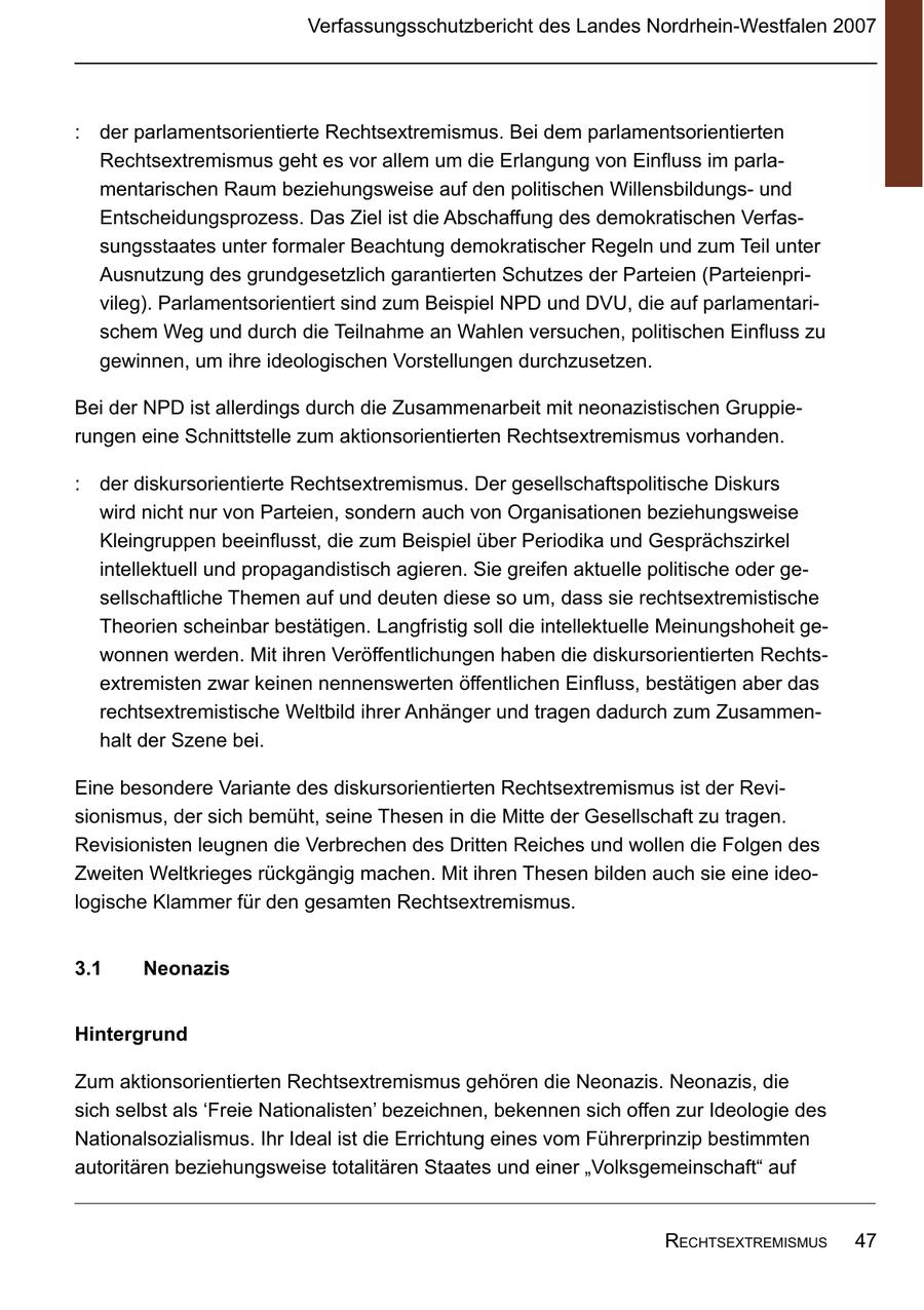 Verfassungsschutzbericht des Landes Nordrhein-Westfalen 2007 : der parlamentsorientierte Rechtsextremismus. Bei dem parlamentsorientierten Rechtsextremismus geht es vor allem um die Erlangung von Einfluss im parlamentarischen Raum beziehungsweise auf den politischen Willensbildungsund Entscheidungsprozess. Das Ziel ist die Abschaffung des demokratischen Verfassungsstaates unter formaler Beachtung demokratischer Regeln und zum Teil unter Ausnutzung des grundgesetzlich garantierten Schutzes der Parteien (Parteienprivileg). Parlamentsorientiert sind zum Beispiel NPD und DVU, die auf parlamentarischem Weg und durch die Teilnahme an Wahlen versuchen, politischen Einfluss zu gewinnen, um ihre ideologischen Vorstellungen durchzusetzen. Bei der NPD ist allerdings durch die Zusammenarbeit mit neonazistischen Gruppierungen eine Schnittstelle zum aktionsorientierten Rechtsextremismus vorhanden. : der diskursorientierte Rechtsextremismus. Der gesellschaftspolitische Diskurs wird nicht nur von Parteien, sondern auch von Organisationen beziehungsweise Kleingruppen beeinflusst, die zum Beispiel über Periodika und Gesprächszirkel intellektuell und propagandistisch agieren. Sie greifen aktuelle politische oder gesellschaftliche Themen auf und deuten diese so um, dass sie rechtsextremistische Theorien scheinbar bestätigen. Langfristig soll die intellektuelle Meinungshoheit gewonnen werden. Mit ihren Veröffentlichungen haben die diskursorientierten Rechtsextremisten zwar keinen nennenswerten öffentlichen Einfluss, bestätigen aber das rechtsextremistische Weltbild ihrer Anhänger und tragen dadurch zum Zusammenhalt der Szene bei. Eine besondere Variante des diskursorientierten Rechtsextremismus ist der Revisionismus, der sich bemüht, seine Thesen in die Mitte der Gesellschaft zu tragen. Revisionisten leugnen die Verbrechen des Dritten Reiches und wollen die Folgen des Zweiten Weltkrieges rückgängig machen. Mit ihren Thesen bilden auch sie eine ideologische Klammer für den gesamten Rechtsextremismus. 31 Neonazis Hintergrund Zum aktionsorientierten Rechtsextremismus gehören die Neonazis. Neonazis, die sich selbst als 'Freie Nationalisten' bezeichnen, bekennen sich offen zur Ideologie des Nationalsozialismus. Ihr Ideal ist die Errichtung eines vom Führerprinzip bestimmten autoritären beziehungsweise totalitären Staates und einer "Volksgemeinschaft" auf rEchtsExtrEmismus 47