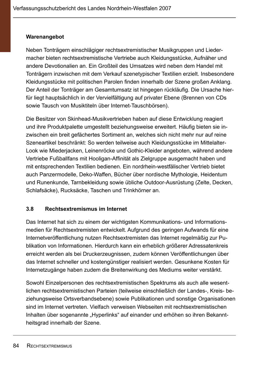 Verfassungsschutzbericht des Landes Nordrhein-Westfalen 2007 Warenangebot Neben Tonträgern einschlägiger rechtsextremistischer Musikgruppen und Liedermacher bieten rechtsextremistische Vertriebe auch Kleidungsstücke, Aufnäher und andere Devotionalien an. Ein Großteil des Umsatzes wird neben dem Handel mit Tonträgern inzwischen mit dem Verkauf szenetypischer Textilien erzielt. Insbesondere Kleidungsstücke mit politischen Parolen finden innerhalb der Szene großen Anklang. Der Anteil der Tonträger am Gesamtumsatz ist hingegen rückläufig. Die Ursache hierfür liegt hauptsächlich in der Vervielfältigung auf privater Ebene (Brennen von CDs sowie Tausch von Musiktiteln über Internet-Tauschbörsen). Die Besitzer von Skinhead-Musikvertrieben haben auf diese Entwicklung reagiert und ihre Produktpalette umgestellt beziehungsweise erweitert. Häufig bieten sie inzwischen ein breit gefächertes Sortiment an, welches sich nicht mehr nur auf reine Szeneartikel beschränkt: So werden teilweise auch Kleidungsstücke im MittelalterLook wie Miederjacken, Leinenröcke und Gothic-Kleider angeboten, während andere Vertriebe Fußballfans mit Hooligan-Affinität als Zielgruppe ausgemacht haben und mit entsprechenden Textilien bedienen. Ein nordrhein-westfälischer Vertrieb bietet auch Panzermodelle, Deko-Waffen, Bücher über nordische Mythologie, Heidentum und Runenkunde, Tarnbekleidung sowie übliche Outdoor-Ausrüstung (Zelte, Decken, Schlafsäcke), Rucksäcke, Taschen und Trinkhörner an. 38 Rechtsextremismus im Internet Das Internet hat sich zu einem der wichtigsten Kommunikationsund Informationsmedien für Rechtsextremisten entwickelt. Aufgrund des geringen Aufwands für eine Internetveröffentlichung nutzen Rechtsextremisten das Internet regelmäßig zur Publikation von Informationen. Hierdurch kann ein erheblich größerer Adressatenkreis erreicht werden als bei Druckerzeugnissen, zudem können Veröffentlichungen über das Internet schneller und kostengünstiger realisiert werden. Gesunkene Kosten für Internetzugänge haben zudem die Breitenwirkung des Mediums weiter verstärkt. Sowohl Einzelpersonen des rechtsextremistischen Spektrums als auch alle wesentlichen rechtsextremistischen Parteien (teilweise einschließlich der Landes-, Kreisbeziehungsweise Ortsverbandsebene) sowie Publikationen und sonstige Organisationen sind im Internet vertreten. Vielfach verweisen Webseiten mit rechtsextremistischen Inhalten über sogenannte "Hyperlinks" auf einander und erhöhen so ihren Bekanntheitsgrad innerhalb der Szene. 84 rEchtsExtrEmismus