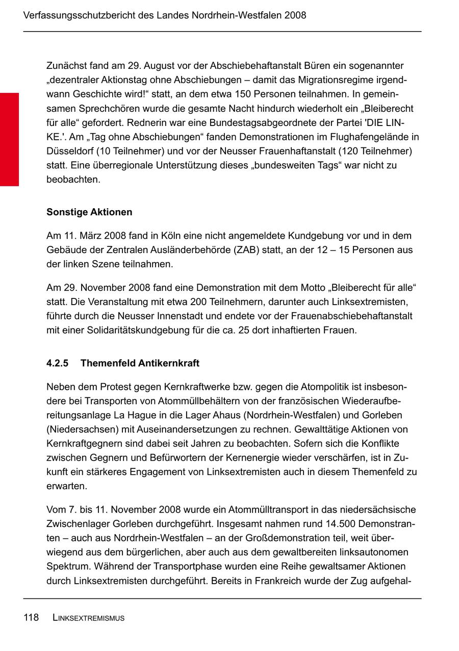 Verfassungsschutzbericht des Landes Nordrhein-Westfalen 2008 Zunächst fand am 29. August vor der Abschiebehaftanstalt Büren ein sogenannter "dezentraler Aktionstag ohne Abschiebungen - damit das Migrationsregime irgendwann Geschichte wird!" statt, an dem etwa 150 Personen teilnahmen. In gemeinsamen Sprechchören wurde die gesamte Nacht hindurch wiederholt ein "Bleiberecht für alle" gefordert. Rednerin war eine Bundestagsabgeordnete der Partei 'DIE LINKE.'. Am "Tag ohne Abschiebungen" fanden Demonstrationen im Flughafengelände in Düsseldorf (10 Teilnehmer) und vor der Neusser Frauenhaftanstalt (120 Teilnehmer) statt. Eine überregionale Unterstützung dieses "bundesweiten Tags" war nicht zu beobachten. Sonstige Aktionen Am 11. März 2008 fand in Köln eine nicht angemeldete Kundgebung vor und in dem Gebäude der Zentralen Ausländerbehörde (ZAB) statt, an der 12 - 15 Personen aus der linken Szene teilnahmen. Am 29. November 2008 fand eine Demonstration mit dem Motto "Bleiberecht für alle" statt. Die Veranstaltung mit etwa 200 Teilnehmern, darunter auch Linksextremisten, führte durch die Neusser Innenstadt und endete vor der Frauenabschiebehaftanstalt mit einer Solidaritätskundgebung für die ca. 25 dort inhaftierten Frauen. 4.2.5 Themenfeld Antikernkraft Neben dem Protest gegen Kernkraftwerke bzw. gegen die Atompolitik ist insbesondere bei Transporten von Atommüllbehältern von der französischen Wiederaufbereitungsanlage La Hague in die Lager Ahaus (Nordrhein-Westfalen) und Gorleben (Niedersachsen) mit Auseinandersetzungen zu rechnen. Gewalttätige Aktionen von Kernkraftgegnern sind dabei seit Jahren zu beobachten. Sofern sich die Konflikte zwischen Gegnern und Befürwortern der Kernenergie wieder verschärfen, ist in Zukunft ein stärkeres Engagement von Linksextremisten auch in diesem Themenfeld zu erwarten. Vom 7. bis 11. November 2008 wurde ein Atommülltransport in das niedersächsische Zwischenlager Gorleben durchgeführt. Insgesamt nahmen rund 14.500 Demonstran ten - auch aus Nordrhein-Westfalen - an der Großdemonstration teil, weit überwiegend aus dem bürgerlichen, aber auch aus dem gewaltbereiten linksautonomen Spektrum. Während der Transportphase wurden eine Reihe gewaltsamer Aktionen durch Linksextremisten durchgeführt. Bereits in Frankreich wurde der Zug aufgehal118 Linksextremismus
