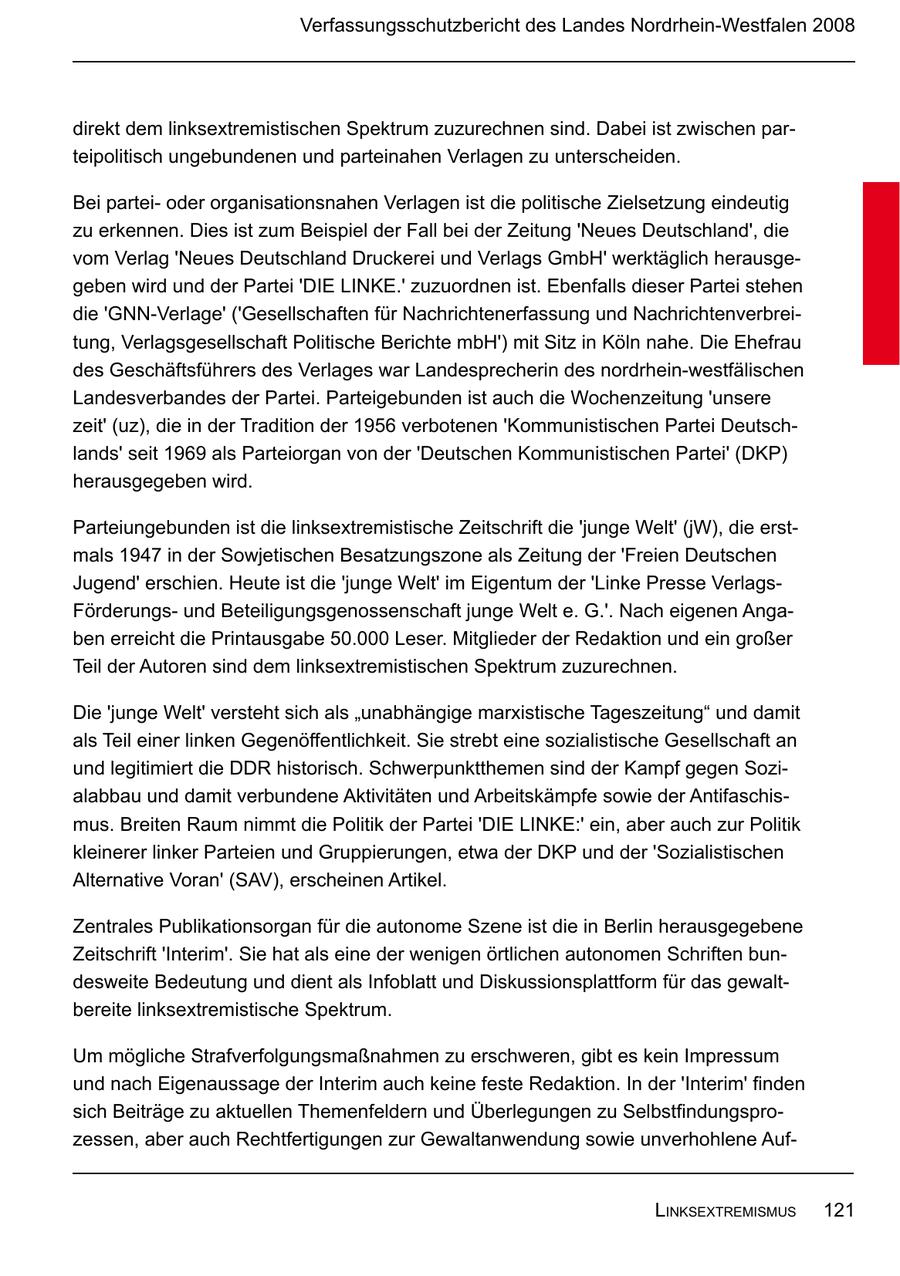 Verfassungsschutzbericht des Landes Nordrhein-Westfalen 2008 direkt dem linksextremistischen Spektrum zuzurechnen sind. Dabei ist zwischen parteipolitisch ungebundenen und parteinahen Verlagen zu unterscheiden. Bei parteioder organisationsnahen Verlagen ist die politische Zielsetzung eindeutig zu erkennen. Dies ist zum Beispiel der Fall bei der Zeitung 'Neues Deutschland', die vom Verlag 'Neues Deutschland Druckerei und Verlags GmbH' werktäglich herausgegeben wird und der Partei 'DIE LINKE.' zuzuordnen ist. Ebenfalls dieser Partei stehen die 'GNN-Verlage' ('Gesellschaften für Nachrichtenerfassung und Nachrichtenverbreitung, Verlagsgesellschaft Politische Berichte mbH') mit Sitz in Köln nahe. Die Ehefrau des Geschäftsführers des Verlages war Landesprecherin des nordrhein-westfälischen Landesverbandes der Partei. Parteigebunden ist auch die Wochenzeitung 'unsere zeit' (uz), die in der Tradition der 1956 verbotenen 'Kommunistischen Partei Deutschlands' seit 1969 als Parteiorgan von der 'Deutschen Kommunistischen Partei' (DKP) herausgegeben wird. Parteiungebunden ist die linksextremistische Zeitschrift die 'junge Welt' (jW), die erstmals 1947 in der Sowjetischen Besatzungszone als Zeitung der 'Freien Deutschen Jugend' erschien. Heute ist die 'junge Welt' im Eigentum der 'Linke Presse VerlagsFörderungsund Beteiligungsgenossenschaft junge Welt e. G.'. Nach eigenen Angaben erreicht die Printausgabe 50.000 Leser. Mitglieder der Redaktion und ein großer Teil der Autoren sind dem linksextremistischen Spektrum zuzurechnen. Die 'junge Welt' versteht sich als "unabhängige marxistische Tageszeitung" und damit als Teil einer linken Gegenöffentlichkeit. Sie strebt eine sozialistische Gesellschaft an und legitimiert die DDR historisch. Schwerpunktthemen sind der Kampf gegen Sozialabbau und damit verbundene Aktivitäten und Arbeitskämpfe sowie der Antifaschismus. Breiten Raum nimmt die Politik der Partei 'DIE LINKE:' ein, aber auch zur Politik kleinerer linker Parteien und Gruppierungen, etwa der DKP und der 'Sozialistischen Alternative Voran' (SAV), erscheinen Artikel. Zentrales Publikationsorgan für die autonome Szene ist die in Berlin herausgegebene Zeitschrift 'Interim'. Sie hat als eine der wenigen örtlichen autonomen Schriften bundesweite Bedeutung und dient als Infoblatt und Diskussionsplattform für das gewaltbereite linksextremistische Spektrum. Um mögliche Strafverfolgungsmaßnahmen zu erschweren, gibt es kein Impressum und nach Eigenaussage der Interim auch keine feste Redaktion. In der 'Interim' finden sich Beiträge zu aktuellen Themenfeldern und Überlegungen zu Selbstfindungsprozessen, aber auch Rechtfertigungen zur Gewaltanwendung sowie unverhohlene AufLinksextremismus 121