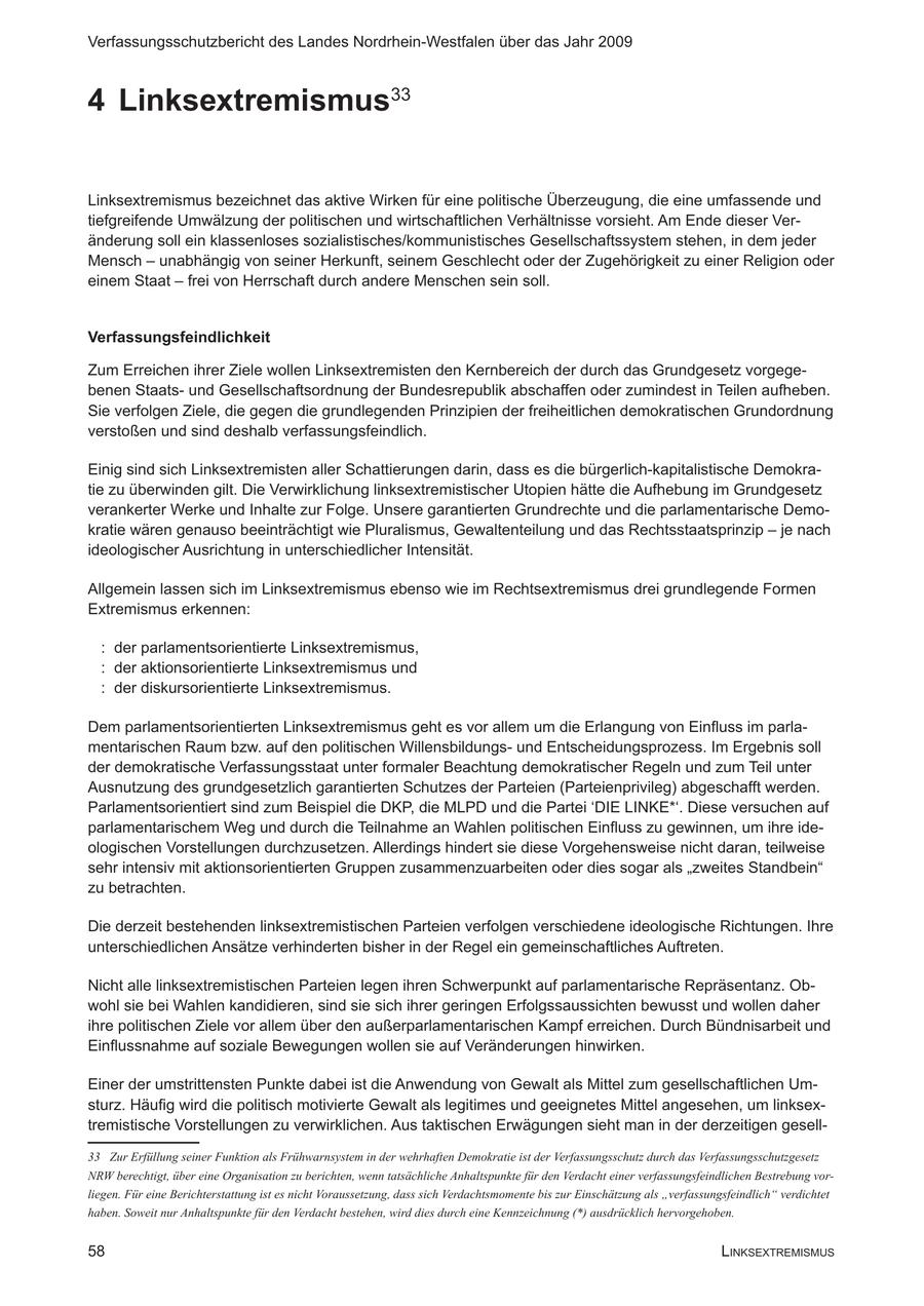 Verfassungsschutzbericht des Landes Nordrhein-Westfalen über das Jahr 2009 4 Linksextremismus33 Linksextremismus bezeichnet das aktive Wirken für eine politische Überzeugung, die eine umfassende und tiefgreifende Umwälzung der politischen und wirtschaftlichen Verhältnisse vorsieht. Am Ende dieser Veränderung soll ein klassenloses sozialistisches/kommunistisches Gesellschaftssystem stehen, in dem jeder Mensch - unabhängig von seiner Herkunft, seinem Geschlecht oder der Zugehörigkeit zu einer Religion oder einem Staat - frei von Herrschaft durch andere Menschen sein soll. Verfassungsfeindlichkeit Zum Erreichen ihrer Ziele wollen Linksextremisten den Kernbereich der durch das Grundgesetz vorgegebenen Staatsund Gesellschaftsordnung der Bundesrepublik abschaffen oder zumindest in Teilen aufheben. Sie verfolgen Ziele, die gegen die grundlegenden Prinzipien der freiheitlichen demokratischen Grundordnung verstoßen und sind deshalb verfassungsfeindlich. Einig sind sich Linksextremisten aller Schattierungen darin, dass es die bürgerlich-kapitalistische Demokratie zu überwinden gilt. Die Verwirklichung linksextremistischer Utopien hätte die Aufhebung im Grundgesetz verankerter Werke und Inhalte zur Folge. Unsere garantierten Grundrechte und die parlamentarische Demokratie wären genauso beeinträchtigt wie Pluralismus, Gewaltenteilung und das Rechtsstaatsprinzip - je nach ideologischer Ausrichtung in unterschiedlicher Intensität. Allgemein lassen sich im Linksextremismus ebenso wie im Rechtsextremismus drei grundlegende Formen Extremismus erkennen: : der parlamentsorientierte Linksextremismus, : der aktionsorientierte Linksextremismus und : der diskursorientierte Linksextremismus. Dem parlamentsorientierten Linksextremismus geht es vor allem um die Erlangung von Einfluss im parlamentarischen Raum bzw. auf den politischen Willensbildungsund Entscheidungsprozess. Im Ergebnis soll der demokratische Verfassungsstaat unter formaler Beachtung demokratischer Regeln und zum Teil unter Ausnutzung des grundgesetzlich garantierten Schutzes der Parteien (Parteienprivileg) abgeschafft werden. Parlamentsorientiert sind zum Beispiel die DKP, die MLPD und die Partei 'DIE LINKE*'. Diese versuchen auf parlamentarischem Weg und durch die Teilnahme an Wahlen politischen Einfluss zu gewinnen, um ihre ideologischen Vorstellungen durchzusetzen. Allerdings hindert sie diese Vorgehensweise nicht daran, teilweise sehr intensiv mit aktionsorientierten Gruppen zusammenzuarbeiten oder dies sogar als "zweites Standbein" zu betrachten. Die derzeit bestehenden linksextremistischen Parteien verfolgen verschiedene ideologische Richtungen. Ihre unterschiedlichen Ansätze verhinderten bisher in der Regel ein gemeinschaftliches Auftreten. Nicht alle linksextremistischen Parteien legen ihren Schwerpunkt auf parlamentarische Repräsentanz. Obwohl sie bei Wahlen kandidieren, sind sie sich ihrer geringen Erfolgssaussichten bewusst und wollen daher ihre politischen Ziele vor allem über den außerparlamentarischen Kampf erreichen. Durch Bündnisarbeit und Einflussnahme auf soziale Bewegungen wollen sie auf Veränderungen hinwirken. Einer der umstrittensten Punkte dabei ist die Anwendung von Gewalt als Mittel zum gesellschaftlichen Umsturz. Häufig wird die politisch motivierte Gewalt als legitimes und geeignetes Mittel angesehen, um linksextremistische Vorstellungen zu verwirklichen. Aus taktischen Erwägungen sieht man in der derzeitigen gesellZur Erfüllung seiner Funktion als Frühwarnsystem in der wehrhaften Demokratie ist der Verfassungsschutz durch das Verfassungsschutzgesetz NRW berechtigt, über eine Organisation zu berichten, wenn tatsächliche Anhaltspunkte für den Verdacht einer verfassungsfeindlichen Bestrebung vorliegen. Für eine Berichterstattung ist es nicht Voraussetzung, dass sich Verdachtsmomente bis zur Einschätzung als "verfassungsfeindlich" verdichtet haben. Soweit nur Anhaltspunkte für den Verdacht bestehen, wird dies durch eine Kennzeichnung (*) ausdrücklich hervorgehoben. 58 linksExtREmismus