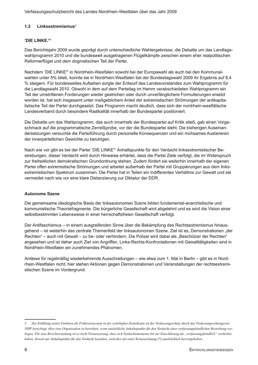 Verfassungsschutzbericht des Landes Nordrhein-Westfalen über das Jahr 2009 1.2 Linksextremismus3 'DIE LINKE.*' Das Berichtsjahr 2009 wurde geprägt durch unterschiedliche Wahlergebnisse, die Debatte um das Landtagswahlprogramm 200 und die bundesweit ausgetragenen Flügelkämpfe zwischen einem eher realpolitischen Reformerflügel und dem dogmatischen Teil der Partei. Nachdem 'DIE LINKE*' in Nordrhein-Westfalen sowohl bei der Europawahl als auch bei den Kommunalwahlen unter 5% blieb, konnte sie in Nordrhein-Westfalen bei der Bundestagswahl 2009 ihr Ergebnis auf 8,4 % steigern. Für bundesweites Aufsehen sorgte der Entwurf des Landesvorstandes zum Wahlprogramm für die Landtagswahl 200. Obwohl in dem auf dem Parteitag im Hamm verabschiedeten Wahlprogramm ein Teil der umstrittenen Forderungen wieder gestrichen oder durch unverfänglichere Formulierungen ersetzt worden ist, hat sich insgesamt unter maßgeblichem Anteil der extremistischen Strömungen der antikapitalistische Teil der Partei durchgesetzt. Das Programm macht deutlich, dass sich der nordrhein-westfälische Landesverband durch besondere Radikalität innerhalb der Bundespartei positioniert. Die Debatte um das Wahlprogramm, das auch innerhalb der Bundespartei auf Kritik stieß, gab einen Vorgeschmack auf die programmatische Zerreißprobe, vor der die Bundespartei steht. Die bisherigen Auseinandersetzungen versuchte die Parteiführung durch personelle Konsequenzen und ein mühsames Austarieren der innerparteilichen Gewichte zu beruhigen. Nach wie vor gibt es bei der Partei 'DIE LINKE*' Anhaltspunkte für den Verdacht linksextremistischer Bestrebungen, dieser Verdacht wird durch Hinweise erhärtet, dass die Partei Ziele verfolgt, die im Widerspruch zur freiheitlichen demokratischen Grundordnung stehen. Zudem fördert sie weiterhin innerhalb der eigenen Partei offen extremistische Strömungen und arbeitet außerhalb der Partei mit Gruppierungen aus dem linksextremistischen Spektrum zusammen. Die Partei hat in Teilen ein indifferentes Verhältnis zur Gewalt und sie vermeidet nach wie vor eine klare Distanzierung zur Diktatur der DDR. Autonome Szene Die gemeinsame ideologische Basis der linksautonomen Szene bilden fundamental-anarchistische und kommunistische Theoriefragmente. Die bürgerliche Gesellschaft wird abgelehnt und es wird die Vision einer selbstbestimmten Lebensweise in einer herrschaftsfreien Gesellschaft verfolgt. Der Antifaschismus - in einem ausgreifenden Sinne über die Bekämpfung des Rechtsextremismus hinausgehend - ist weiterhin das zentrale Themenfeld der linksautonomen Szene. Ziel ist es, Demonstrationen "der Rechten" - auch mit Gewalt - zu beoder verhindern. Die Polizei wird dabei als "Beschützer der Rechten" angesehen und ist daher auch Ziel von Angriffen. Links-Rechts-Konfrontationen mit Gewalttätigkeiten sind in Nordrhein-Westfalen ein zunehmendes Phänomen. Anlässe für regelmäßig wiederkehrende Ausschreitungen - wie etwa zum . Mai in Berlin - gibt es in Nordrhein-Westfalen nicht; hier stehen Aktionen gegen Demonstrationen und Veranstaltungen der rechtsextremistischen Szene im Vordergrund. Zur Erfüllung seiner Funktion als Frühwarnsystem in der wehrhaften Demokratie ist der Verfassungsschutz durch das Verfassungsschutzgesetz NRW berechtigt, über eine Organisation zu berichten, wenn tatsächliche Anhaltspunkte für den Verdacht einer verfassungsfeindlichen Bestrebung vorliegen. Für eine Berichterstattung ist es nicht Voraussetzung, dass sich Verdachtsmomente bis zur Einschätzung als "verfassungsfeindlich" verdichtet haben. Soweit nur Anhaltspunkte für den Verdacht bestehen, wird dies mit einer Kennzeichnung (*) ausdrücklich hervorgehoben. 8 EntwicklungstEndEnzEn