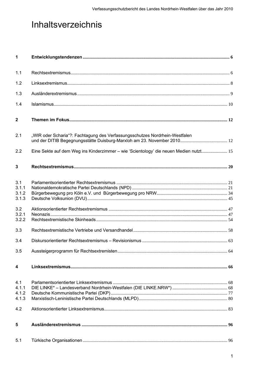 Verfassungsschutzbericht des Landes Nordrhein-Westfalen über das Jahr 2010 Inhaltsverzeichnis 1 Entwicklungstendenzen ................................................................................................................................... 6 1.1 Rechtsextremismus.............................................................................................................................................. 6 1.2 Linksextremismus................................................................................................................................................. 8 1.3 Ausländerextremismus ........................................................................................................................................ 9 1.4 Islamismus........................................................................................................................................................... 10 2 Themen im Fokus............................................................................................................................................. 12 2.1 "WIR oder Scharia"?: Fachtagung des Verfassungsschutzes Nordrhein-Westfalen und der DITIB Begegnungsstätte Duisburg-Marxloh am 23. November 2010.......................................... 12 2.2 Eine Sekte auf dem Weg ins Kinderzimmer - wie 'Scientology' die neuen Medien nutzt....................... 15 3 Rechtsextremismus......................................................................................................................................... 20 3.1 Parlamentsorientierter Rechtsextremismus ................................................................................................... 21 3.1.1 Nationaldemokratische Partei Deutschlands (NPD) ..................................................................................... 21 3.1.2 Bürgerbewegung pro Köln e.V. und Bürgerbewegung pro NRW............................................................... 34 3.1.3 Deutsche Volksunion (DVU) ............................................................................................................................. 45 3.2 Aktionsorientierter Rechtsextremismus .......................................................................................................... 47 3.2.1 Neonazis.............................................................................................................................................................. 47 3.2.2 Rechtsextremistische Skinheads ..................................................................................................................... 54 3.3 Rechtsextremistische Vertriebe und Versandhandel .................................................................................... 58 3.4 Diskursorientierter Rechtsextremismus - Revisionismus ............................................................................ 63 3.5 Aussteigerprogramm für Rechtsextremisten.................................................................................................. 64 4 Linksextremismus............................................................................................................................................ 66 4.1 Parlamentsorientierter Linksextremismus ...................................................................................................... 68 4.1.1 DIE LINKE* - Landesverband Nordrhein-Westfalen (DIE LINKE.NRW*) ................................................. 68 4.1.2 Deutsche Kommunistische Partei (DKP) ........................................................................................................ 77 4.1.3 Marxistisch-Leninistische Partei Deutschlands (MLPD)............................................................................... 80 4.2 Aktionsorientierter Linksextremismus.............................................................................................................. 83 5 Ausländerextremismus .................................................................................................................................. 96 5.1 Türkische Organisationen ................................................................................................................................. 96 1