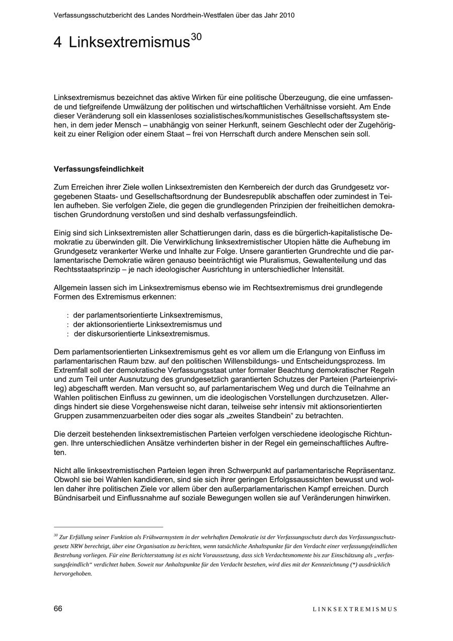 Verfassungsschutzbericht des Landes Nordrhein-Westfalen über das Jahr 2010 4 Linksextremismus 30 Linksextremismus bezeichnet das aktive Wirken für eine politische Überzeugung, die eine umfassende und tiefgreifende Umwälzung der politischen und wirtschaftlichen Verhältnisse vorsieht. Am Ende dieser Veränderung soll ein klassenloses sozialistisches/kommunistisches Gesellschaftssystem stehen, in dem jeder Mensch - unabhängig von seiner Herkunft, seinem Geschlecht oder der Zugehörigkeit zu einer Religion oder einem Staat - frei von Herrschaft durch andere Menschen sein soll. Verfassungsfeindlichkeit Zum Erreichen ihrer Ziele wollen Linksextremisten den Kernbereich der durch das Grundgesetz vorgegebenen Staatsund Gesellschaftsordnung der Bundesrepublik abschaffen oder zumindest in Teilen aufheben. Sie verfolgen Ziele, die gegen die grundlegenden Prinzipien der freiheitlichen demokratischen Grundordnung verstoßen und sind deshalb verfassungsfeindlich. Einig sind sich Linksextremisten aller Schattierungen darin, dass es die bürgerlich-kapitalistische Demokratie zu überwinden gilt. Die Verwirklichung linksextremistischer Utopien hätte die Aufhebung im Grundgesetz verankerter Werke und Inhalte zur Folge. Unsere garantierten Grundrechte und die parlamentarische Demokratie wären genauso beeinträchtigt wie Pluralismus, Gewaltenteilung und das Rechtsstaatsprinzip - je nach ideologischer Ausrichtung in unterschiedlicher Intensität. Allgemein lassen sich im Linksextremismus ebenso wie im Rechtsextremismus drei grundlegende Formen des Extremismus erkennen: der parlamentsorientierte Linksextremismus, der aktionsorientierte Linksextremismus und der diskursorientierte Linksextremismus. Dem parlamentsorientierten Linksextremismus geht es vor allem um die Erlangung von Einfluss im parlamentarischen Raum bzw. auf den politischen Willensbildungsund Entscheidungsprozess. Im Extremfall soll der demokratische Verfassungsstaat unter formaler Beachtung demokratischer Regeln und zum Teil unter Ausnutzung des grundgesetzlich garantierten Schutzes der Parteien (Parteienprivileg) abgeschafft werden. Man versucht so, auf parlamentarischem Weg und durch die Teilnahme an Wahlen politischen Einfluss zu gewinnen, um die ideologischen Vorstellungen durchzusetzen. Allerdings hindert sie diese Vorgehensweise nicht daran, teilweise sehr intensiv mit aktionsorientierten Gruppen zusammenzuarbeiten oder dies sogar als "zweites Standbein" zu betrachten. Die derzeit bestehenden linksextremistischen Parteien verfolgen verschiedene ideologische Richtungen. Ihre unterschiedlichen Ansätze verhinderten bisher in der Regel ein gemeinschaftliches Auftreten. Nicht alle linksextremistischen Parteien legen ihren Schwerpunkt auf parlamentarische Repräsentanz. Obwohl sie bei Wahlen kandidieren, sind sie sich ihrer geringen Erfolgssaussichten bewusst und wollen daher ihre politischen Ziele vor allem über den außerparlamentarischen Kampf erreichen. Durch Bündnisarbeit und Einflussnahme auf soziale Bewegungen wollen sie auf Veränderungen hinwirken. 30 Zur Erfüllung seiner Funktion als Frühwarnsystem in der wehrhaften Demokratie ist der Verfassungsschutz durch das Verfassungsschutzgesetz NRW berechtigt, über eine Organisation zu berichten, wenn tatsächliche Anhaltspunkte für den Verdacht einer verfassungsfeindlichen Bestrebung vorliegen. Für eine Berichterstattung ist es nicht Voraussetzung, dass sich Verdachtsmomente bis zur Einschätzung als "verfassungsfeindlich" verdichtet haben. Soweit nur Anhaltspunkte für den Verdacht bestehen, wird dies mit der Kennzeichnung (*) ausdrücklich hervorgehoben. 66 LINKSEXTREMISMUS
