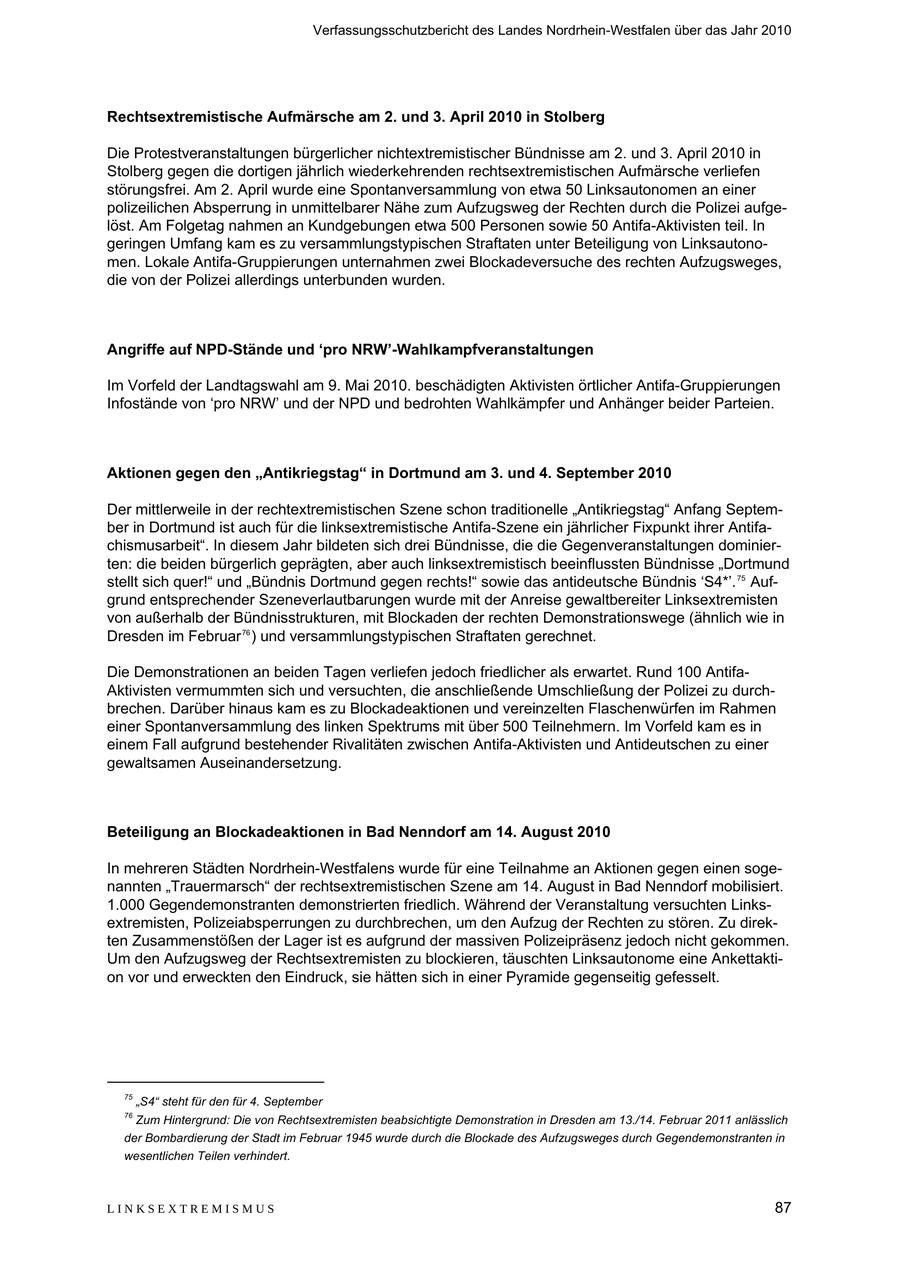 Verfassungsschutzbericht des Landes Nordrhein-Westfalen über das Jahr 2010 Rechtsextremistische Aufmärsche am 2. und 3. April 2010 in Stolberg Die Protestveranstaltungen bürgerlicher nichtextremistischer Bündnisse am 2. und 3. April 2010 in Stolberg gegen die dortigen jährlich wiederkehrenden rechtsextremistischen Aufmärsche verliefen störungsfrei. Am 2. April wurde eine Spontanversammlung von etwa 50 Linksautonomen an einer polizeilichen Absperrung in unmittelbarer Nähe zum Aufzugsweg der Rechten durch die Polizei aufgelöst. Am Folgetag nahmen an Kundgebungen etwa 500 Personen sowie 50 Antifa-Aktivisten teil. In geringen Umfang kam es zu versammlungstypischen Straftaten unter Beteiligung von Linksautonomen. Lokale Antifa-Gruppierungen unternahmen zwei Blockadeversuche des rechten Aufzugsweges, die von der Polizei allerdings unterbunden wurden. Angriffe auf NPD-Stände und 'pro NRW'-Wahlkampfveranstaltungen Im Vorfeld der Landtagswahl am 9. Mai 2010. beschädigten Aktivisten örtlicher Antifa-Gruppierungen Infostände von 'pro NRW' und der NPD und bedrohten Wahlkämpfer und Anhänger beider Parteien. Aktionen gegen den "Antikriegstag" in Dortmund am 3. und 4. September 2010 Der mittlerweile in der rechtextremistischen Szene schon traditionelle "Antikriegstag" Anfang September in Dortmund ist auch für die linksextremistische Antifa-Szene ein jährlicher Fixpunkt ihrer Antifachismusarbeit". In diesem Jahr bildeten sich drei Bündnisse, die die Gegenveranstaltungen dominierten: die beiden bürgerlich geprägten, aber auch linksextremistisch beeinflussten Bündnisse "Dortmund stellt sich quer!" und "Bündnis Dortmund gegen rechts!" sowie das antideutsche Bündnis 'S4*'. 75 Aufgrund entsprechender Szeneverlautbarungen wurde mit der Anreise gewaltbereiter Linksextremisten von außerhalb der Bündnisstrukturen, mit Blockaden der rechten Demonstrationswege (ähnlich wie in Dresden im Februar 76 ) und versammlungstypischen Straftaten gerechnet. Die Demonstrationen an beiden Tagen verliefen jedoch friedlicher als erwartet. Rund 100 AntifaAktivisten vermummten sich und versuchten, die anschließende Umschließung der Polizei zu durchbrechen. Darüber hinaus kam es zu Blockadeaktionen und vereinzelten Flaschenwürfen im Rahmen einer Spontanversammlung des linken Spektrums mit über 500 Teilnehmern. Im Vorfeld kam es in einem Fall aufgrund bestehender Rivalitäten zwischen Antifa-Aktivisten und Antideutschen zu einer gewaltsamen Auseinandersetzung. Beteiligung an Blockadeaktionen in Bad Nenndorf am 14. August 2010 In mehreren Städten Nordrhein-Westfalens wurde für eine Teilnahme an Aktionen gegen einen sogenannten "Trauermarsch" der rechtsextremistischen Szene am 14. August in Bad Nenndorf mobilisiert. 1.000 Gegendemonstranten demonstrierten friedlich. Während der Veranstaltung versuchten Linksextremisten, Polizeiabsperrungen zu durchbrechen, um den Aufzug der Rechten zu stören. Zu direkten Zusammenstößen der Lager ist es aufgrund der massiven Polizeipräsenz jedoch nicht gekommen. Um den Aufzugsweg der Rechtsextremisten zu blockieren, täuschten Linksautonome eine Ankettaktion vor und erweckten den Eindruck, sie hätten sich in einer Pyramide gegenseitig gefesselt. 75 "S4" steht für den für 4. September 76 Zum Hintergrund: Die von Rechtsextremisten beabsichtigte Demonstration in Dresden am 13./14. Februar 2011 anlässlich der Bombardierung der Stadt im Februar 1945 wurde durch die Blockade des Aufzugsweges durch Gegendemonstranten in wesentlichen Teilen verhindert. LINKSEXTREMISMUS 87