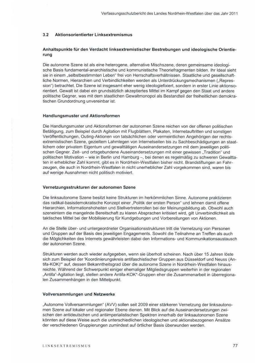 Verfassungsschutzbericht des Landes Nordrhein-Westfalen über das Jahr 2011 3.2 Aktionsorientierter Linksextremismus Anhaltspunkte für den Verdacht linksextremistischer Bestrebungen und ideologische Orientierung Die autonome Szene ist als eine heterogene, alternative Mischszene, deren gemeinsame ideologische Basis fundamental-anarchistische und kommunistische Theoriefragmenten bilden. Ihr Ideal sieht sie in einem "selbstbestimmten Leben" frei von Herrschaftsverhältnissen. Staatliche und gesellschaftliche Normen, Hierarchien und Verbindlichkeiten werden als Unterdrückungsmechanismen ("Repression") betrachtet. Die Szene ist insgesamt eher wenig ideologiefixiert, sondern in erster Linie aktionsorientiert. Gewalt ist dabei ein grundsätzlich akzeptiertes Mittel im Kampf gegen den Staat und andere politische Gegner, was mit dem staatlichen Gewaltmonopol als Bestandteil der freiheitlichen demokratischen Grundordnung unvereinbar ist. Handlungsmuster und Aktionsformen Die Handlungsmuster und Aktionsformen der autonomen Szene reichen von der offenen politischen Betätigung, zum Beispiel durch Agitation mit Flugblättern, Plakaten, Internetauftritten und sonstigen Veröffentlichungen, Outing-Aktionen von tatsächlichen oder vermeintlichen Angehörigen der rechtsextremistischen Szene, gezieltem Lahmlegen vonInternetseiten bis zu Sachbeschädigungen an staatlichem oder privatem Eigentum und gewalttätigen Auseinandersetzungen mit dem jeweiligen politischen Gegner. Zeitund ortsgebundene Auseinandersetzungen mit einer gewissen "Tradition" und politischen Motivation -- wie in Berlin und Hamburg -, bei denen es regelmäßig zu schweren Gewalttaten in erheblicher Zahl kommt, gibt es in Nordrhein-Westfalen bisher nicht. Brandstiftungen an Fahrzeugen, die auch in Nordrhein-Westfalen in nicht unerheblicher Zahl vorgekommen sind, waren bis auf wenige Ausnahmen nicht politisch motiviert. Vernetzungsstrukturen der autonomen Szene Die linksautonome Szene besitzt keine Strukturen im herkömmlichen Sinne. Autonome praktizieren das radikal-basisdemokratische Konzept einer "Politik der ersten Person" und lehnen damit offene Hierarchien, Informationshoheiten und Stellvertreterrollen bei der Meinungsbildung ab. Obwohl auch szeneintern die mangelnde Bereitschaft zu klaren Absprachen kritisiert wird, gilt Unverbindlichkeit als taktisches Mittel bei der Mobilisierung für Kundgebungen und Vorbereitungen von Aktionen. An die Stelle überund untergeordneter Organisationsstrukturen tritt die Vernetzung von Personen und Gruppen auf der Basis des jeweiligen Engagements. Sowohl die Teilnahme an Treffen als auch die Möglichkeiten des Internets gewährleisten dabei den Informationsund Kommunikationsaustausch der autonomen Szene. Strukturen werden auch wieder aufgegeben, wenn sie überholt scheinen. Nach über 15 Jahren löste sich zum Beispiel der 'Koordinierungskreis antifaschistischer Gruppen aus Düsseldorf und Neuss (Antifa-KOK)* auf, dessen Bekanntheitsgrad über die autonome Szene in Nordrhein-Westfalen hinausreichte. Während der Schwerpunkt einiger ehemaliger Mitgliedsgruppen weiterhin in der regionalen "Antifa"-Agitation liegt, stellen andere Antifa-KOK*-Gruppen eher die Zusammenarbeit in überregionalen Zusammenhängen in den Mittelpunkt. Vollversammlungen und Netzwerke "Autonome Vollversammlungen" (AVV) sollen seit 2009 einer stärkeren Vernetzung der linksautonomen Szene auf lokaler und regionaler Ebene dienen. Mit Blick auf die Auseinandersetzungen zwischen den antideutschen und antiimperialistischen Spektren innerhalb der linksautonomen Szene könnten auf diese Weise auchdie unterschiedlichen ideologischen und aktionsbezogenen Ansätze der verschiedenen Gruppierungen zumindest auf örtlicher Basis überwunden werden. LINKSEXTREMISMUS 77