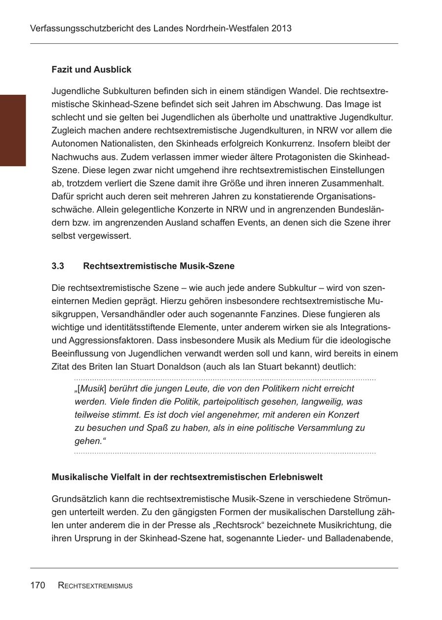 Verfassungsschutzbericht des Landes Nordrhein-Westfalen 2013 Fazit und Ausblick Jugendliche Subkulturen befinden sich in einem ständigen Wandel. Die rechtsextremistische Skinhead-Szene befindet sich seit Jahren im Abschwung. Das Image ist schlecht und sie gelten bei Jugendlichen als überholte und unattraktive Jugendkultur. Zugleich machen andere rechtsextremistische Jugendkulturen, in NRW vor allem die Autonomen Nationalisten, den Skinheads erfolgreich Konkurrenz. Insofern bleibt der Nachwuchs aus. Zudem verlassen immer wieder ältere Protagonisten die SkinheadSzene. Diese legen zwar nicht umgehend ihre rechtsextremistischen Einstellungen ab, trotzdem verliert die Szene damit ihre Größe und ihren inneren Zusammenhalt. Dafür spricht auch deren seit mehreren Jahren zu konstatierende Organisationsschwäche. Allein gelegentliche Konzerte in NRW und in angrenzenden Bundesländern bzw. im angrenzenden Ausland schaffen Events, an denen sich die Szene ihrer selbst vergewissert. 3.3 Rechtsextremistische Musik-Szene Die rechtsextremistische Szene - wie auch jede andere Subkultur - wird von szeneinternen Medien geprägt. Hierzu gehören insbesondere rechtsextremistische Musikgruppen, Versandhändler oder auch sogenannte Fanzines. Diese fungieren als wichtige und identitätsstiftende Elemente, unter anderem wirken sie als Integrationsund Aggressionsfaktoren. Dass insbesondere Musik als Medium für die ideologische Beeinflussung von Jugendlichen verwandt werden soll und kann, wird bereits in einem Zitat des Briten Ian Stuart Donaldson (auch als Ian Stuart bekannt) deutlich: "[Musik] berührt die jungen Leute, die von den Politikern nicht erreicht werden. Viele finden die Politik, parteipolitisch gesehen, langweilig, was teilweise stimmt. Es ist doch viel angenehmer, mit anderen ein Konzert zu besuchen und Spaß zu haben, als in eine politische Versammlung zu gehen." Musikalische Vielfalt in der rechtsextremistischen Erlebniswelt Grundsätzlich kann die rechtsextremistische Musik-Szene in verschiedene Strömungen unterteilt werden. Zu den gängigsten Formen der musikalischen Darstellung zählen unter anderem die in der Presse als "Rechtsrock" bezeichnete Musikrichtung, die ihren Ursprung in der Skinhead-Szene hat, sogenannte Liederund Balladenabende, 170 RechtsextRemismus