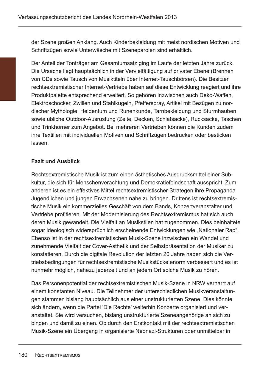 Verfassungsschutzbericht des Landes Nordrhein-Westfalen 2013 der Szene großen Anklang. Auch Kinderbekleidung mit meist nordischen Motiven und Schriftzügen sowie Unterwäsche mit Szeneparolen sind erhältlich. Der Anteil der Tonträger am Gesamtumsatz ging im Laufe der letzten Jahre zurück. Die Ursache liegt hauptsächlich in der Vervielfältigung auf privater Ebene (Brennen von CDs sowie Tausch von Musiktiteln über Internet-Tauschbörsen). Die Besitzer rechtsextremistischer Internet-Vertriebe haben auf diese Entwicklung reagiert und ihre Produktpalette entsprechend erweitert. So gehören inzwischen auch Deko-Waffen, Elektroschocker, Zwillen und Stahlkugeln, Pfefferspray, Artikel mit Bezügen zu nordischer Mythologie, Heidentum und Runenkunde, Tarnbekleidung und Sturmhauben sowie übliche Outdoor-Ausrüstung (Zelte, Decken, Schlafsäcke), Rucksäcke, Taschen und Trinkhörner zum Angebot. Bei mehreren Vertrieben können die Kunden zudem ihre Textilien mit individuellen Motiven und Schriftzügen bedrucken oder besticken lassen. Fazit und Ausblick Rechtsextremistische Musik ist zum einen ästhetisches Ausdrucksmittel einer Subkultur, die sich für Menschenverachtung und Demokratiefeindschaft ausspricht. Zum anderen ist es ein effektives Mittel rechtsextremistischer Strategen ihre Propaganda Jugendlichen und jungen Erwachsenen nahe zu bringen. Drittens ist rechtsextremistische Musik ein kommerzielles Geschäft von dem Bands, Konzertveranstalter und Vertriebe profitieren. Mit der Modernisierung des Rechtsextremismus hat sich auch deren Musik gewandelt. Die Vielfalt an Musikstilen hat zugenommen. Dies beinhaltete sogar ideologisch widersprüchlich erscheinende Entwicklungen wie "Nationaler Rap". Ebenso ist in der rechtsextremistischen Musik-Szene inzwischen ein Wandel und zunehmende Vielfalt der Cover-Ästhetik und der Selbstpräsentation der Musiker zu konstatieren. Durch die digitale Revolution der letzten 20 Jahre haben sich die Vertriebsbedingungen für rechtsextremistische Musikstücke enorm verbessert und es ist nunmehr möglich, nahezu jederzeit und an jedem Ort solche Musik zu hören. Das Personenpotential der rechtsextremistischen Musik-Szene in NRW verharrt auf einem konstanten Niveau. Die Teilnehmer der unterschiedlichen Musikveranstaltungen stammen bislang hauptsächlich aus einer unstrukturierten Szene. Dies könnte sich ändern, wenn die Partei 'Die Rechte' weiterhin Konzerte organisiert und veranstaltet. Sie wird versuchen, bislang unstrukturierte Szeneangehörige an sich zu binden und damit zu einen. Ob durch den Erstkontakt mit der rechtsextremistischen Musik-Szene ein Übergang in organisierte Neonazi-Strukturen oder unmittelbar in 180 RechtsextRemismus