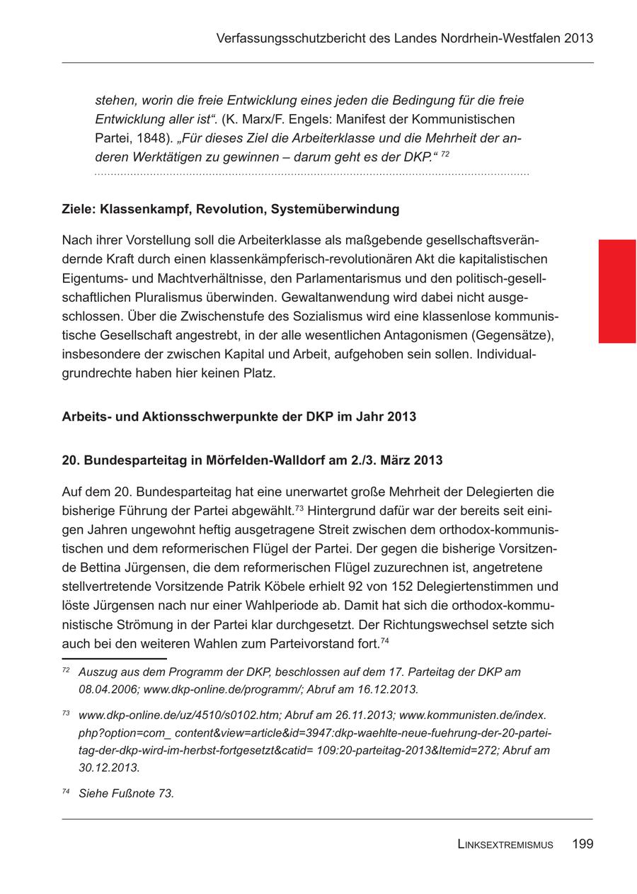 Verfassungsschutzbericht des Landes Nordrhein-Westfalen 2013 stehen, worin die freie Entwicklung eines jeden die Bedingung für die freie Entwicklung aller ist". (K. Marx/F. Engels: Manifest der Kommunistischen Partei, 1848). "Für dieses Ziel die Arbeiterklasse und die Mehrheit der anderen Werktätigen zu gewinnen - darum geht es der DKP." 72 Ziele: Klassenkampf, Revolution, Systemüberwindung Nach ihrer Vorstellung soll die Arbeiterklasse als maßgebende gesellschaftsverändernde Kraft durch einen klassenkämpferisch-revolutionären Akt die kapitalistischen Eigentumsund Machtverhältnisse, den Parlamentarismus und den politisch-gesellschaftlichen Pluralismus überwinden. Gewaltanwendung wird dabei nicht ausgeschlossen. Über die Zwischenstufe des Sozialismus wird eine klassenlose kommunistische Gesellschaft angestrebt, in der alle wesentlichen Antagonismen (Gegensätze), insbesondere der zwischen Kapital und Arbeit, aufgehoben sein sollen. Individualgrundrechte haben hier keinen Platz. Arbeitsund Aktionsschwerpunkte der DKP im Jahr 2013 20. Bundesparteitag in Mörfelden-Walldorf am 2./3. März 2013 Auf dem 20. Bundesparteitag hat eine unerwartet große Mehrheit der Delegierten die bisherige Führung der Partei abgewählt.73 Hintergrund dafür war der bereits seit einigen Jahren ungewohnt heftig ausgetragene Streit zwischen dem orthodox-kommunistischen und dem reformerischen Flügel der Partei. Der gegen die bisherige Vorsitzende Bettina Jürgensen, die dem reformerischen Flügel zuzurechnen ist, angetretene stellvertretende Vorsitzende Patrik Köbele erhielt 92 von 152 Delegiertenstimmen und löste Jürgensen nach nur einer Wahlperiode ab. Damit hat sich die orthodox-kommunistische Strömung in der Partei klar durchgesetzt. Der Richtungswechsel setzte sich auch bei den weiteren Wahlen zum Parteivorstand fort.74 72 Auszug aus dem Programm der DKP, beschlossen auf dem 17. Parteitag der DKP am 08.04.2006; www.dkp-online.de/programm/; Abruf am 16.12.2013. 73 www.dkp-online.de/uz/4510/s0102.htm; Abruf am 26.11.2013; www.kommunisten.de/index. php?option=com_ content&view=article&id=3947:dkp-waehlte-neue-fuehrung-der-20-parteitag-der-dkp-wird-im-herbst-fortgesetzt&catid= 109:20-parteitag-2013&Itemid=272; Abruf am 30.12.2013. 74 Siehe Fußnote 73. linksExtrEmismus 199