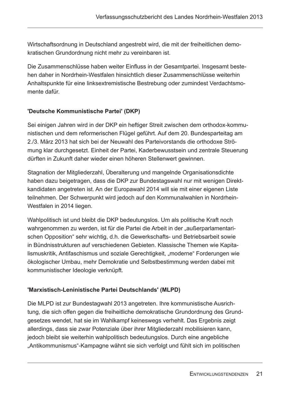 Verfassungsschutzbericht des Landes Nordrhein-Westfalen 2013 Wirtschaftsordnung in Deutschland angestrebt wird, die mit der freiheitlichen demokratischen Grundordnung nicht mehr zu vereinbaren ist. Die Zusammenschlüsse haben weiter Einfluss in der Gesamtpartei. Insgesamt bestehen daher in Nordrhein-Westfalen hinsichtlich dieser Zusammenschlüsse weiterhin Anhaltspunkte für eine linksextremistische Bestrebung oder zumindest Verdachtsmomente dafür. 'Deutsche Kommunistische Partei' (DKP) Sei einigen Jahren wird in der DKP ein heftiger Streit zwischen dem orthodox-kommunistischen und dem reformerischen Flügel geführt. Auf dem 20. Bundesparteitag am 2./3. März 2013 hat sich bei der Neuwahl des Parteivorstands die orthodoxe Strömung klar durchgesetzt. Einheit der Partei, Kaderbewusstsein und zentrale Steuerung dürften in Zukunft daher wieder einen höheren Stellenwert gewinnen. Stagnation der Mitgliederzahl, Überalterung und mangelnde Organisationsdichte haben dazu beigetragen, dass die DKP zur Bundestagswahl nur mit wenigen Direktkandidaten angetreten ist. An der Europawahl 2014 will sie mit einer eigenen Liste teilnehmen. Der Schwerpunkt wird jedoch auf den Kommunalwahlen in NordrheinWestfalen in 2014 liegen. Wahlpolitisch ist und bleibt die DKP bedeutungslos. Um als politische Kraft noch wahrgenommen zu werden, ist für die Partei die Arbeit in der "außerparlamentarischen Opposition" sehr wichtig, d.h. die Gewerkschaftsund Betriebsarbeit sowie in Bündnisstrukturen auf verschiedenen Gebieten. Klassische Themen wie Kapitalismuskritik, Antifaschismus und soziale Gerechtigkeit, "moderne" Forderungen wie ökologischer Umbau, mehr Demokratie und Selbstbestimmung werden dabei mit kommunistischer Ideologie verknüpft. 'Marxistisch-Leninistische Partei Deutschlands' (MLPD) Die MLPD ist zur Bundestagwahl 2013 angetreten. Ihre kommunistische Ausrichtung, die sich offen gegen die freiheitliche demokratische Grundordnung des Grundgesetzes wendet, hat sie im Wahlkampf keineswegs verhehlt. Das Ergebnis zeigt allerdings, dass sie zwar Potenziale über ihrer Mitgliederzahl mobilisieren kann, jedoch bleibt sie weiterhin wahlpolitisch bedeutungslos. Durch eine angebliche "Antikommunismus"-Kampagne wähnt sie sich verfolgt und fühlt sich im politischen EntwicklungstEndEnzEn 21