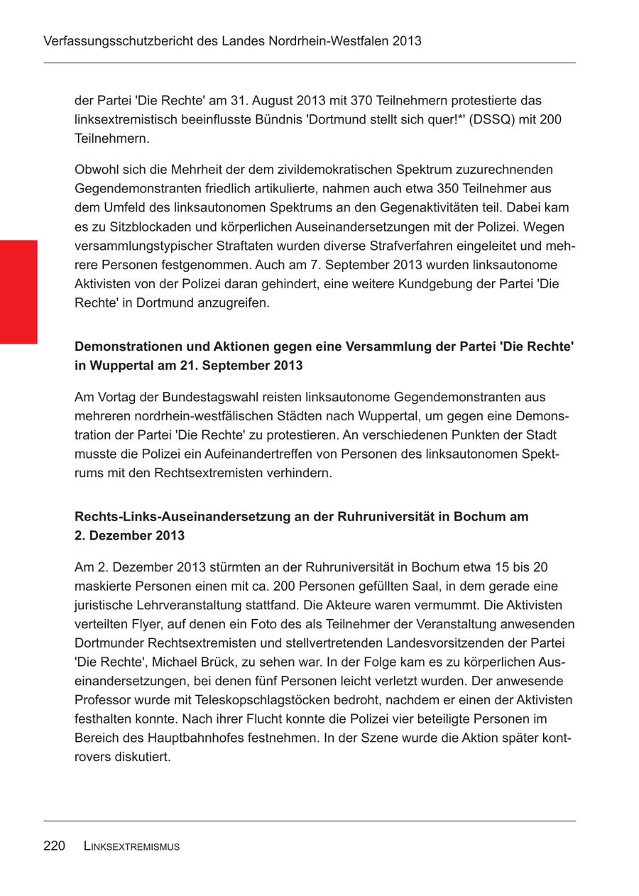 Verfassungsschutzbericht des Landes Nordrhein-Westfalen 2013 der Partei 'Die Rechte' am 31. August 2013 mit 370 Teilnehmern protestierte das linksextremistisch beeinflusste Bündnis 'Dortmund stellt sich quer!*' (DSSQ) mit 200 Teilnehmern. Obwohl sich die Mehrheit der dem zivildemokratischen Spektrum zuzurechnenden Gegendemonstranten friedlich artikulierte, nahmen auch etwa 350 Teilnehmer aus dem Umfeld des linksautonomen Spektrums an den Gegenaktivitäten teil. Dabei kam es zu Sitzblockaden und körperlichen Auseinandersetzungen mit der Polizei. Wegen versammlungstypischer Straftaten wurden diverse Strafverfahren eingeleitet und mehrere Personen festgenommen. Auch am 7. September 2013 wurden linksautonome Aktivisten von der Polizei daran gehindert, eine weitere Kundgebung der Partei 'Die Rechte' in Dortmund anzugreifen. Demonstrationen und Aktionen gegen eine Versammlung der Partei 'Die Rechte' in Wuppertal am 21. September 2013 Am Vortag der Bundestagswahl reisten linksautonome Gegendemonstranten aus mehreren nordrhein-westfälischen Städten nach Wuppertal, um gegen eine Demonstration der Partei 'Die Rechte' zu protestieren. An verschiedenen Punkten der Stadt musste die Polizei ein Aufeinandertreffen von Personen des linksautonomen Spektrums mit den Rechtsextremisten verhindern. Rechts-Links-Auseinandersetzung an der Ruhruniversität in Bochum am 2. Dezember 2013 Am 2. Dezember 2013 stürmten an der Ruhruniversität in Bochum etwa 15 bis 20 maskierte Personen einen mit ca. 200 Personen gefüllten Saal, in dem gerade eine juristische Lehrveranstaltung stattfand. Die Akteure waren vermummt. Die Aktivisten verteilten Flyer, auf denen ein Foto des als Teilnehmer der Veranstaltung anwesenden Dortmunder Rechtsextremisten und stellvertretenden Landesvorsitzenden der Partei 'Die Rechte', Michael Brück, zu sehen war. In der Folge kam es zu körperlichen Auseinandersetzungen, bei denen fünf Personen leicht verletzt wurden. Der anwesende Professor wurde mit Teleskopschlagstöcken bedroht, nachdem er einen der Aktivisten festhalten konnte. Nach ihrer Flucht konnte die Polizei vier beteiligte Personen im Bereich des Hauptbahnhofes festnehmen. In der Szene wurde die Aktion später kontrovers diskutiert. 220 linksExtrEmismus