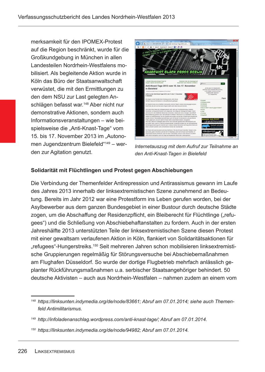 Verfassungsschutzbericht des Landes Nordrhein-Westfalen 2013 merksamkeit für den IPOMEX-Protest auf die Region beschränkt, wurde für die Großkundgebung in München in allen Landesteilen Nordrhein-Westfalens mobilisiert. Als begleitende Aktion wurde in Köln das Büro der Staatsanwaltschaft verwüstet, die mit den Ermittlungen zu den dem NSU zur Last gelegten Anschlägen befasst war.148 Aber nicht nur demonstrative Aktionen, sondern auch Informationsveranstaltungen - wie beispielsweise die "Anti-Knast-Tage" vom 15. bis 17. November 2013 im "Autonomen Jugendzentrum Bielefeld"149 - werInternetauszug mit dem Aufruf zur Teilnahme an den zur Agitation genutzt. den Anti-Knast-Tagen in Bielefeld Solidarität mit Flüchtlingen und Protest gegen Abschiebungen Die Verbindung der Themenfelder Antirepression und Antirassismus gewann im Laufe des Jahres 2013 innerhalb der linksextremistischen Szene zunehmend an Bedeutung. Bereits im Jahr 2012 war eine Protestform ins Leben gerufen worden, bei der Asylbewerber aus dem ganzen Bundesgebiet in einer Bustour durch deutsche Städte zogen, um die Abschaffung der Residenzpflicht, ein Bleiberecht für Flüchtlinge ("refugees") und die Schließung von Abschiebehaftanstalten zu fordern. Auch in der ersten Jahreshälfte 2013 unterstützten Teile der linksextremistischen Szene diesen Protest mit einer gewaltsam verlaufenen Aktion in Köln, flankiert von Solidaritätsaktionen für "refugees"-Hungerstreiks.150 Seit mehreren Jahren schon mobilisieren linksextremistische Gruppierungen regelmäßig für Störungsversuche bei Abschiebemaßnahmen am Flughafen Düsseldorf. So wurde der dortige Flugbetrieb mehrfach anlässlich geplanter Rückführungsmaßnahmen u.a. serbischer Staatsangehöriger behindert. 50 deutsche Aktivisten - auch aus Nordrhein-Westfalen - nahmen zudem an einem vom 148 https://linksunten.indymedia.org/de/node/83661; Abruf am 07.01.2014; siehe auch Themenfeld Antimilitarismus. 149 http://infoladenanschlag.wordpress.com/anti-knast-tage/; Abruf am 07.01.2014. 150 https://linksunten.indymedia.org/de/node/94982; Abruf am 07.01.2014. 226 linksExtrEmismus