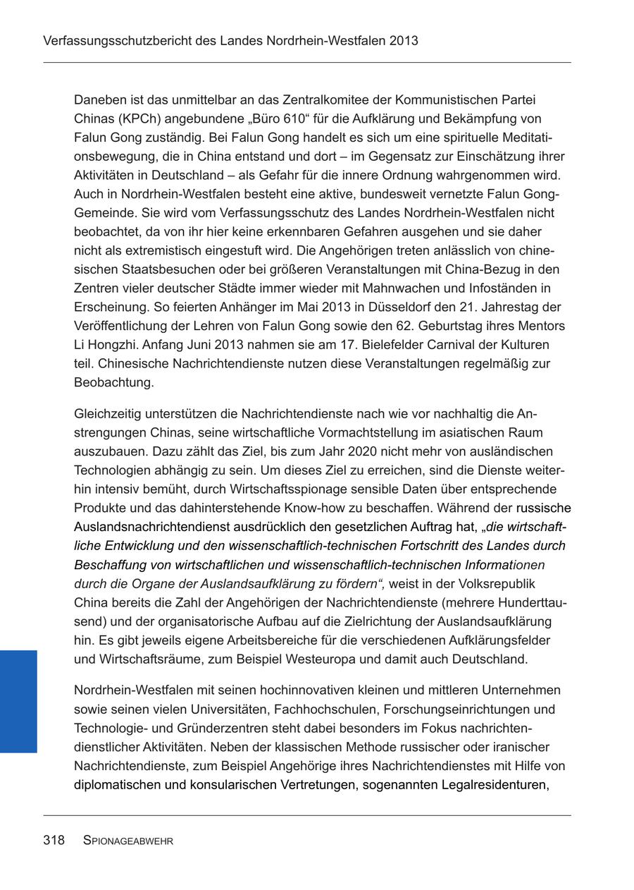 Verfassungsschutzbericht des Landes Nordrhein-Westfalen 2013 Daneben ist das unmittelbar an das Zentralkomitee der Kommunistischen Partei Chinas (KPCh) angebundene "Büro 610" für die Aufklärung und Bekämpfung von Falun Gong zuständig. Bei Falun Gong handelt es sich um eine spirituelle Meditationsbewegung, die in China entstand und dort - im Gegensatz zur Einschätzung ihrer Aktivitäten in Deutschland - als Gefahr für die innere Ordnung wahrgenommen wird. Auch in Nordrhein-Westfalen besteht eine aktive, bundesweit vernetzte Falun GongGemeinde. Sie wird vom Verfassungsschutz des Landes Nordrhein-Westfalen nicht beobachtet, da von ihr hier keine erkennbaren Gefahren ausgehen und sie daher nicht als extremistisch eingestuft wird. Die Angehörigen treten anlässlich von chinesischen Staatsbesuchen oder bei größeren Veranstaltungen mit China-Bezug in den Zentren vieler deutscher Städte immer wieder mit Mahnwachen und Infoständen in Erscheinung. So feierten Anhänger im Mai 2013 in Düsseldorf den 21. Jahrestag der Veröffentlichung der Lehren von Falun Gong sowie den 62. Geburtstag ihres Mentors Li Hongzhi. Anfang Juni 2013 nahmen sie am 17. Bielefelder Carnival der Kulturen teil. Chinesische Nachrichtendienste nutzen diese Veranstaltungen regelmäßig zur Beobachtung. Gleichzeitig unterstützen die Nachrichtendienste nach wie vor nachhaltig die Anstrengungen Chinas, seine wirtschaftliche Vormachtstellung im asiatischen Raum auszubauen. Dazu zählt das Ziel, bis zum Jahr 2020 nicht mehr von ausländischen Technologien abhängig zu sein. Um dieses Ziel zu erreichen, sind die Dienste weiterhin intensiv bemüht, durch Wirtschaftsspionage sensible Daten über entsprechende Produkte und das dahinterstehende Know-how zu beschaffen. Während der russische Auslandsnachrichtendienst ausdrücklich den gesetzlichen Auftrag hat, "die wirtschaftliche Entwicklung und den wissenschaftlich-technischen Fortschritt des Landes durch Beschaffung von wirtschaftlichen und wissenschaftlich-technischen Informationen durch die Organe der Auslandsaufklärung zu fördern", weist in der Volksrepublik China bereits die Zahl der Angehörigen der Nachrichtendienste (mehrere Hunderttausend) und der organisatorische Aufbau auf die Zielrichtung der Auslandsaufklärung hin. Es gibt jeweils eigene Arbeitsbereiche für die verschiedenen Aufklärungsfelder und Wirtschaftsräume, zum Beispiel Westeuropa und damit auch Deutschland. Nordrhein-Westfalen mit seinen hochinnovativen kleinen und mittleren Unternehmen sowie seinen vielen Universitäten, Fachhochschulen, Forschungseinrichtungen und Technologieund Gründerzentren steht dabei besonders im Fokus nachrichtendienstlicher Aktivitäten. Neben der klassischen Methode russischer oder iranischer Nachrichtendienste, zum Beispiel Angehörige ihres Nachrichtendienstes mit Hilfe von diplomatischen und konsularischen Vertretungen, sogenannten Legalresidenturen, 318 spionagEabwEhr