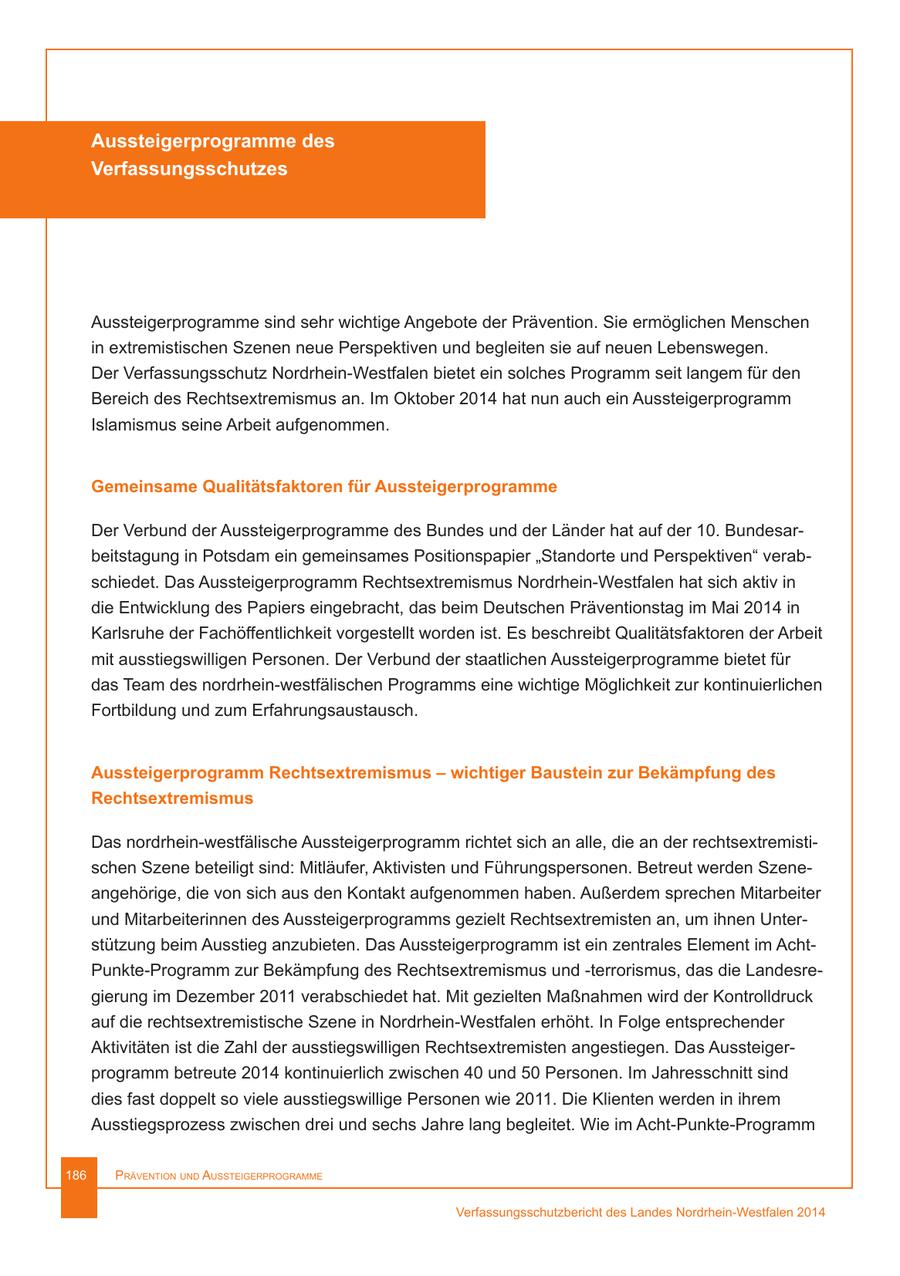 Aussteigerprogramme des Verfassungsschutzes Aussteigerprogramme sind sehr wichtige Angebote der Prävention. Sie ermöglichen Menschen in extremistischen Szenen neue Perspektiven und begleiten sie auf neuen Lebenswegen. Der Verfassungsschutz Nordrhein-Westfalen bietet ein solches Programm seit langem für den Bereich des Rechtsextremismus an. Im Oktober 2014 hat nun auch ein Aussteigerprogramm Islamismus seine Arbeit aufgenommen. Gemeinsame Qualitätsfaktoren für Aussteigerprogramme Der Verbund der Aussteigerprogramme des Bundes und der Länder hat auf der 10. Bundesarbeitstagung in Potsdam ein gemeinsames Positionspapier "Standorte und Perspektiven" verabschiedet. Das Aussteigerprogramm Rechtsextremismus Nordrhein-Westfalen hat sich aktiv in die Entwicklung des Papiers eingebracht, das beim Deutschen Präventionstag im Mai 2014 in Karlsruhe der Fachöffentlichkeit vorgestellt worden ist. Es beschreibt Qualitätsfaktoren der Arbeit mit ausstiegswilligen Personen. Der Verbund der staatlichen Aussteigerprogramme bietet für das Team des nordrhein-westfälischen Programms eine wichtige Möglichkeit zur kontinuierlichen Fortbildung und zum Erfahrungsaustausch. Aussteigerprogramm Rechtsextremismus - wichtiger Baustein zur Bekämpfung des Rechtsextremismus Das nordrhein-westfälische Aussteigerprogramm richtet sich an alle, die an der rechtsextremistischen Szene beteiligt sind: Mitläufer, Aktivisten und Führungspersonen. Betreut werden Szeneangehörige, die von sich aus den Kontakt aufgenommen haben. Außerdem sprechen Mitarbeiter und Mitarbeiterinnen des Aussteigerprogramms gezielt Rechtsextremisten an, um ihnen Unterstützung beim Ausstieg anzubieten. Das Aussteigerprogramm ist ein zentrales Element im AchtPunkte-Programm zur Bekämpfung des Rechtsextremismus und -terrorismus, das die Landesregierung im Dezember 2011 verabschiedet hat. Mit gezielten Maßnahmen wird der Kontrolldruck auf die rechtsextremistische Szene in Nordrhein-Westfalen erhöht. In Folge entsprechender Aktivitäten ist die Zahl der ausstiegswilligen Rechtsextremisten angestiegen. Das Aussteigerprogramm betreute 2014 kontinuierlich zwischen 40 und 50 Personen. Im Jahresschnitt sind dies fast doppelt so viele ausstiegswillige Personen wie 2011. Die Klienten werden in ihrem Ausstiegsprozess zwischen drei und sechs Jahre lang begleitet. Wie im Acht-Punkte-Programm 186 Prävention und AussteigerProgrAmme Verfassungsschutzbericht des Landes Nordrhein-Westfalen 2014