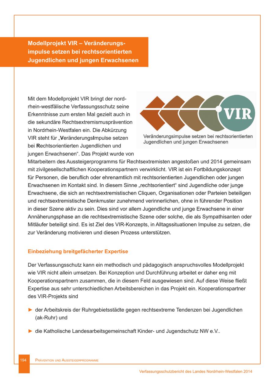 Modellprojekt VIR - Veränderungsimpulse setzen bei rechtsorientierten Jugendlichen und jungen Erwachsenen Mit dem Modellprojekt VIR bringt der nordrhein-westfälische Verfassungsschutz seine Erkenntnisse zum ersten Mal gezielt auch in die sekundäre Rechtsextremismusprävention in Nordrhein-Westfalen ein. Die Abkürzung VIR steht für "VeränderungsImpulse setzen bei Rechtsorientierten Jugendlichen und jungen Erwachsenen". Das Projekt wurde von Mitarbeitern des Aussteigerprogramms für Rechtsextremisten angestoßen und 2014 gemeinsam mit zivilgesellschaftlichen Kooperationspartnern verwirklicht. VIR ist ein Fortbildungskonzept für Personen, die beruflich oder ehrenamtlich mit rechtsorientierten Jugendlichen oder jungen Erwachsenen im Kontakt sind. In diesem Sinne "rechtsorientiert" sind Jugendliche oder junge Erwachsene, die sich an rechtsextremistischen Cliquen, Organisationen oder Parteien beteiligen und rechtsextremistische Denkmuster zunehmend verinnerlichen, ohne in führender Position in dieser Szene aktiv zu sein. Dies sind vor allem Jugendliche und junge Erwachsene in einer Annäherungsphase an die rechtsextremistische Szene oder solche, die als Sympathisanten oder Mitläufer beteiligt sind. Es ist Ziel des VIR-Konzepts, in Alltagssituationen Impulse zu setzen, die zur Veränderung motivieren und diesen Prozess unterstützen. Einbeziehung breitgefächerter Expertise Der Verfassungsschutz kann ein methodisch und pädagogisch anspruchsvolles Modellprojekt wie VIR nicht allein umsetzen. Bei Konzeption und Durchführung arbeitet er daher eng mit Kooperationspartnern zusammen, die in diesem Feld ausgewiesen sind. Auf diese Weise fließt Expertise aus sehr unterschiedlichen Arbeitsbereichen in das Projekt ein. Kooperationspartner des VIR-Projekts sind > der Arbeitskreis der Ruhrgebietsstädte gegen rechtsextreme Tendenzen bei Jugendlichen (ak-Ruhr) und > die Katholische Landesarbeitsgemeinschaft Kinderund Jugendschutz NW e.V.. 194 Prävention und AussteigerProgrAmme Verfassungsschutzbericht des Landes Nordrhein-Westfalen 2014