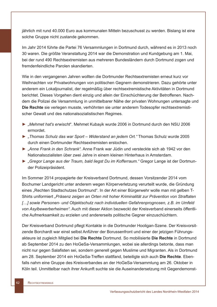 jährlich mit rund 40.000 Euro aus kommunalen Mitteln bezuschusst zu werden. Bislang ist eine solche Gruppe nicht zustande gekommen. Im Jahr 2014 führte die Partei 76 Versammlungen in Dortmund durch, während es in 2013 noch 30 waren. Die größte Veranstaltung 2014 war die Demonstration und Kundgebung am 1. Mai, bei der rund 490 Rechtsextremisten aus mehreren Bundesländern durch Dortmund zogen und fremdenfeindliche Parolen skandierten. Wie in den vergangenen Jahren wollten die Dortmunder Rechtsextremisten erneut kurz vor Weihnachten vor Privatwohnungen von politischen Gegnern demonstrieren. Dazu gehörte unter anderem ein Lokaljournalist, der regelmäßig über rechtsextremistische Aktivitäten in Dortmund berichtet. Dieses Vorgehen dient einzig und allein der Einschüchterung der Betroffenen. Nachdem die Polizei die Versammlung in unmittelbarer Nähe der privaten Wohnungen untersagte und Die Rechte sie verlegen musste, verhöhnten sie unter anderem Todesopfer rechtsextremistischer Gewalt und des nationalsozialistischen Regimes. > "Mehmet hat's erwischt". Mehmet Kubasik wurde 2006 in Dortmund durch den NSU 2006 ermordet. > "Thomas Schulz das war Sport - Widerstand an jedem Ort." Thomas Schulz wurde 2005 durch einen Dortmunder Rechtsextremisten erstochen. > "Anne Frank in den Schrank". Anne Frank war Jüdin und versteckte sich ab 1942 vor den Nationalsozialisten über zwei Jahre in einem kleinen Hinterhaus in Amsterdam. > "Gregor Lange aus der Traum, bald liegst Du im Kofferraum." Gregor Lange ist der Dortmunder Polizeipräsident. Im Sommer 2014 propagierte der Kreisverband Dortmund, dessen Vorsitzender 2014 vom Bochumer Landgericht unter anderem wegen Körperverletzung verurteilt wurde, die Gründung eines "Rechten Stadtschutzes Dortmund". In der Art einer Bürgerwehr wolle man mit gelben T- Shirts uniformiert "Präsenz zeigen an Orten mit hoher Kriminalität zur Prävention von Straftaten [...] sowie Personenund Objektschutz nach individuellen Gefahrenprognosen, z.B. im Umfeld von Asylbewerberheimen". Auch mit dieser Aktion bezweckt der Kreisverband einerseits öffentliche Aufmerksamkeit zu erzielen und andererseits politische Gegner einzuschüchtern. Der Kreisverband Dortmund pflegt Kontakte in die Dortmunder Hooligan-Szene. Der Kreisvorsitzende Borchardt war einst selbst Anführer der Borussenfront und einer der jetzigen Führungsakteure ist zugleich Mitglied bei Die Rechte Dortmund. So mobilisierte Die Rechte in Dortmund ab September 2014 zu den HoGeSa-Versammlungen, wobei sie allerdings betonte, dass man nicht nur gegen Salafisten sei, sondern generell gegen Muslime und Migranten. Als in Dortmund am 28. September 2014 ein HoGeSa-Treffen stattfand, beteiligte sich auch Die Rechte. Ebenfalls nahm eine Gruppe des Kreisverbandes an der HoGeSa-Versammlung am 26. Oktober in Köln teil. Unmittelbar nach ihrer Ankunft suchte sie die Auseinandersetzung mit Gegendemonst62 RechtsextRemismus Verfassungsschutzbericht des Landes Nordrhein-Westfalen 2014