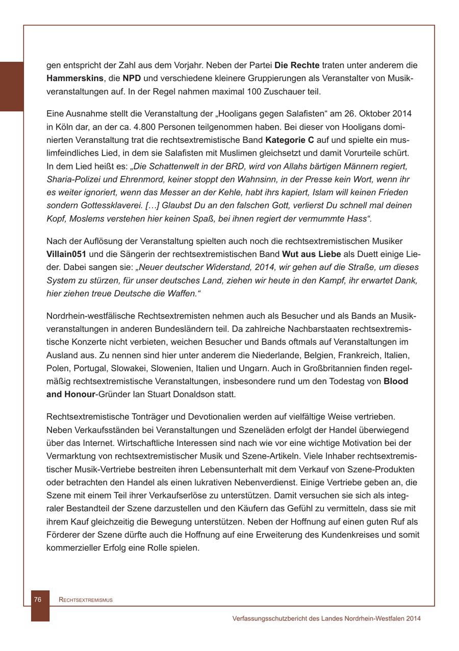 gen entspricht der Zahl aus dem Vorjahr. Neben der Partei Die Rechte traten unter anderem die Hammerskins, die NPD und verschiedene kleinere Gruppierungen als Veranstalter von Musikveranstaltungen auf. In der Regel nahmen maximal 100 Zuschauer teil. Eine Ausnahme stellt die Veranstaltung der "Hooligans gegen Salafisten" am 26. Oktober 2014 in Köln dar, an der ca. 4.800 Personen teilgenommen haben. Bei dieser von Hooligans dominierten Veranstaltung trat die rechtsextremistische Band Kategorie C auf und spielte ein muslimfeindliches Lied, in dem sie Salafisten mit Muslimen gleichsetzt und damit Vorurteile schürt. In dem Lied heißt es: "Die Schattenwelt in der BRD, wird von Allahs bärtigen Männern regiert, Sharia-Polizei und Ehrenmord, keiner stoppt den Wahnsinn, in der Presse kein Wort, wenn ihr es weiter ignoriert, wenn das Messer an der Kehle, habt ihrs kapiert, Islam will keinen Frieden sondern Gottessklaverei. [...] Glaubst Du an den falschen Gott, verlierst Du schnell mal deinen Kopf, Moslems verstehen hier keinen Spaß, bei ihnen regiert der vermummte Hass". Nach der Auflösung der Veranstaltung spielten auch noch die rechtsextremistischen Musiker Villain051 und die Sängerin der rechtsextremistischen Band Wut aus Liebe als Duett einige Lieder. Dabei sangen sie: "Neuer deutscher Widerstand, 2014, wir gehen auf die Straße, um dieses System zu stürzen, für unser deutsches Land, ziehen wir heute in den Kampf, ihr erwartet Dank, hier ziehen treue Deutsche die Waffen." Nordrhein-westfälische Rechtsextremisten nehmen auch als Besucher und als Bands an Musikveranstaltungen in anderen Bundesländern teil. Da zahlreiche Nachbarstaaten rechtsextremistische Konzerte nicht verbieten, weichen Besucher und Bands oftmals auf Veranstaltungen im Ausland aus. Zu nennen sind hier unter anderem die Niederlande, Belgien, Frankreich, Italien, Polen, Portugal, Slowakei, Slowenien, Italien und Ungarn. Auch in Großbritannien finden regelmäßig rechtsextremistische Veranstaltungen, insbesondere rund um den Todestag von Blood and Honour-Gründer Ian Stuart Donaldson statt. Rechtsextremistische Tonträger und Devotionalien werden auf vielfältige Weise vertrieben. Neben Verkaufsständen bei Veranstaltungen und Szeneläden erfolgt der Handel überwiegend über das Internet. Wirtschaftliche Interessen sind nach wie vor eine wichtige Motivation bei der Vermarktung von rechtsextremistischer Musik und Szene-Artikeln. Viele Inhaber rechtsextremistischer Musik-Vertriebe bestreiten ihren Lebensunterhalt mit dem Verkauf von Szene-Produkten oder betrachten den Handel als einen lukrativen Nebenverdienst. Einige Vertriebe geben an, die Szene mit einem Teil ihrer Verkaufserlöse zu unterstützen. Damit versuchen sie sich als integraler Bestandteil der Szene darzustellen und den Käufern das Gefühl zu vermitteln, dass sie mit ihrem Kauf gleichzeitig die Bewegung unterstützen. Neben der Hoffnung auf einen guten Ruf als Förderer der Szene dürfte auch die Hoffnung auf eine Erweiterung des Kundenkreises und somit kommerzieller Erfolg eine Rolle spielen. 76 RechtsextRemismus Verfassungsschutzbericht des Landes Nordrhein-Westfalen 2014