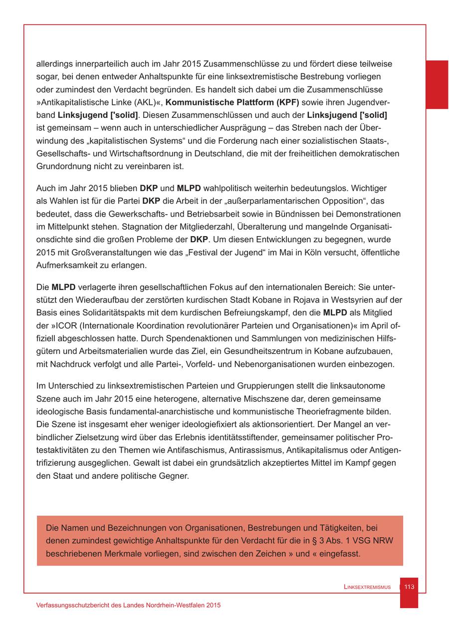 allerdings innerparteilich auch im Jahr 2015 Zusammenschlüsse zu und fördert diese teilweise sogar, bei denen entweder Anhaltspunkte für eine linksextremistische Bestrebung vorliegen oder zumindest den Verdacht begründen. Es handelt sich dabei um die Zusammenschlüsse "Antikapitalistische Linke (AKL)", Kommunistische Plattform (KPF) sowie ihren Jugendverband Linksjugend ['solid]. Diesen Zusammenschlüssen und auch der Linksjugend ['solid] ist gemeinsam - wenn auch in unterschiedlicher Ausprägung - das Streben nach der Überwindung des "kapitalistischen Systems" und die Forderung nach einer sozialistischen Staats-, Gesellschaftsund Wirtschaftsordnung in Deutschland, die mit der freiheitlichen demokratischen Grundordnung nicht zu vereinbaren ist. Auch im Jahr 2015 blieben DKP und MLPD wahlpolitisch weiterhin bedeutungslos. Wichtiger als Wahlen ist für die Partei DKP die Arbeit in der "außerparlamentarischen Opposition", das bedeutet, dass die Gewerkschaftsund Betriebsarbeit sowie in Bündnissen bei Demonstrationen im Mittelpunkt stehen. Stagnation der Mitgliederzahl, Überalterung und mangelnde Organisationsdichte sind die großen Probleme der DKP. Um diesen Entwicklungen zu begegnen, wurde 2015 mit Großveranstaltungen wie das "Festival der Jugend" im Mai in Köln versucht, öffentliche Aufmerksamkeit zu erlangen. Die MLPD verlagerte ihren gesellschaftlichen Fokus auf den internationalen Bereich: Sie unterstützt den Wiederaufbau der zerstörten kurdischen Stadt Kobane in Rojava in Westsyrien auf der Basis eines Solidaritätspakts mit dem kurdischen Befreiungskampf, den die MLPD als Mitglied der "ICOR (Internationale Koordination revolutionärer Parteien und Organisationen)" im April offiziell abgeschlossen hatte. Durch Spendenaktionen und Sammlungen von medizinischen Hilfsgütern und Arbeitsmaterialien wurde das Ziel, ein Gesundheitszentrum in Kobane aufzubauen, mit Nachdruck verfolgt und alle Partei-, Vorfeldund Nebenorganisationen wurden einbezogen. Im Unterschied zu linksextremistischen Parteien und Gruppierungen stellt die linksautonome Szene auch im Jahr 2015 eine heterogene, alternative Mischszene dar, deren gemeinsame ideologische Basis fundamental-anarchistische und kommunistische Theoriefragmente bilden. Die Szene ist insgesamt eher weniger ideologiefixiert als aktionsorientiert. Der Mangel an verbindlicher Zielsetzung wird über das Erlebnis identitätsstiftender, gemeinsamer politischer Protestaktivitäten zu den Themen wie Antifaschismus, Antirassismus, Antikapitalismus oder Antigentrifizierung ausgeglichen. Gewalt ist dabei ein grundsätzlich akzeptiertes Mittel im Kampf gegen den Staat und andere politische Gegner. Die Namen und Bezeichnungen von Organisationen, Bestrebungen und Tätigkeiten, bei denen zumindest gewichtige Anhaltspunkte für den Verdacht für die in SS 3 Abs. 1 VSG NRW beschriebenen Merkmale vorliegen, sind zwischen den Zeichen " und " eingefasst. Linksextremismus 113 Verfassungsschutzbericht des Landes Nordrhein-Westfalen 2015