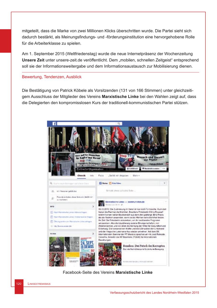 mitgeteilt, dass die Marke von zwei Millionen Klicks überschritten wurde. Die Partei sieht sich dadurch bestärkt, als Meinungsfindungsund -förderungsinstitution eine hervorgehobene Rolle für die Arbeiterklasse zu spielen. Am 1. September 2015 (Weltfriedenstag) wurde die neue Internetpräsenz der Wochenzeitung Unsere Zeit unter unsere-zeit.de veröffentlicht. Dem "mobilen, schnellen Zeitgeist" entsprechend soll sie der Informationsweitergabe und dem Informationsaustausch zur Mobilisierung dienen. Bewertung, Tendenzen, Ausblick Die Bestätigung von Patrick Köbele als Vorsitzenden (131 von 166 Stimmen) unter gleichzeitigem Ausschluss der Mitglieder des Vereins Marxistische Linke bei den Wahlen zeigt auf, dass die Delegierten den kompromisslosen Kurs der traditionell-kommunistischen Partei stützen. Facebook-Seite des Vereins Marxistische Linke 120 Linksextremismus Verfassungsschutzbericht des Landes Nordrhein-Westfalen 2015