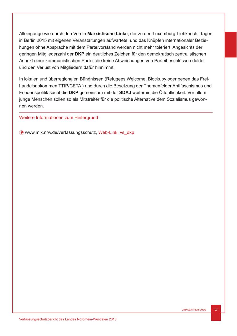 Alleingänge wie durch den Verein Marxistische Linke, der zu den Luxemburg-Liebknecht-Tagen in Berlin 2015 mit eigenen Veranstaltungen aufwartete, und das Knüpfen internationaler Beziehungen ohne Absprache mit dem Parteivorstand werden nicht mehr toleriert. Angesichts der geringen Mitgliederzahl der DKP ein deutliches Zeichen für den demokratisch zentralistischen Aspekt einer kommunistischen Partei, die keine Abweichungen von Parteibeschlüssen duldet und den Verlust von Mitgliedern dafür hinnimmt. In lokalen und überregionalen Bündnissen (Refugees Welcome, Blockupy oder gegen das Freihandelsabkommen TTIP/CETA ) und durch die Besetzung der Themenfelder Antifaschismus und Friedenspolitik sucht die DKP gemeinsam mit der SDAJ weiterhin die Öffentlichkeit. Vor allem junge Menschen sollen so als Mitstreiter für die politische Alternative dem Sozialismus gewonnen werden. Weitere Informationen zum Hintergrund ü www.mik.nrw.de/verfassungsschutz, Web-Link: vs_dkp Linksextremismus 121 Verfassungsschutzbericht des Landes Nordrhein-Westfalen 2015