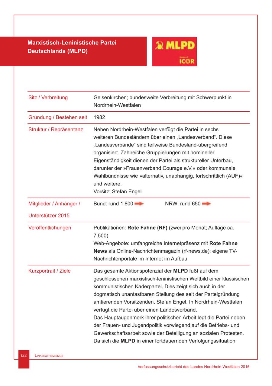 Marxistisch-Leninistische Partei Deutschlands (MLPD) Sitz / Verbreitung Gelsenkirchen; bundesweite Verbreitung mit Schwerpunkt in Nordrhein-Westfalen Gründung / Bestehen seit 1982 Struktur / Repräsentanz Neben Nordrhein-Westfalen verfügt die Partei in sechs weiteren Bundesländern über einen "Landesverband". Diese "Landesverbände" sind teilweise Bundesland-übergreifend organisiert. Zahlreiche Gruppierungen mit nomineller Eigenständigkeit dienen der Partei als struktureller Unterbau, darunter der "Frauenverband Courage e.V." oder kommunale Wahlbündnisse wie "alternativ, unabhängig, fortschrittlich (AUF)" und weitere. Vorsitz: Stefan Engel Mitglieder / Anhänger / Bund: rund 1.800 NRW: rund 650 Unterstützer 2015 Veröffentlichungen Publikationen: Rote Fahne (RF) (zwei pro Monat; Auflage ca. 7.500) Web-Angebote: umfangreiche Internetpräsenz mit Rote Fahne News als Online-Nachrichtenmagazin (rf-news.de); eigene TVNachrichtenportale im Internet im Aufbau Kurzportrait / Ziele Das gesamte Aktionspotenzial der MLPD fußt auf dem geschlossenen marxistisch-leninistischen Weltbild einer klassischen kommunistischen Kaderpartei. Dies zeigt sich auch in der dogmatisch unantastbaren Stellung des seit der Parteigründung amtierenden Vorsitzenden, Stefan Engel. In Nordrhein-Westfalen verfügt die Partei über einen Landesverband. Das Hauptaugenmerk ihrer politischen Arbeit legt die Partei neben der Frauenund Jugendpolitik vorwiegend auf die Betriebsund Gewerkschaftsarbeit sowie der Beteiligung an sozialen Protesten. Da sich die MLPD in einer fortdauernden Verfolgungssituation 122 Linksextremismus Verfassungsschutzbericht des Landes Nordrhein-Westfalen 2015