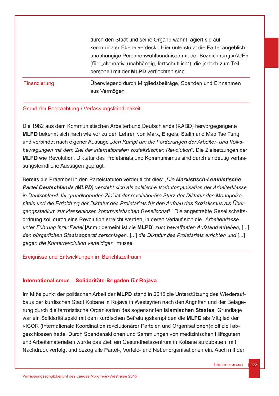 durch den Staat und seine Organe wähnt, agiert sie auf kommunaler Ebene verdeckt. Hier unterstützt die Partei angeblich unabhängige Personenwahlbündnisse mit der Bezeichnung "AUF" (für: "alternativ, unabhängig, fortschrittlich"), die jedoch zum Teil personell mit der MLPD verflochten sind. Finanzierung Überwiegend durch Mitgliedsbeiträge, Spenden und Einnahmen aus Vermögen Grund der Beobachtung / Verfassungsfeindlichkeit Die 1982 aus dem Kommunistischen Arbeiterbund Deutschlands (KABD) hervorgegangene MLPD bekennt sich nach wie vor zu den Lehren von Marx, Engels, Stalin und Mao Tse Tung und verbindet nach eigener Aussage "den Kampf um die Forderungen der Arbeiterund Volksbewegungen mit dem Ziel der internationalen sozialistischen Revolution". Die Zielsetzungen der MLPD wie Revolution, Diktatur des Proletariats und Kommunismus sind durch eindeutig verfassungsfeindliche Aussagen geprägt. Bereits die Präambel in den Parteistatuten verdeutlicht dies: "Die Marxistisch-Leninistische Partei Deutschlands (MLPD) versteht sich als politische Vorhutorganisation der Arbeiterklasse in Deutschland. Ihr grundlegendes Ziel ist der revolutionäre Sturz der Diktatur des Monopolkapitals und die Errichtung der Diktatur des Proletariats für den Aufbau des Sozialismus als Übergangsstadium zur klassenlosen kommunistischen Gesellschaft." Die angestrebte Gesellschaftsordnung soll durch eine Revolution erreicht werden, in deren Verlauf sich die "Arbeiterklasse unter Führung ihrer Partei [Anm.: gemeint ist die MLPD] zum bewaffneten Aufstand erheben, [...] den bürgerlichen Staatsapparat zerschlagen, [...] die Diktatur des Proletariats errichten und [...] gegen die Konterrevolution verteidigen" müsse. Ereignisse und Entwicklungen im Berichtszeitraum Internationalismus - Solidaritäts-Brigaden für Rojava Im Mittelpunkt der politischen Arbeit der MLPD stand in 2015 die Unterstützung des Wiederaufbaus der kurdischen Stadt Kobane in Rojava in Westsyrien nach den Angriffen und der Belagerung durch die terroristische Organisation des sogenannten Islamischen Staates. Grundlage war ein Solidaritätspakt mit dem kurdischen Befreiungskampf den die MLPD als Mitglied der "ICOR (Internationale Koordination revolutionärer Parteien und Organisationen)" offiziell abgeschlossen hatte. Durch Spendenaktionen und Sammlungen von medizinischen Hilfsgütern und Arbeitsmaterialien wurde das Ziel, ein Gesundheitszentrum in Kobane aufzubauen, mit Nachdruck verfolgt und bezog alle Partei-, Vorfeldund Nebenorganisationen ein. Auch mit der Linksextremismus 123 Verfassungsschutzbericht des Landes Nordrhein-Westfalen 2015